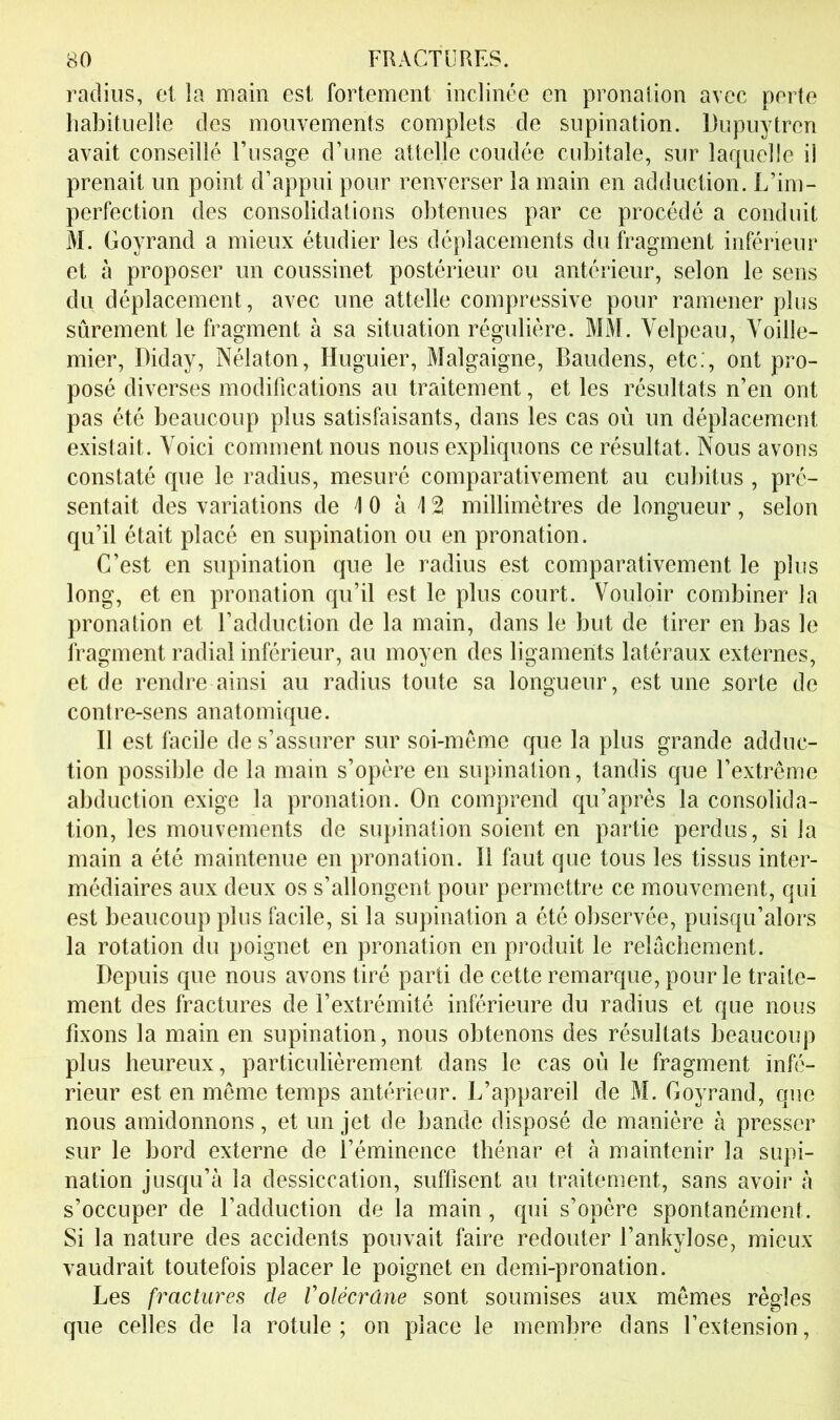 radius, et la main est fortement inclinée en pronaiion avec perte liabituelle des mouvements complets de supination. Dupuytren avait conseillé l’usage d’une attelle coudée cubitale, sur larpielle il prenait un point d’appui pour renverser la main en adduction. L’im- perfection des consolidations obtenues par ce procédé a conduit M. Goyrand a mieux étudier les déplacements du fragment inférieur et à proposer un coussinet postérieur ou antérieur, selon le sens du déplacement, avec une attelle compressive pour ramener plus sûrement le fragment à sa situation régulière. MM. Velpeau, Voille- mier, Diday, Nélaton, Huguier, Malgaigne, Baudens, etc.', ont pro- posé diverses modifications au traitement, et les résultats n’en ont pas été beaucoup plus satisfaisants, dans les cas où un déplacement existait. Voici comment nous nous expliquons ce résultat. Nous avons constaté que le radius, mesuré comparativement au cubitus , pré- sentait des variations de 10 à 12 millimètres de longueur, selon qu’il était placé en supination ou en pronation. C’est en supination que le radius est comparativement le plus long, et en pronation qu’il est le plus court. Vouloir combiner la pronation et l’adduction de la main, dans le but de tirer en bas le fragment radial inférieur, au moyen des ligaments latéraux externes, et de rendre ainsi au radius toute sa longueur, est une .sorte de contre-sens anatomique. Il est facile de s’assurer sur soi-mème que la plus grande adduc- tion possible de la main s’opère en supination, tandis que l’extrême abduction exige la pronation. On comprend qu’après la consolida- tion, les mouvements de supination soient en partie perdus, si la main a été maintenue en pronation. Il faut que tous les tissus inter- médiaires aux deux os s’allongent pour permettre ce mouvement, qui est beaucoup plus facile, si la supination a été observée, puisqu’alors la rotation du poignet en pronation en produit le relâchement. Depuis que nous avons tiré parti de cette remarque, pour le traite- ment des fractures de l’extrémité inférieure du radius et que nous fixons la main en supination, nous obtenons des résultats beaucoup plus heureux, particulièrement dans le cas où le fragment infé- rieur est en même temps antérieur. L’appareil de M. Goyrand, que nous amidonnons, et un jet de bande disposé de manière à presser sur le bord externe de l’éminence thénar et à maintenir la supi- nation jusqu’à la dessiccation, suffisent au traitement, sans avoir à s’occuper de l’adduction de la main, qui s’opère spontanément. Si la nature des accidents pouvait faire redouter l’ankylose, mieux vaudrait toutefois placer le poignet en demi-pronation. Les fractures de Volécrâne sont soumises aux mêmes règles que celles de la rotule; on place le membre dans l’extension.