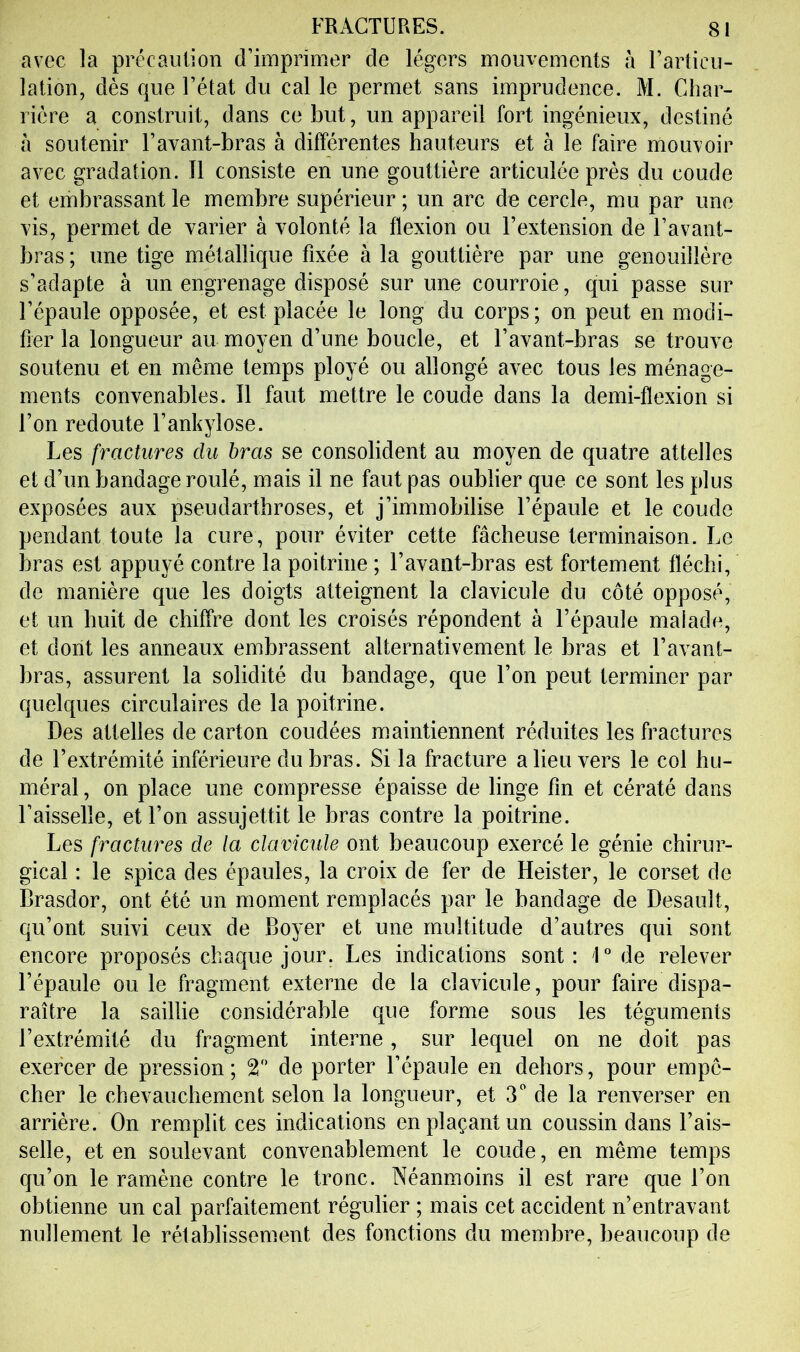 avec la précaution d’imprimer de légers mouvements à l’articu- lation, dès que l’état du cal le permet sans imprudence. M. Char- rière a construit, dans ce but, un appareil fort ingénieux, destiné à soutenir l’avant-bras à différentes hauteurs et à le faire mouvoir avec gradation. Il consiste en une gouttière articulée près du coude et embrassant le membre supérieur ; un arc de cercle, mu par une vis, permet de varier à volonté la flexion ou l’extension de l’avant- bras ; une tige métallique fixée à la gouttière par une genouillère s’adapte à un engrenage disposé sur une courroie, qui passe sur l’épaule opposée, et est placée le long du corps; on peut en modi- fier la longueur au moyen d’une boucle, et l’avant-bras se trouve soutenu et en même temps ployé ou allongé avec tous les ménage- ments convenables. 11 faut mettre le coude dans la demi-flexion si l’on redoute l’ankylose. Les fractures du bras se consolident au moyen de quatre attelles et d’un bandage roulé, mais il ne faut pas oublier que ce sont les plus exposées aux pseudartbroses, et j’immobilise l’épaule et le coude pendant toute la cure, pour éviter cette fâcheuse terminaison. Le bras est appuyé contre la poitrine ; l’avant-bras est fortement fléchi, de manière que les doigts atteignent la clavicule du côté opposé, et un huit de chiffre dont les croisés répondent à l’épaule malade, et dont les anneaux embrassent alternativement le bras et l’avant- bras, assurent la solidité du bandage, que l’on peut terminer par quelques circulaires de la poitrine. Des attelles de carton coudées maintiennent réduites les fractures de l’extrémité inférieure du bras. Si la fracture a lieu vers le col hu- méral, on place une compresse épaisse de linge fin et cératé dans Faisselle, et l’on assujettit le bras contre la poitrine. Les fractures de la clavicule ont beaucoup exercé le génie chirur- gical : le spica des épaules, la croix de fer de Heister, le corset de Brasdor, ont été un moment remplacés par le bandage de Desault, qu’ont suivi ceux de Boyer et une multitude d’autres qui sont encore proposés chaque jour. Les indications sont : 1° de relever l’épaule ou le fragment externe de la clavicule, pour faire dispa- raître la saillie considérable que forme sous les téguments l’extrémité du fragment interne, sur lequel on ne doit pas exercer de pression; 2'* de porter l’épaule en dehors, pour empê- cher le chevauchement selon la longueur, et 3'' de la renverser en arrière. On remplit ces indications en plaçant un coussin dans Fais- selle, et en soulevant convenablement le coude, en même temps qu’on le ramène contre le tronc. Néanmoins il est rare que l’on obtienne un cal parfaitement régulier ; mais cet accident n’entravant nullement le rétablissement des fonctions du membre, beaucoup de