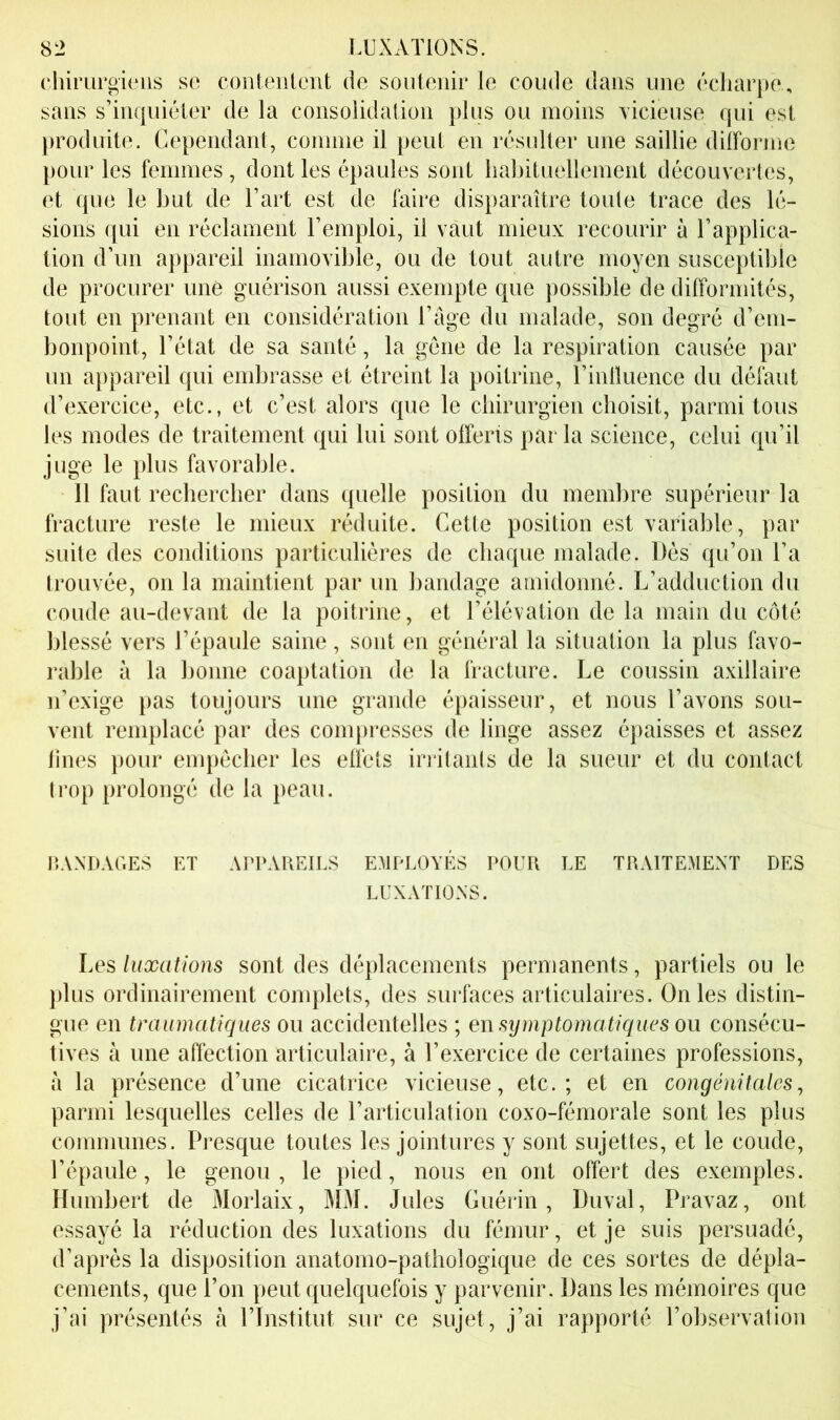 chirurgiens se coiitenlent de soutenir le coude dans une écliar})e , sans s’inquiéler de la consolidation plus ou moins vicieuse qui est produite. Cependant, connue il peut en résulter une saillie diiforme })Our les femmes , dont les épaules sont habituellement découvertes, et que le but de l’art est de faire disparaître toute trace des lé- sions qui en réclament l’emploi, il vaut mieux recourir à l’applica- tion d’un appareil inamovible, ou de tout autre moyen susceptible de procurer une guérison aussi exempte que possible de difformités, tout en prenant en considération l’âge du malade, son degré d’em- bonpoint, l’état de sa santé, la gène de la respiration causée par un appareil qui embrasse et étreint la poitrine, l’inlluence du défaut d’exercice, etc., et c’est alors que le cbirurgien choisit, parmi tous les modes de traitement qui lui sont offerts parla science, celui qu’il juge le plus favorable. 11 faut rechercher dans quelle position du membre supérieur la fracture reste le mieux réduite. Cette position est variable, par suite des conditions particulières de chaque malade. Dés qu’on l’a trouvée, on la maintient par un bandage amidonné. L’adduction du coude au-devant de la poitrine, et l’élévation de la main du coté blessé vers l’épaule saine, sont en général la situation la plus favo- rable à la bonne coaptation de la fracture. Le coussin axillaire n’exige pas toujours une grande épaisseur, et nous l’avons sou- vent remplacé par des compresses de linge assez épaisses et assez Unes pour empêcher les effets irritants de la sueur et du contact trop prolongé de la peau. BANDAGES ET APPAREILS EMPLOYÉS POUR LE TRAITEMENT DES LUXATIONS. Les luxations sont des déplacements permanents, partiels ou le })lus ordinairement complets, des surfaces articulaires. On les distin- gue en traumatiques ou accidentelles ; en symptomatiques ou consécu- tives à une affection articulaire, à l’exercice de certaines professions, à la présence d’une cicatrice vicieuse, etc.; et en congénitales^ parmi lesquelles celles de l’articulation coxo-fémorale sont les plus communes. Presque toutes les jointures y sont sujettes, et le coude, l’épaule, le genou, le pied, nous en ont offert des exemples. Humbert de Morlaix, MM. Jules Guérin, Duval, Pravaz, ont essayé la réduction des luxations du fémur, et je suis persuadé, d’après la disposition anatomo-pathologique de ces sortes de dépla- cements, que l’on peut quelquefois y parvenir. Dans les mémoires que j’ai présentés à l’Institut sur ce sujet, j’ai rapporté l’observation