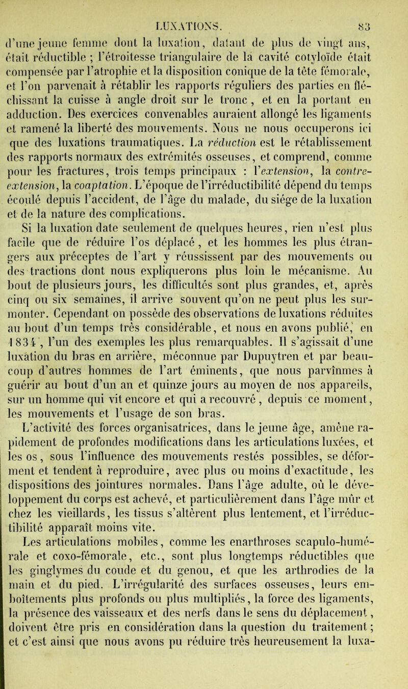 d’imejeLine femme dont la luxalion, daiaiit de plus de vingt ans, était réductible ; l’étroitesse triangulaire de la cavité cotyloïde était compensée par l’atrophie et la disposition conique de la tête fémorale, et l’on parvenait à rétablir les rapports réguliers des parties en flé- chissant la cuisse à angle droit sur le tronc, et en la portant en adduction. Des exercices convenables auraient allongé les ligaments et ramené la liberté des mouvements. Nous ne nous occuperons ici que des luxations traumatiques. La réduction est le rétablissement des rapports normaux des extrémités osseuses, et comprend, comme pour les fractures, trois temps principaux : Vextension, la contre- extension, la coaptation. L’époque de l’irréductibilité dépend du temps écoulé depuis l’accident, de l’âge du malade, du siège de la luxation et de la nature des complications. Si la luxation date seulement de cjuelques heures, rien n’est plus facile que de réduire l’os déplacé , et les hommes les plus étran- gers aux préceptes de l’art y réussissent par des mouvements ou des tractions dont nous expliquerons plus loin le mécanisme. Au bout de plusieurs jours, les difficultés sont plus grandes, et, après cinq ou six semaines, il arrive souvent qu’on ne peut plus les sur- monter. Cependant on possède des observations de luxations réduites au bout d’un temps très considérable, et nous en avons publié,' en 1 834 , l’un des exemples les plus remarquables. Il s’agissait d’une luxation du bras en arrière, méconnue par Dupuytren et par beau- coup d’autres hommes de l’art éminents, que nous parvînmes à guérir au bout d’un an et quinze jours au moyen de nos appareils, sur un homme qui vit encore et qui a recouvré , depuis ce moment, les mouvements et l’usage de son bras. L’activité des forces organisatrices, dans le jeune âge, amène ra- pidement de profondes modifications dans les articulations luxées, et les os, sous l’influence des mouvements restés possibles, se défor- ment et tendent à reproduire, avec plus ou moins d’exactitude, les dispositions des jointures normales. Dans l’âge adulte, où le déve- loppement du corps est achevé, et particulièrement dans l’âge mûr et chez les vieillards, les tissus s’altèrent plus lentement, et l’irréduc- tibilité apparaît moins vite. Les articulations mobiles, comme les enarthroses scapulo-humé- rale et coxo-fémorale, etc., sont plus longtemps réductibles que les ginglymes du coude et du genou, et que les arthrodies de la main et du pied. L’irrégularité des surfaces osseuses, leurs em- boîtements plus profonds ou plus multipliés, la force des ligaments, la présence des vaisseaux et des nerfs dans le sens du déplacement, doivent être pris en considération dans la question du traitement ; et c’est ainsi que nous avons pu réduire très heureusement la luxa-