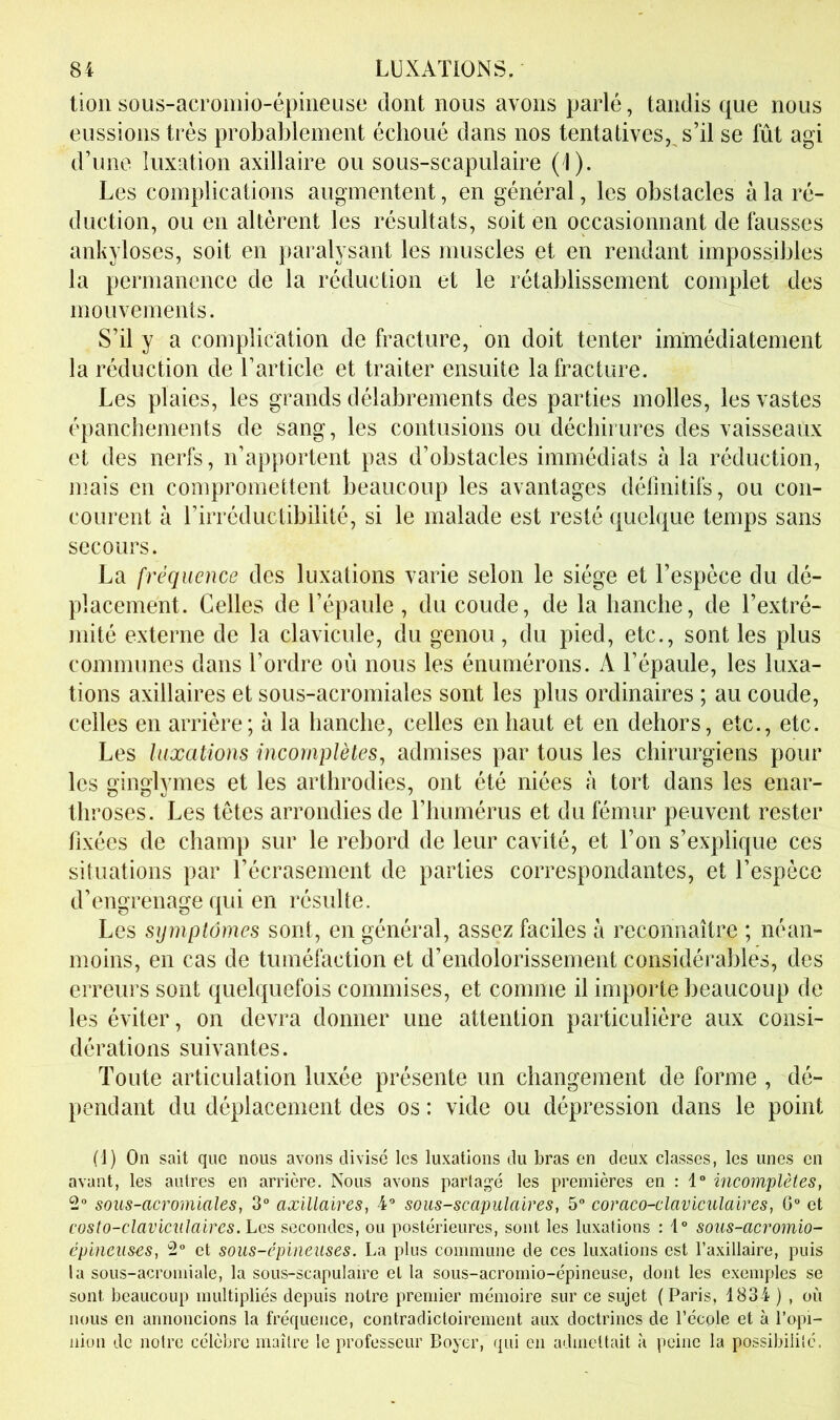 tion sous-acromio-épiiieuse dont nous avons parlé, tandis que nous eussions très probablement échoué dans nos tentatives,, s’il se fût agi d’une luxation axillaire ou sous-scapulaire ( I). Les complications augmentent, en général, les obstacles à la ré- duction, ou en altèrent les résultats, soit en occasionnant de fausses ankylosés, soit en paralysant les muscles et en rendant impossibles la permanence de la réduction et le rétablissement complet des mouvements. S’il y a complication de fracture, on doit tenter immédiatement la réduction de l’article et traiter ensuite la fracture. Les plaies, les grands délabrements des parties molles, les vastes épanchements de sang, les contusions ou déchirures des vaisseaux et des nerfs, n’apportent pas d’obstacles immédiats à la réduction, mais en compromettent beaucoup les avantages définitifs, ou con- courent à l’irréductibilité, si le malade est resté quelque temps sans secours. La fréquence des luxations varie selon le siège et l’espèce du dé- placement. Celles de l’épaule, du coude, de la hanche, de l’extré- mité externe de la clavicule, du genou, du pied, etc., sont les plus communes dans l’ordre où nous les énumérons. A l’épaule, les luxa- tions axillaires et sous-acromiales sont les plus ordinaires ; au coude, celles en arrière; à la hanche, celles en haut et en dehors, etc., etc. Les luxations incomplètes, admises par tous les chirurgiens pour les ginglymes et les arthrodies, ont été niées à tort dans les enar- throses. Les têtes arrondies de l’humérus et du fémur peuvent rester fixées de champ sur le rebord de leur cavité, et l’on s’explique ces situations par l’écrasement de parties correspondantes, et l’espèce d’engrenage qui en résulte. Les symptômes sont, en général, assez faciles à reconnaître ; néan- moins, en cas de tuméfaction et d’endolorissement considérables, des erreurs sont quelquefois commises, et comme il importe beaucoup de les éviter, on devra donner une attention particulière aux consi- dérations suivantes. Toute articulation luxée présente un changement de forme , dé- pendant du déplacement des os : vide ou dépression dans le point (1) On sait que nous avons divisé les luxations du bras en deux classes, les unes en avant, les autres en arrière. Nous avons parlagé les premières en : 1“ incomplètes, 2“ sous-acromiales, 3“ axillaires, 4® sous-scapulaires, 5 coraco-claviculaires. G et costo-claviculaircs. Les secondes, ou postérieures, sont les luxations : 1° sous-acromio- épiiieuses, 2 et sous-épineuses. La plus commune de ces luxations est l’axillaire, puis la sous-acromiale, la sous-scapulaire et la sous-acromio-épineuse, dont les exemples se sont beaucoup multipliés depuis notre premier mémoire sur ce sujet (Paris, 1834 ) , où nous en annoncions la fréquence, contradictoirement aux doctrines de l’école et à l’opi- nion de notre célèbre maître le professeur Boyer, qui en admettait <à peine la possibilité.