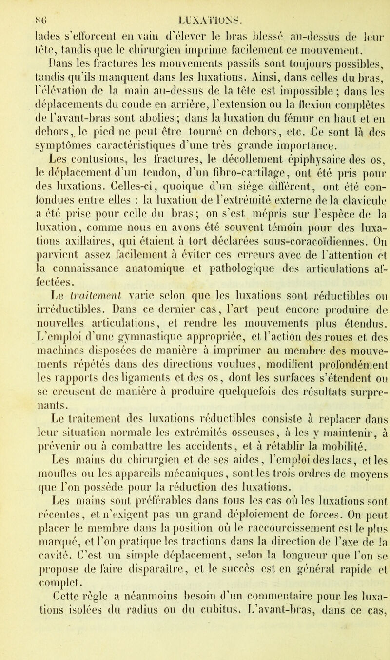 IXXAÏlONS. lades s’el'foi'ceiii en vain d’élever le bras blessé an-dessiis de Iriir tête, tandis que le cbiriirgien imprime facilement ce mouvement. Dans les fractures les mouvements passifs sont toujours possibles, tandis qu’ils manquent dans les luxations. Ainsi, dans celles du bras, l’élévation de la main au-dessus de la tête est impossible ; dans les déplacements du coude en arrière, l’extension ou la flexion complètes de l’avant-bras sont abolies ; dans la luxation du fémur en haut et en dehors,.le pied ne peut être tourné en dehors, etc. Ce sont là des symptômes caractéristiques d’une très grande importance. Les contusions, les fractures, le décollement épiphysaire des os, le déplacement d’un tendon, d’un fd)ro-cartilage, ont été pris pour des luxations. Celles-ci, quoique d’un siège différent, ont été con- fondues entre elles ; la luxation de l’extrémité externe de la clavicule a été prise pour celle du bras ; on s’est mépris sur l’espèce de la luxation, comme nous en avons été souvent témoin pour des luxa- tions axillaires, qui étaient à tort déclarées sous-coracoïdiennes. On parvient assez facilement à éviter ces erreurs avec de l’attention et la connaissance anatomique et pathologique des articulations af- fectées. Le traitement varie selon que les luxations sont réductibles ou irréductibles. Dans ce dernier cas, l’art peut encore produire de nouvelles articulations, et rendre tes mouvements plus étendus. L’emploi d’une gymnastique appropriée, et l’action des roues et des machines disposées de manière à imprimer au membre des mouve- ments répétés dans des directions voulues, modifient profondément les rapports des ligaments et des os, dont les surfaces s’étendent ou se creusent de manière à produire quelquefois des résultats surpre- nants. Le traitement des luxations réductibles consiste à replacer dans leur situation normale les extrémités osseuses, à les y maintenir, à prévenir ou à combattre les accidents, et à rétablir la mobilité. Les mains du chirurgien et de ses aides, l’emploi des lacs, et les moufles ou les appareils mécaniques, sont les trois ordres de moyens que l’on possède pour la réduction des luxations. Les mains sont préférables dans tous les cas où les luxations sont récentes, et n’exigent pas un grand déploiement de forces. On peut placer le membre dans la position où le raccourcissement est le plus marqué, et l’on pratique les tractions dans la direction de l’axe de la cavité. C’est un simple déplacement, selon la longueur que l’on se propose de faire disparaître, et le succès est en général rapide et complet. Cette règle a néanmoins besoin d’un commentaire pour les luxa- tions isolées du radius ou du cubitus. L’avant-bras, dans ce cas,