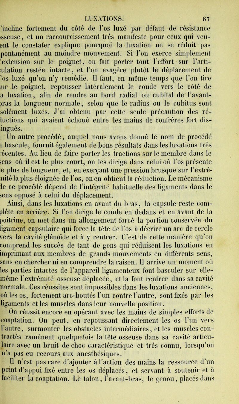’incline fortement du côté de l’os luxé par défaut de résistance isseuse, et un raccourcissement très manifeste pour ceux qui veu- ent le constater explique pourquoi la luxation ne se réduit pas pontanément au moindre mouvement. Si l’on exerce simplement ’extension sur le poignet, on fait porter tout l’effort sur l’arti- mlation restée intacte, et l’on exagère plutôt le déplacement de ’os luxé qu’on n’y remédie. Il faut, en même temps que l’on tire lur le poignet, repousser latéralement le coude vers le côté de a luxation, afin de rendre au bord radial ou cubital de l’avant- )ras la longueur normale, selon que le radius ou le cubitus sont solément luxés. J’ai obtenu par cette seule précaution des ré- luctions qui avaient échoué entre les mains de confrères fort dis- ingués. Un autre procédé, auquel nous avons donné le nom de procédé i bascule, fournit également de bons résultats dans les luxations très écentes. Au lieu de faire porteries tractions sur le membre dans le 5ens où il est le plus court, on les dirige dans celui où l’os présente e plus de longueur, et, en exerçant une pression brusque sur l’extré- uitélaplus éloignée de l’os, on en obtient la réduction. Le mécanisme le ce procédé dépend de l’intégrité habituelle des ligaments dans le sens opposé à celui du déplacement. Ainsi, dans les luxations en avant du bras, la capsule reste com- plète en arrière. Si l’on dirige le coude en dedans et en avant de la poitrine, on met dans un allongement forcé la portion conservée du ligament capsulaire qui force la tète de l’os à décrire un arc de cercle vers la cavité glénoïde et à y rentrer. C’est de cette manière qu’on comprend les succès de tant de gens qui réduisent les luxations en imprimant aux membres de grands mouvements en différents sens, sans en chercher ni en comprendre la raison. Il arrive un moment où les parties intactes de l’appareil ligamenteux font basculer sur elle- même l’extrémité osseuse déplacée, et la font rentrer dans sa cavité normale. Ces réussites sont impossibles dans les luxations anciennes, où les os, fortement arc-boutés l’un contre l’autre, sont fixés par les ligaments et les muscles dans leur nouvelle position. On réussit encore en opérant avec les mains de simples efforts de coaptation. On peut, en repoussant directement les os l’un vers l’autre, surmonter les obstacles intermédiaires, et les muscles con- tractés ramènent quelquefois la tête osseuse dans sa cavité articu- laire avec un bruit de choc caractéristique et très connu, lorsqu’on n’a pas eu recours aux anesthésiques. Il n’est pas rare d’ajouter à l’action des mains la ressource d’un point d’appui fixé entre les os déplacés, et servant à soutenir et à faciliter la coaptation. Le talon, l’avant-bras, le genou, placés dans