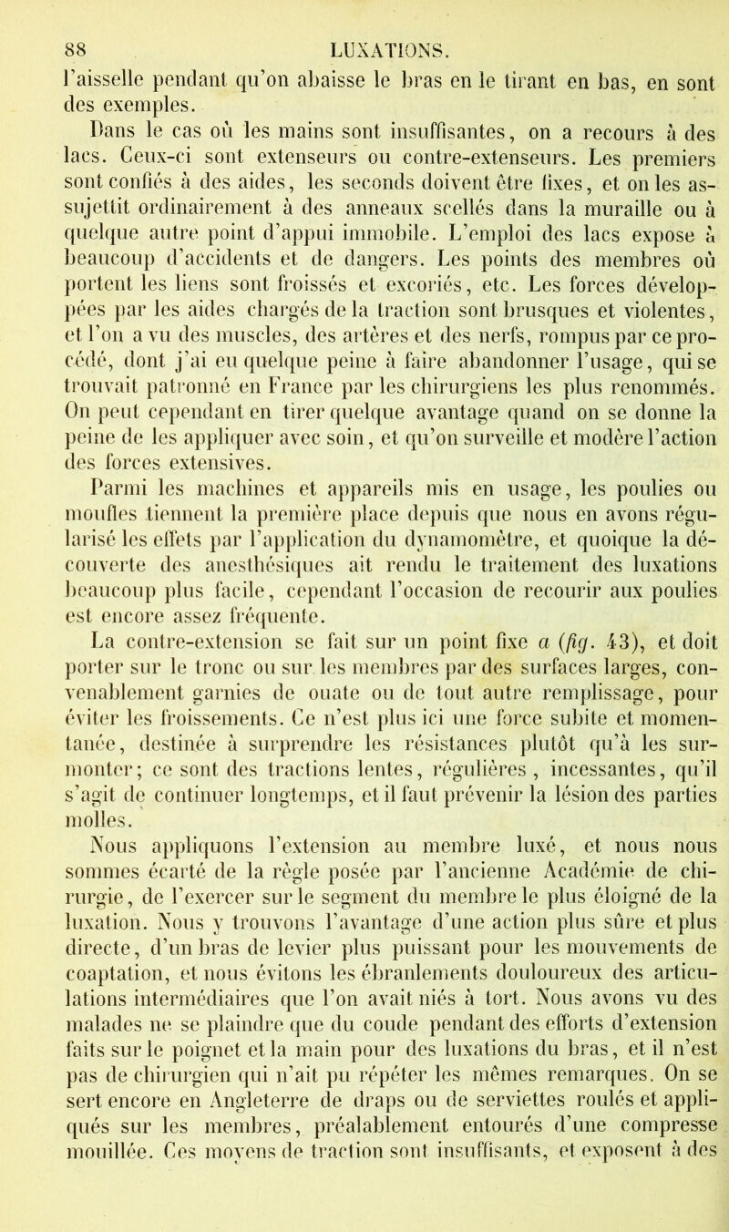 l’aisselle pendant qu’on abaisse le bras en le tirant en bas, en sont des exemples. Dans le cas où les mains sont insuffisantes, on a recours à des lacs. Ceux-ci sont extenseurs ou contre-extenseurs. Les premiers sont confiés à des aides, les seconds doivent être lixes, et on les as- sujettit ordinairement à des anneaux scellés dans la muraille ou à quelque autre point d’appui immobile. L’emploi des lacs expose à beaucoup d’accidents et de dangers. Les points des membres où portent les liens sont froissés et excoriés, etc. Les forces dévelop- pées par les aides chargés de la traction sont brusques et violentes, et l’on a vu des muscles, des artères et des nerfs, rompus par ce pro- cédé, dont j’ai eu quelque peine à faire abandonner l’usage, qui se trouvait patronné en France par les chirurgiens les plus renommés. On peut cependant en tirer quelque avantage quand on se donne la peine de les appliquer avec soin, et qu’on surveille et modère l’action des forces extensives. Parmi les machines et appareils mis en usage, les poulies ou moufles tiennent la première place depuis que nous en avons régu- larisé les effets par l’application du dynamomètre, et quoique la dé- couverte des anesthésiques ait rendu le traitement des luxations beaucoup plus facile, cependant l’occasion de recourir aux poulies est encore assez fréquente. La contre-extension se fait sur un point fixe a Qîg. 43), et doit porter sur le tronc ou sur les membres par des surfaces larges, con- venablement garnies de ouate ou de tout autre remplissage, pour éviter les froissements. Ce n’est plus ici une force subite et momen- tanée, destinée à surprendre les résistances plutôt qu’à les sur- monter; ce sont des tractions lentes, régulières, incessantes, qu’il s’agit de continuer longtemps, et il faut prévenir la lésion des parties molles. Nous appliquons l’extension au membre luxé, et nous nous sommes écarté de la règle posée par l’ancienne Académie de chi- rurgie, de l’exercer sur le segment du membre le plus éloigné de la luxation. Nous y trouvons l’avantage d’une action plus sûre et plus directe, d’un bras de levier plus puissant pour les mouvements de coaptation, et nous évitons les ébranlements douloureux des articu- lations intermédiaires que l’on avait niés à tort. Nous avons vu des malades ne se plaindre que du coude pendant des efforts d’extension faits sur le poignet et la main pour des luxations du bras, et il n’est pas de chirurgien qui n’ait pu répéter les mêmes remarques. On se sert encore en Angleterre de draps ou de serviettes roulés et appli- qués sur les membres, préalablement entourés d’une compresse mouillée. Ces moyens de traction sont insuffisants, et exposent à des