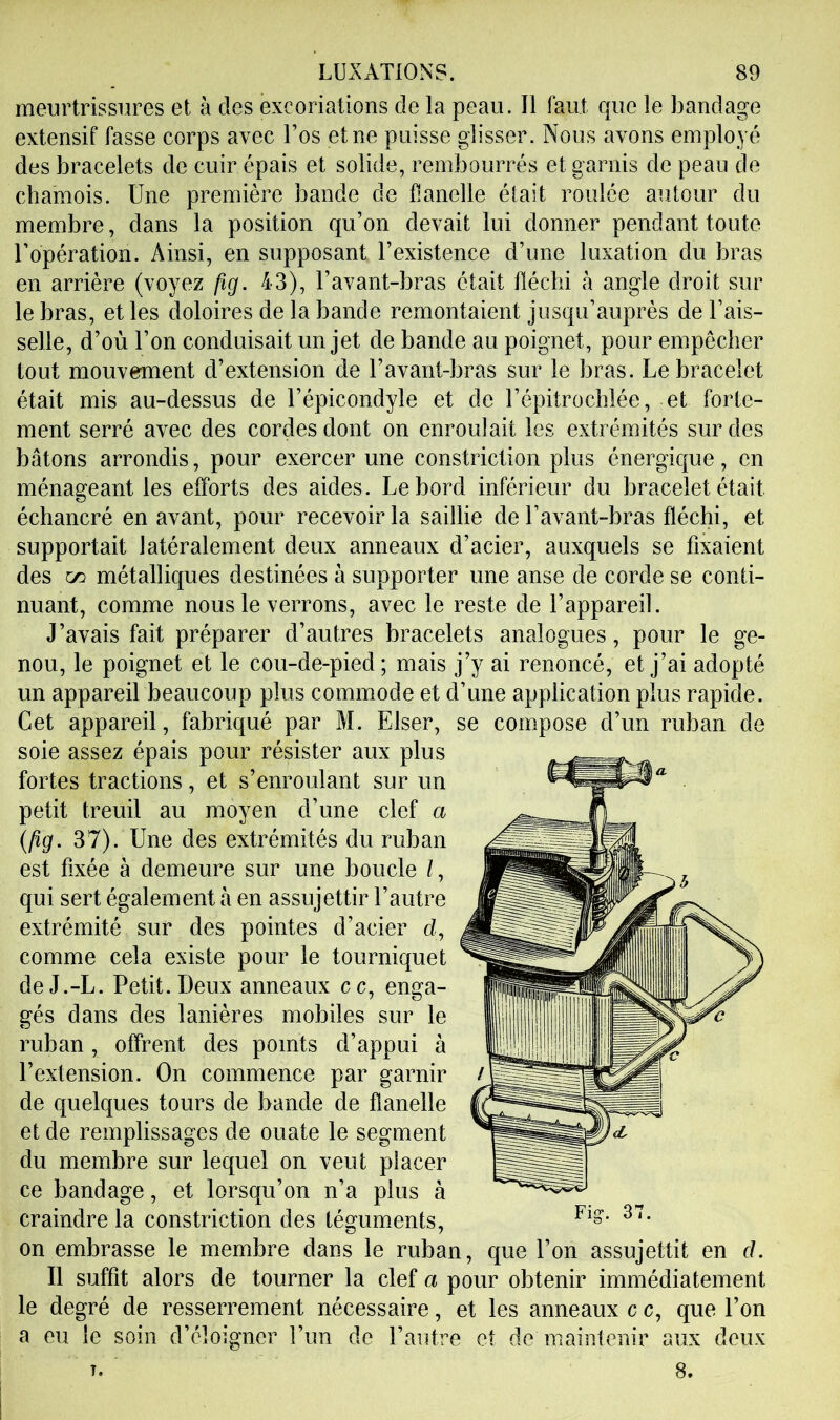 meurtrissures et à des excoriations de la peau. Il faut que le bandage extensif fasse corps avec l’os et ne puisse glisser. Nous avons employé des bracelets de cuir épais et solide, rembourrés et garnis de peau de chamois. Une première bande de flanelle était roulée autour du membre, dans la position qu’on devait lui donner pendant toute l’opération. Ainsi, en supposant l’existence d’une luxation du bras en arrière (voyez fig. 43), l’avant-bras était fléchi à angle droit sur le bras, et les doloires de la bande remontaient jusqu’auprès de Fais- selle, d’où l’on conduisait un jet de bande au poignet, pour empêcher tout mouverment d’extension de l’avant-bras sur le bras. Le bracelet était mis au-dessus de l’épicondyle et de l’épitrochlée, et forte- ment serré avec des cordes dont on enroulait les extrémités sur des bâtons arrondis, pour exercer une constriction plus énergic|ue, en ménageant les efforts des aides. Le bord inférieur du bracelet était échancré en avant, pour recevoir la saillie de l’avant-bras fléchi, et supportait latéralement deux anneaux d’acier, auxquels se fixaient des ^ métalliques destinées à supporter une anse de corde se conti- nuant, comme nous le verrons, avec le reste de l’appareil. J’avais fait préparer d’autres bracelets analogues, pour le ge- nou, le poignet et le cou-de-pied; mais j’y ai renoncé, et j’ai adopté un appareil beaucoup plus commode et d’une application plus rapide. Cet appareil, fabriqué par M. Elser, soie assez épais pour résister aux plus fortes tractions, et s’enroulant sur un petit treuil au moyen d’une clef a {ftg. 37). Une des extrémités du ruban est fixée à demeure sur une boucle /, qui sert également à en assujettir l’autre extrémité sur des pointes d’acier d, comme cela existe pour le tourniquet deJ.-L. Petit. Deux anneaux cc, enga- gés dans des lanières mobiles sur le ruban, offrent des points d’appui à l’extension. On commence par garnir de quelques tours de bande de flanelle et de remplissages de ouate le segment du membre sur lequel on veut placer ce bandage, et lorsqu’on n’a plus à craindre la constriction des téguments, on embrasse le membre dans le ruban, que l’on assujettit en ci. Il suffit alors de tourner la clef a pour obtenir immédiatement le degré de resserrement nécessaire, et les anneaux c c, que l’on a eu le soin d’éloigner l’un de l’autre et de maintenir aux deux T. 8. se compose d’un ruban de Fig-. 37.