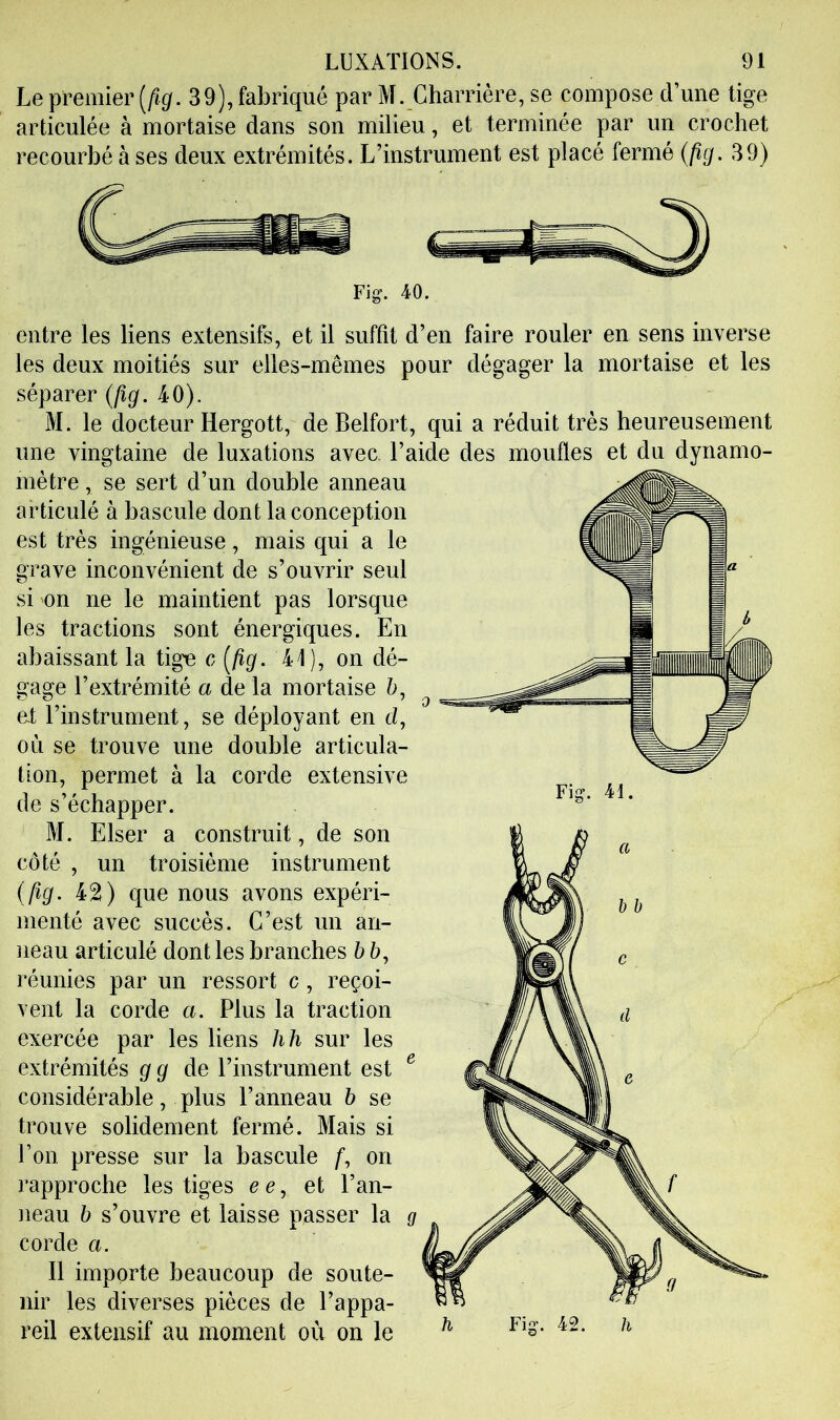 Le premier [fig. 39), fabriqué par M. Charrière, se compose d’une tige articulée à mortaise dans son milieu, et terminée par un crochet recourbé à ses deux extrémités. L’instrument est placé fermé {fig. 39) Fig. 40. entre les liens extensifs, et il suffit d’en faire rouler en sens inverse les deux moitiés sur elles-mêmes pour dégager la mortaise et les séparer (fig. 40). M. le docteur Hergott, de Belfort, qui a réduit très heureusement une vingtaine de luxations avec, l’aide des moufles et du dynamo- mètre J se sert d’un double anneau articulé à bascule dont la conception est très ingénieuse, mais qui a le grave inconvénient de s’ouvrir seul si on ne le maintient pas lorsque les tractions sont énergiques. En abaissant la tige c [fig. 41), on dé- gage l’extrémité a de la mortaise 6, ei l’instrument, se déployant en d, où se trouve une double articula- tion, permet à la corde extensive de s’échapper. M. Elser a construit , de son côté , un troisième instrument (fig. 42) que nous avons expéri- menté avec succès. C’est un an- neau articulé dont les branches b ô, réunies par un ressort c, reçoi- vent la corde a. Plus la traction exercée par les liens h h sur les extrémités g g de l’instrument est ^ considérable, plus l’anneau b se trouve solidement fermé. Mais si l’on presse sur la bascule /*, on rapproche les tiges c c, et l’an- neau b s’ouvre et laisse passer la corde a. Il importe beaucoup de soute- nir les diverses pièces de l’appa- reil extensif au moment où on le