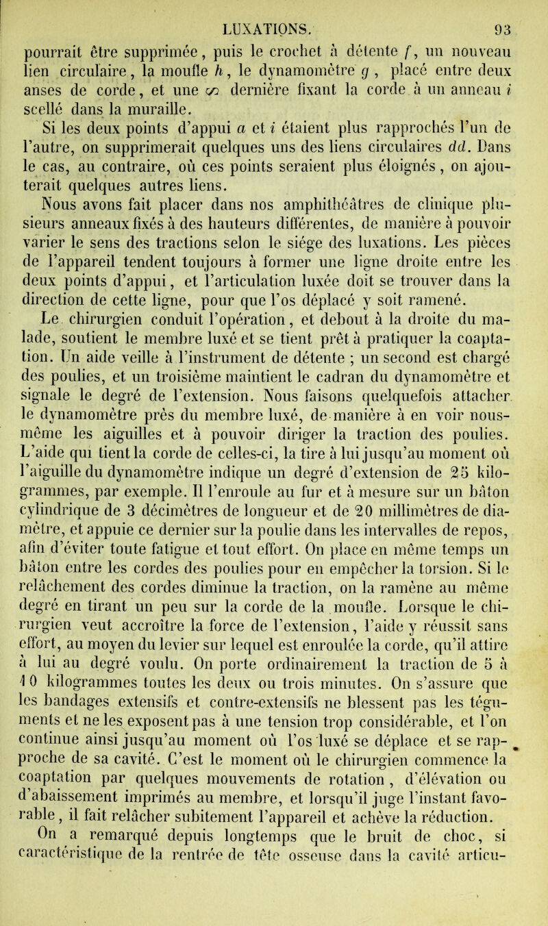 pourrait être suppriruée, puis le crochet à détente f, un nouveau lien circulaire, la moufle /i, le dynamomètre g , placé entre deux anses de corde, et une a: dernière fixant la corde à un anneau i scellé dans la muraille. Si les deux points d’appui a et i étaient plus rapprochés l’un de l’autre, on supprimerait quelques uns des liens circulaires dd. Dans le cas, au contraire, où ces points seraient plus éloignés, on ajou- terait quelques autres liens. Nous avons fait placer dans nos amphithéâtres de clinique plu- sieurs anneaux fixés à des hauteurs différentes, de manière à pouvoir varier le sens des tractions selon le siège des luxations. Les pièces de l’appareil tendent toujours à former une ligne droite entre les deux points d’appui, et l’articulation luxée doit se trouver dans la direction de cette ligne, pour que l’os déplacé y soit ramené. Le chirurgien conduit l’opération, et debout à la droite du ma- lade, soutient le membre luxé et se tient prêt à pratiquer la coapta- tion. Un aide veille à l’instrument de détente ; un second est chargé des poulies, et un troisième maintient le cadran du dynamomètre et signale le degré de l’extension. Nous faisons quelquefois attacher, le dynamomètre près du membre luxé, de manière à en voir nous- même les aiguilles et à pouvoir diriger la traction des poulies. L’aide qui tient la corde de celles-ci, la tire à lui jusqu’au moment où l’aiguille du dynamomètre indique un degré d’extension de 25 kilo- grammes, par exemple. Il l’enroule au fur et à mesure sur un bâton cylindrique de 3 décimètres de longueur et de 20 millimètres de dia- mètre, et appuie ce dernier sur la poulie dans les intervalles de repos, afin d’éviter toute fatigue et tout effort. On place en même temps un bâton entre les cordes des poulies pour en empêcher la torsion. Si le relâchement des cordes diminue la traction, on la ramène au même degré en tirant un peu sur la corde de la moufle. Lorsque le chi- rurgien veut accroître la force de l’extension, l’aide y réussit sans effort, au moyen du levier sur lequel est enroulée la corde, qu’il attire à lui au degré voulu. On porte ordinairement la traction de 5 «à 10 kilogrammes toutes les deux ou trois minutes. On s’assure que les bandages extensifs et contre-extensifs ne blessent pas les tégu- ments et ne les exposent pas à une tension trop considérable, et l’on continue ainsi jusqu’au moment où l’os luxé se déplace et se rap- ^ proche de sa cavité. C’est le moment oèi le chirurgien commence la coaptation par quelques mouvements de rotation , d’élévation ou d’abaissem^ent imprimés au mem.bre, et lorsqu’il juge l’instant favo- rable , il fait relâcher subitement l’appareil et achève la réduction. On a remarqué depuis longtemps que le bruit de choc, si caractéristique de la rentrée de tête osseuse dans la cavité articu-