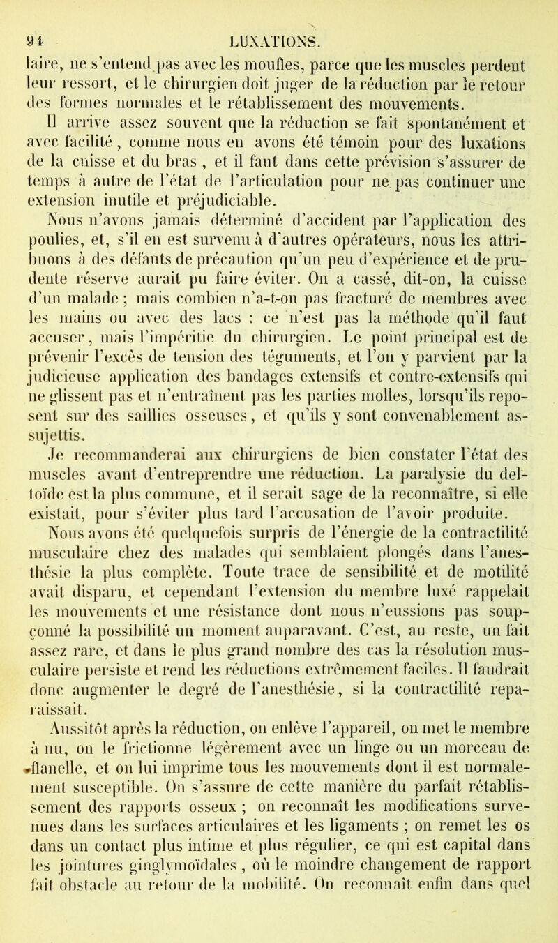 laire, ne s’entend pas avec les moufles, parce que les muscles perdent leur ressort, et le chirurgien doit juger de la réduction par îe retour des formes normales et le rétablissement des mouvements. 11 arrive assez souvent que la réduction se fait spontanément et avec facilité, comme nous en avons été témoin pour des luxations de la cuisse et du bras , et il faut dans cette prévision s’assurer de temps à autre de l’état de l’artkulation pour ne. pas continuer une extension inutile et préjudiciable. Nous n’avons jamais déterminé d’accident par l’application des poulies, et, s’il en est survenu à d’autres opérateurs, nous les attri- jjuons à des défauts de précaution qu’un peu d’expérience et de pru- dente réserve aurait pu faire éviter. On a cassé, dit-on, la cuisse d’un malade ; mais combien n’a-t-on pas fracturé de membres avec les mains ou avec des lacs : ce n’est pas la méthode qu’il faut accuser, mais l’impéritie du chirurgien. Le point principal est de prévenir l’excès de tension des téguments, et Ton y parvient par la judicieuse application des bandages extensifs et contre-extensifs qui ne glissent pas et n’entraînent pas les parties molles, lorsqu’ils repo- sent sur des saillies osseuses, et qu’ils y sont convenablement as- sujettis. Je recommanderai aux chirurgiens de bien constater l’état des muscles avant d’entreprendre une réduction. La paralysie du del- toïde est la plus conmiune, et il serait sage de la reconnaître, si elle existait, pour s’éviter plus tard l’accusation de l’avoir produite. Nous avons été quelquefois surpris de l’énergie de la contractilité musculaire chez des malades qui semblaient plongés dans l’anes- thésie la plus complète. Toute trace de sensibilité et de motilité avait disparu, et cependant l’extension du membre luxé rappelait les mouvements et une résistance dont nous n’eussions pas soup- çonné la possibilité un moment auparavant. C’est, au reste, un fait assez rare, et dans le plus grand nombre des cas la résolution mus- culaire persiste et rend les réductions extrêmement faciles. 11 faudrait donc augmenter le degré de l’anesthésie, si la contractilité repa- raissait. Aussitôt après la réduction, on enlève l’appareil, on met le membre à nu, on le frictionne légèrement avec un linge ou un morceau de ♦flanelle, et on lui imprime tous les mouvements dont il est normale- ment susceptible. On s’assure de cette manière du parfait rétablis- sement des rapports osseux ; on reconnaît les modifications surve- nues dans les surfaces articulaires et les ligaments ; on remet les os dans un contact plus intime et plus régulier, ce qui est capital dans les jointures ginglymoïdales, où le moindre changement de rapport fait obstacle au retour de la moliilité. On reconnaît enfin dans quel