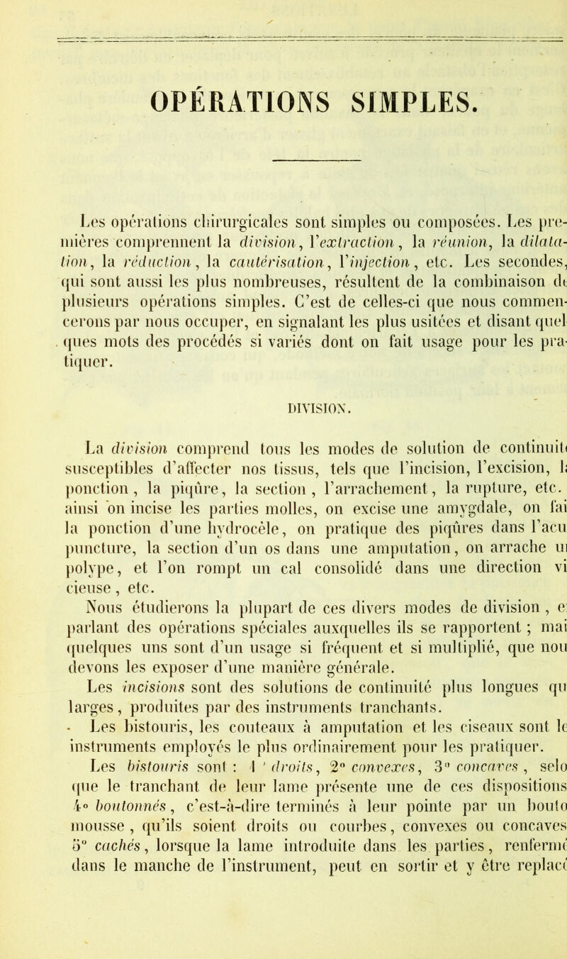 OPÉRATIONS SIMPLES Les opérations chirurgicales sont simples ou composées. Les pre- mières comprennent la division^ Yexiraction, la réunion, là dilata- tion, la réduction, la cautérisation, Vinjection, etc. Les secondes, qui sont aussi les plus nombreuses, résultent de la combinaison dt plusieurs opérations simples. C’est de celles-ci que nous commen- cerons par nous occuper, en signalant les plus usitées et disant quel . ques mots des procédés si variés dont on fait usage pour les pra- tiquer. DIVISION. La division comprend tous les modes de solution de continuité susceptibles d’affecter nos tissus, tels que l’incision, l’excision, h ponction, la piqûre, la section, l’arrachement, la rupture, etc. ainsi on incise les parties molles, on excise une amygdale, on lai la ponction d’une hydrocèle, on pratique des piqûres dans l’acu puncture, la section d’un os dans une amputation, on arrache ui polype, et l’on rompt un cal consolidé dans une direction vi cieuse, etc. Nous étudierons la plupart de ces divers modes de division , e] ])arlant des opérations spéciales auxquelles ils se rapportent ; mai quelques uns sont d’un usage si fréquent et si multiplié, que non devons les exposer d’une manière générale. Les incisions sont des solutions de continuité plus longues qu larges, produites par des instruments tranchants. • Les bistouris, les couteaux à amputation et les ciseaux sont le instruments employés le plus ordinairement pour les pratiquer. Les bistouris S0Y\\ : \ ‘ droits, ‘2'* convexes, 3'^ concaves , selo (pie le tranchant de leur lame présente une de ces dispositions boutonnés, c’est-à-dire terminés à leur pointe par un bouto mousse , qu’ils soient droits ou courbes, convexes ou concaves cachés, lorsque la lame introduite dans les parties, renfermt dans le manche de l’instrument, peut en sortir et y être replacé