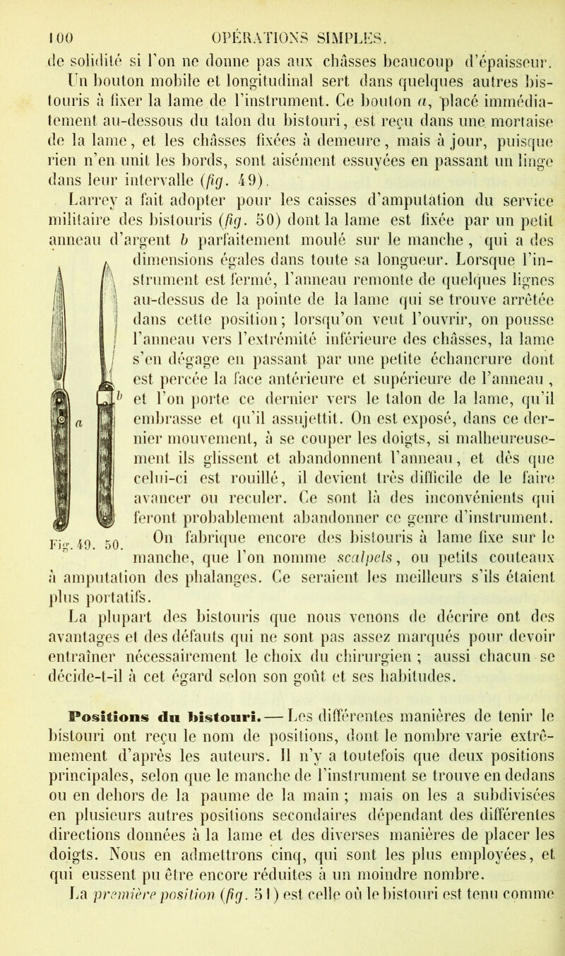 de solidité si Ton ne donne pas aux chasses beaucoup d’épaisseur. Un bouton mobile et longitudinal sert dans quelques autres bis- touris à fixer la lame de rinstrument. Ce bouton a, placé immédia- tement au-dessous du talon du bistouri, est reçu dans une. mortaise de la lame, et les châsses fixées à demeure, mais à jour, puisque rien n’en unit les bords, sont aisément essuyées en passant un linge dans leur intervalle {(ig. 49). Larrey a fait adopter pour les caisses d’amputation du service militaire des bistouris (%. 50) dont la lame est fixée par un petit anneau d’argent b parfaitement moulé sur le manche, qui a des dimensions égales dans toute sa longueur. Lorsque l’in- strument est fermé. Panneau remonte de quelques lignes au-dessus de la pointe de la lame qui se trouve arretée dans cette position; lorsqu’on veut l’ouvrir, on pousse Panneau vers l’extrémité inférieure des châsses, la lame s’en dégage en passant par une petite échancrure dont est percée la face antérieure et supérieure de Panneau , et l’on porte ce dernier vers le talon de la lame, qu’il embrasse et qu’il assujettit. On est exposé, dans ce der- nier mouvement, à se couper les doigts, si malheureuse- ment ils glissent et abandonnent Panneau, et dés que celui-ci est rouillé, il devient très difficile de le faire avancer ou reculer. Ce sont là des inconvénients qui feront probablement abandonner ce genre d’instrument. On fabrique encore des bistouris à lame fixe sur le manche, que l’on nomme scalpels, ou petits couteaux à amputation des phalanges. Ce seraient les meilleurs s’ils étaient plus portatifs. La plupart des bistouris que nous venons de décrire ont des avantages et des défauts qui ne sont pas assez marqués pour devoir entraîner nécessairement le choix du chirurgien ; aussi chacun se décide-t-il à cet égard selon son goût et ses habitudes. Positions du bistouri. — Les différentes manières de tenir le bistouri ont reçu le nom de positions, dont le nombre varie extrê- mement d’après les auteurs. Il n’y a toutefois que deux positions principales, selon que le manche de l’instrument se trouve en dedans ou en dehors de la paume de la main ; mais on les a subdivisées en plusieurs autres positions secondaires dépendant des différentes directions données à la lame et des diverses manières de placer les doigts. Nous en admettrons cinq, qui sont les plus employées, et qui eussent pu être encore réduites à un moindre nombre. La première position {ftg. 51 ) est celle ou le bistouri est tenu comme Fi^-.49. 50.