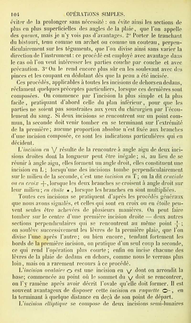 éviter de la prolonger sans nécessité : on évite ainsi les sections de plus en plus superlîcielles des angles de la plaie, que l’on appelle des queues, mais je n’y vois pas d’avantages. 2° Porter le tranchant du bistouri, tenu comme un archet ou comme un couteau, perpen- diculairement sur les téguments, que l’on divise ainsi sans varier la direction de l’instrument: ce procédé est employé avec avantage dans le cas où l’on veut intéresser les parties couche par couche et avec précaution. 3 On le rend encore plus sûr en les soulevant avec des pinces et les coupant en dédolant dés que la peau a été incisée. Ces procédés, applicables à toutes les incisions de dehors en dedans, réclament quelques préceptes particuliers, lorsque ces dernières sont composées. On commence par l’incision la plus simple et la plus facile, pratiquant d’abord celle du plan intérieur, pour que les parties ne soient pas soustraites aux yeux du chirurgien par l’écou- lement du sang. Si deux incisions se rencontrent sur un point com- mun, la seconde doit venir tomber en se terminant sur l’extrémité de la première ; aucune proportion absolue n’est fixée aux branches d’une incision composée, ce sont les indications particulières qui en décident. Uinctsion en \/ résulte de la rencontre h angle aigu de deux inci- sions droites dont la longueur peut être inégale ; si, au lieu de se réunir à angle aigu, elles forment un angle droit, elles constituent une incision en L ; lorsqu’une des incisions tombe perpendiculairement sur le milieu de la seconde, c’est une incision en T ; on la dit cruciale ou en croix lorsque les deux branches se croisent à angle droit sur leur milieu; en étoile » , lorsque les branches en sont multipliées. Toutes ces incisions se pratiquent d’après les procédés généraux que nous avons signalés, et celles qui sont en croix ou en étoile peu- vent seules être achevées de plusieurs manières. On peut faire tomber sur le centre d’une première incision droite — deux autres sections perpendiculaires qui se rencontrent au même point on soulève successivement les lèvres de la première plaie, que l’on divise l’une après l’autre; ou bien encore, tendant fortement les bords de la première incision, on pratique d’un seul coup la seconde, ce qui rend l’opération plus courte ; enfin on incise chacune des lèvres de la plaie de dedans en dehors, comme nous le verrons plus loin, mais on a rarement recours à ce procédé. Llncision ovalaire o est une incision en \/ dont on arrondit la base; commencée au point où le sommet du \/ doit se rencontrer, on l’y ramène après avoir décrit l’ovale qu’elle doit former. Il est souvent avantageux de disposer cette incision en raquette O-, en la terminant à quelque distance en deçà de son point de départ. Uincision elliptique se compose de deux incisions semi-lunaires