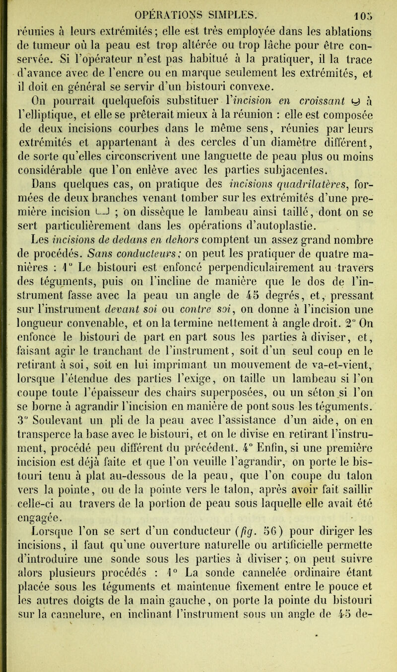 réunies à leurs extrémités ; elle est très employée dans les ablations de tumeur où la peau est trop altérée ou trop lâche pour être con- servée. Si l’opérateur n’est pas habitué à la pratiquer, il la trace d’avance avec de l’encre ou en marque seulement les extrémités, et il doit en général se servir d’un bistouri convexe. On pourrait quelquefois substituer Yincision en croissant y à l’elliptique, et elle se prêterait mieux à la réunion : elle est composée de deux incisions courbes dans le même sens, réunies par leurs extrémités et appartenant à des cercles d'un diamètre différent, de sorte qu’elles circonscrivent une languette de peau plus ou moins considérable que l’on enlève avec les parties subjacentes. Dans quelques cas, on pratique des mcisions quadrilatères, for- mées de deux branches venant tomber sur les extrémités d’une pre- mière incision i—i ; on dissèque le lambeau ainsi taillé, dont on se sert particulièrement dans les opérations d’autoplastie. Les incisions de dedans en dehors comptent un assez grand nombre de procédés. Sans conducteurs: on peut les pratiquer de quatre ma- nières ; 1“ Le bistouri est enfoncé perpendiculairement au travers des téguments, puis on l’incline de manière que le dos de l’in- strument fasse avec la peau un angle de 45 degrés, et, pressant sur l’instrument devant soi ou contre soi, on donne à l’incision une longueur convenable, et on la termine nettement à angle droit. 2“ On enfonce le bistouri de part en part sous les parties à diviser, et, faisant agir le tranchant de l’instrument, soit d’un seul coup en le retirant à soi, soit en lui imprimant un mouvement de va-et-vient, lorsque l’étendue des parties l’exige, entaille un lambeau si l’on coupe toute l’épaisseur des chairs superposées, ou un séton_si l’on se borne à agrandir l’incision en manière de pont sous les téguments. 3 Soulevant un pli de la peau avec l’assistance d’un aide, on en transperce la base avec le bistouri, et on le divise en retirant l’instru- ment, procédé peu différent du précédent. 4“ Enfin, si une première incision est déjà faite et que l’on veuille l’agrandir, on porte le bis- touri tenu à plat au-dessous de la peau, que l’on coupe du talon vers la pointe, ou de la pointe vers le talon, après avoir fait saillir celle-ci au travers de la portion de peau sous laquelle elle avait été engagée. Lorsque l’on se sert d’un conducteur (pg. 56) pour diriger les incisions, il faut qu’une ouverture naturelle ou artificielle permette d’introduire une sonde sous les parties à diviser on peut suivre alors plusieurs procédés ; I La sonde cannelée ordinaire étant placée sous les téguments et maintenue fixement entre le pouce et les autres doigts de la main gauche, on porte la pointe du bistouri sur la cannelure, en inclinant l’instrument sous un angle de 45 de-