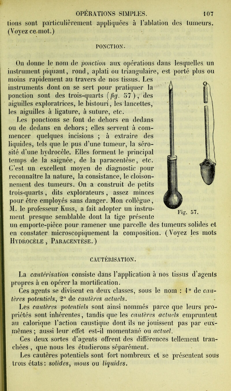 lions sont paTliculièrement appliquées à Lablalion des tumeurs. (Voyez ceuuot.) POxNCÏION. On donne le nom de ponction aux opérations dans lesquelles un instrument piquant, rond, aplati ou triangulaire, est porté plus ou moins rapidement au travers de nos tissus. Les instruments dont on se sert pour pratiquer la ponction sont des trois-quarts (/?g. 57 ), des aiguilles exploratrices, le l3istouri, les lancettes, les aiguilles à ligature, à suture, etc. Les ponctions se font de dehors en dedans ou de dedans en dehors ; elles servent à com- mencer quelques incisions ; à extraire des liquides, tels que le pus d’une tumeur, la séro- sité d’une hydrocèle. Elles forment le principal temps de la saignée, de la paracentèse, etc. C’est un excellent moyen de diagnostic pour reconnaître la nature, la consistance, le cloison- nement des tumeurs. On a construit de petits trois-quarts, dits explorateurs, assez minces pour être employés sans danger. Mon collègue, M. le professeur Kuss, a fait adopter un instru- ment presque semblable dont la tige présente un emporte-pièce pour ramener une parcelle des tumeurs solides et en constater microscopiquement la composition. (Voyez les mots Hydrocèle, Paracentèse.) CAUTÉRISATION. La cautérisation consiste dans l’application à nos tissus d'agents propres à en opérer la mortification. Ces agents se divisent en deux classes, sous le nom : 1 “ de cau- tères potentiels^ 2 de cautères actuels. Les cautères potentiels sont ainsi nommés parce que leurs pro- priétés sont inhérentes, tandis que les cautères actuels empruntent au calorique l’action caustique dont ils ne jouissent pas par eux- mêmes ; aussi leur effet est-il momentané ou actuel. Ces deux sortes d’agents offrent des différences tellement tran- chées , que nous les étudierons séparément. Les cautères potentiels sont fort nombreux et se présentent soüs trois états: solides^ mous ou liquides.