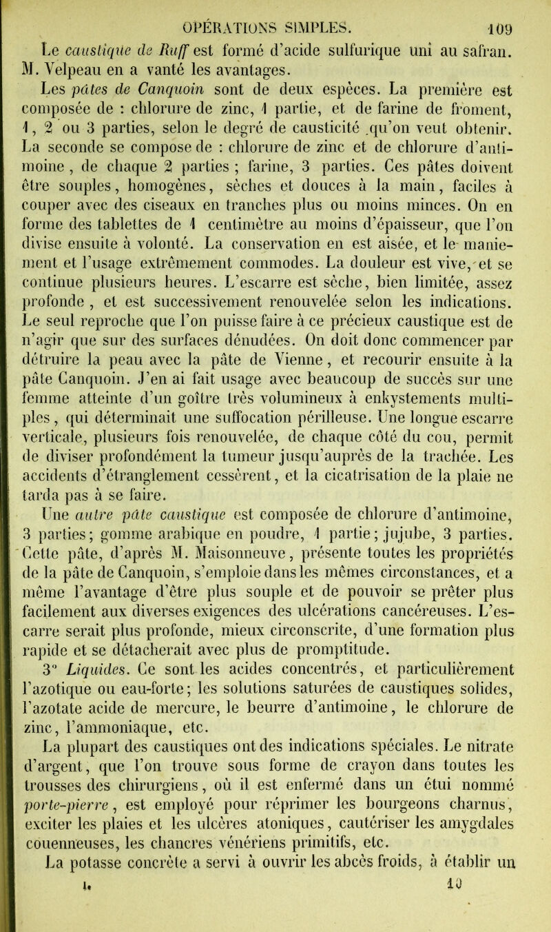 Le caiistiqile de Ruff est formé d’acide sulfurique uni au safran. M. Velpeau en a vanté les avantages. Les pâtes de Canquoin sont de deux espèces. La première est composée de : chlorure de zinc, i partie, et de farine de froment, 1,2 ou 3 parties, selon le degré de causticité .qu’on veut obtenir. La seconde se compose de : chlorure de zinc et de chlorure d’anti- moine , de chaque 2 parties ; farine, 3 parties. Ces pâtes doivent être souples, homogènes, sèches et douces à la main, faciles à couper avec des ciseaux en tranches plus ou moins minces. On en forme des tablettes de 1 centimètre au moins d’épaisseur, que l’on divise ensuite à volonté. La conservation en est aisée, et le- manie- ment et l’usage extrêmement commodes. La douleur est vive, et se continue plusieurs heures. L’escarre est sèche, bien limitée, assez profonde , et est successivement renouvelée selon les indications. Le seul reproche que l’on puisse faire à ce précieux caustique est de n’agir que sur des surfaces dénudées. On doit donc commencer par détruire la peau avec la pâte de Vienne, et recourir ensuite à la pâte Canquoin. J’en ai fait usage avec beaucoup de succès sur une femme atteinte d’un goitre très volumineux à enkystements multi- ples , qui déterminait une suffocation périlleuse. Une longue escarre verticale, plusieurs fois renouvelée, de chaque côté du cou, permit de diviser profondément la tumeur jusqu’auprès de la trachée. Les accidents d’étranglement cessèrent, et la cicatrisation de la plaie ne tarda pas à se faire. Une autre pâte caustique est composée de chlorure d’antimoine, 3 parties; gomme arabique en poudre, 1 partie ; jujube, 3 parties. Cette pâte, d’après M. Maisonneuve, présente toutes les propriétés de la pâte de Canquoin, s’emploie dans les mêmes circonstances, et a même l’avantage d’être plus souple et de pouvoir se prêter plus facilement aux diverses exigences des ulcérations cancéreuses. L’es- carre serait plus profonde, mieux circonscrite, d’une formation plus rapide et se détacherait avec plus de promptitude. y Liquides. Ce senties acides concentrés, et particuliérement l’azotique ou eau-forte; les solutions saturées de caustiques solides, l’azotate acide de mercure, le beurre d’antimoine, le chlorure de zinc, l’ammoniaque, etc. La plupart des caustiques ont des indications spéciales. Le nitrate d’argent, que l’on trouve sous forme de crayon dans toutes les trousses des chirurgiens, où il est enfermé dans un étui nommé porte-pierreest employé pour réprimer les bourgeons charnus , exciter les plaies et les ulcères atoniques, cautériser les amygdales couenneuses, les chancres vénériens primitifs, etc. La potasse concrète a servi à ouvrir les abcès froids, à établir un 10 U