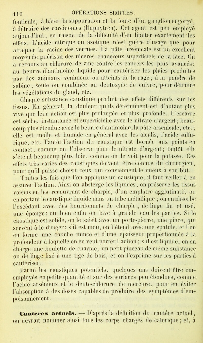 fonticiile, à lialer la suppuration et la fonte trun ganglion engorgé, à détruire des carcinomes (Dupuytren). Cet agent est peu employé aujourd’hui, en raison de la difficulté d’en limiter exactement les effets. L’acide nitrique ou azotique n’est guère d’usage que pour attaquer la racine des verrues. La pale arsenicale est un excellent moyen de guérison des ulcères chancreux superficiels de la face. On a recours au chlorure de zinc contre les cancers les plus avancés; au beurre d’antimoine liquide pour cautériser les plaies produites •par des animaux venimeux ou atteints de la rage; à la poudre de Sabine, seule ou combinée au deutoxyde de cuivre, pour détruire les végétations du gland, etc. Chaque substance caustique produit des effets dilférents sur les tissus. En général, la douleur qu’ils déterminent est d’autant plus vive que leur action est plus prolongée et plus profonde. L’escarre est sèche, instantanée et superlicielle avec le nitrate d’argent; beau- coup plus étendue avec le beurre d’antimoine,la pâte arsenicale, etc.; elle est molle et bumide en général avec les alcalis, l’acide sulfu- rique, etc. Tantôt l’action du causlique est bornée aux points en contact, comme on l’observe pour le nitrate d’argent; tantôt elle s’étend beaucoup plus loin, comme on le voit pour la potasse. Ces effets très variés des caustiques doivent être connus du chirurgien, poiii’ qu’il puisse choisir ceux (pii conviennent le mieux à son but. Toutes les fois que l’on applique un caustique, il faut veiller à en assurer l’action. Ainsi on absterge les liquides; on préserve les tissus voisins en les recouvrant de charpie, d’un emplâtre agglutinatif, ou en portant le causticpie liquide dans un tube métallique ; on en absorbe l’excédant avec des bourdonnets de charpie , de linge lin et usé, une éponge; ou bien enfin on lave à grande eau les parties. Si le caustiipie est solide, on le saisit avec un porte-pierre, une pince, qui servent à le diriger; s’il est mou, on l’étend avec une spatule, et l’on en forme une couche mince et d’une épaisseur proportionnée à la profondeur à lacpielle on en veut porter l’action ; s’il est liquide, on en charge une boulette de charpie, un petit pinceau de même substance ou de linge fixé à une tige de bois, et on l’exprime sur les parties à cautériser Parmi les caustiques potentiels, quelques uns doivent être em- employés en petite quantité et sur des surfaces peu étendues, comme l’acide arsénieux et le deuto-chloriire de mercure, pour en éviter l’absorption à des doses capables de produire des symptômes d’em- poisonnement. Cautères actuels. — D’après la définition du cautère actuel, on devrait nommer ainsi tous les corps chargés de calori(|ue; et, à