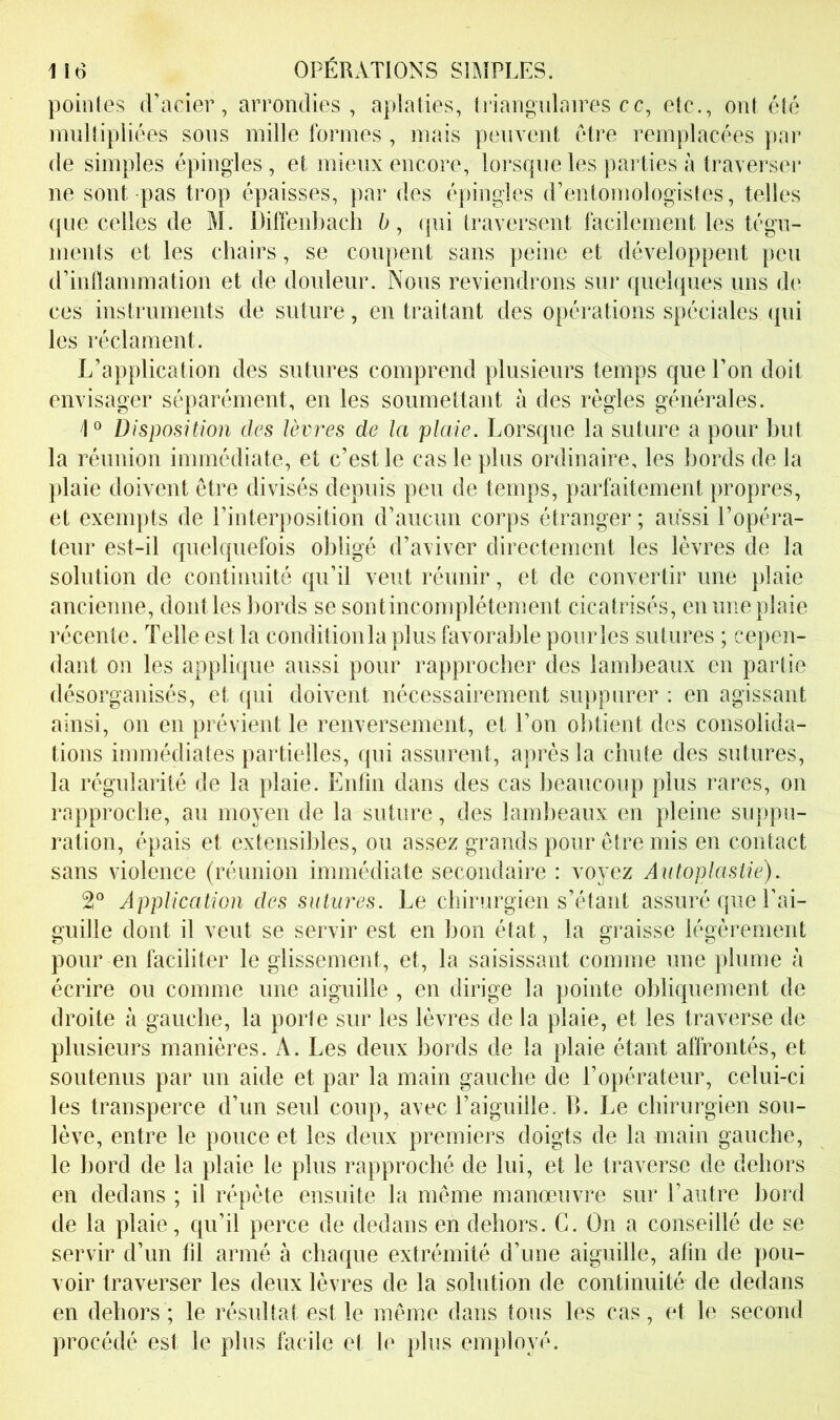 pointes (Pacier, arrondies, aplaties, triangnlaires ce, etc., ont été multipliées sous mille formes , mais peuvent être remplacées pai’ de simples épingles, et mieux encore, lorsque les parties à traverser ne sont pas trop épaisses, par des épingles d’entomologistes, telles que celles de M. Diffenbach 6, qui traversent facilement les tégu- ments et les chairs, se coupent sans peine et développent peu d’inflammation et de douleur. Nous reviendrons sur quelques uns dt‘ ces instruments de suture, en traitant des opérations spéciales qui les réclament. L’application des sutures comprend plusieurs temps que l’on doit envisager séparément, en les soumettant à des régies générales. /|o Disposition des lèvres de la plaie. Lorsque la suture a pour but la réunion immédiate, et c’est le cas le plus ordinaire, les bords de la plaie doivent être divisés depuis peu de temps, parfaitement propres, et exempts de l’interposition d’aucun corps étranger ; aussi l’opéra- teur est-il quelquefois obligé d’aviver directement les lèvres de la solution de continuité qu’il veut réunir, et de convertir une plaie ancienne, dont les bords se sontincomplétement cicatrisés, en une plaie récente. Telle est la conditionlaplus favorable pourles sutures ; cepen- dant on les applique aussi pour rapprocher des lambeaux en partie désorganisés, et c[ui doivent nécessairement suppurer : en agissant ainsi, on en prévient le renversement, et l’on obtient des consolida- tions immédiates partielles, qui assurent, après la chute des sutures, la régularité de la plaie. Enfin dans des cas beaucoup plus rares, on rapproche, au moyen de la suture, des lambeaux en pleine suppu- ration, épais et extensibles, ou assez grands pour être mis en contact sans violence (réunion immédiate secondaire : voyez Autoplastie). 2° Application des sutures. Le chirurgien s’étant assuré que Eai- guille dont il veut se servir est en bon état, la graisse légèrement pour en faciliter le glissement, et, la saisissant comme une plume à écrire ou comme une aiguille , en dirige la pointe obliquement de droite à gauche, la porte sur les lèvres de la plaie, et les traverse de plusieurs manières. A. Les deux bords de la plaie étant affrontés, et soutenus par un aide et par la main gauche de l’opérateur, celui-ci les transperce d’un seul coup, avec l’aiguille. B. Le chirurgien sou- lève, entre le pouce et les deux premiers doigts de la main gauche, le bord de la plaie le plus rapproché de lui, et le traverse de dehors en dedans ; il répète ensuite la même manœuvre sur l’autre bord de la plaie, qu’il perce de dedans en dehors. G. On a conseillé de se servir d’un fil armé à chaque extrémité d’une aiguille, afin de pou- voir traverser les deux lèvres de la solution de continuité de dedans en dehors ; le résultat est le même dans tous les cas, et le second procédé est le plus facile et le plus employé.