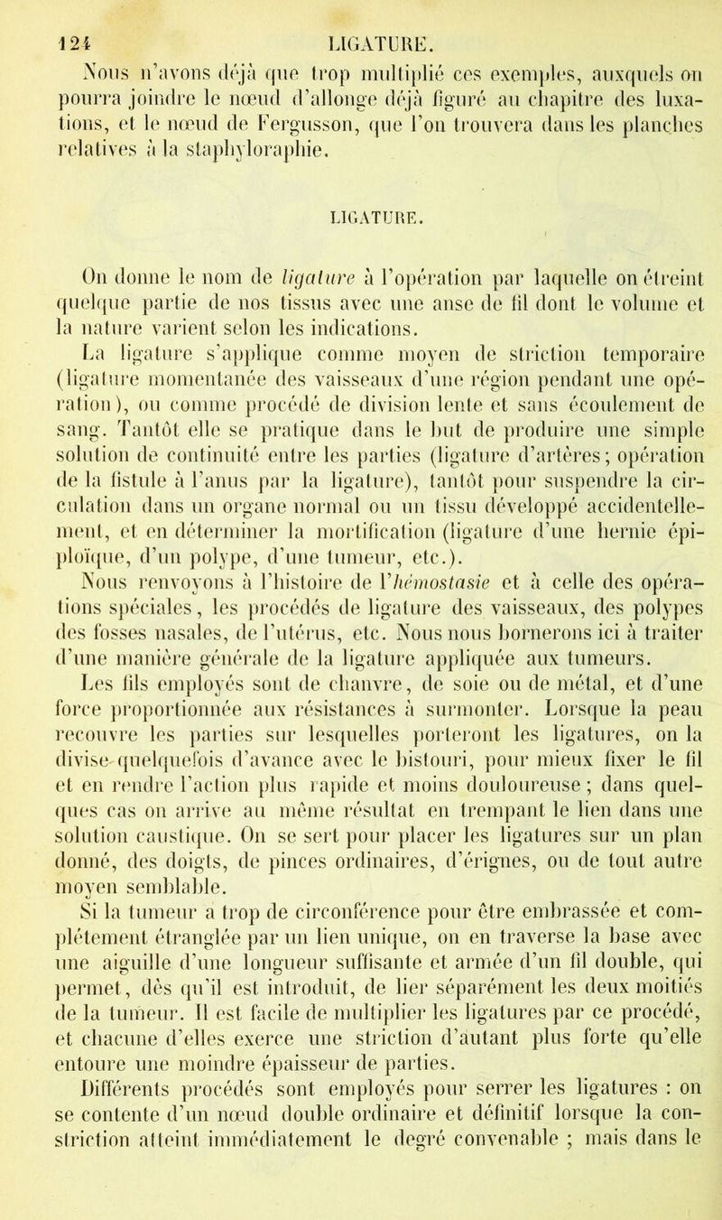 Nous ii’avoos déjà que trop multiplié ces exemples, auxquels mi pourra joindre le nœud d’allonge déjà figuré au cliapitre des luxa- tions, et le nœud de Fergusson, que l’on trouvera dans les planches relatives à la stapliyloraphie. LICxATURE. On donne le nom de ligalure à l’opération par laquelle on étreint quelque partie de nos tissus avec une anse de fil dont le volume et la nature varient selon les indications. La ligature s’applique comme moyen de striction temporaire (ligature momentanée des vaisseaux d’une région pendant une opé- ration), ou comme procédé de division lente et sans écoulement de sang. Tantôt elle se pratique dans le but de produire une simple solution de continuité entre les parties (ligature d’artères; opération de la fistule à l’anus par la ligature), tantôt pour suspendre la cir- culation dans un organe normal ou un tissu développé accidentelle- ment, et en déterminer la mortification (ligature d’une hernie épi- ploïque, d’un polype, d’une tumeur, etc.). Nous renvoyons à l’histoire de Vhémostnsie et à celle des opéra- tions spéciales, les procédés de ligature des vaisseaux, des polypes des fosses nasales, de l’utérus, etc. Nous nous bornerons ici à traiter d’une manière générale de la ligature appliquée aux tumeurs. Les fils employés sont de chanvre, de soie ou de métal, et d’une force proportionnée aux résistances à surmonter. Lorsque la peau recouvre les parties sur lesquelles porteront les ligatures, on la divise-quelquefois d’avance avec le bistouri, pour mieux fixer le fil et en rendre l’action plus rapide et moins douloureuse ; dans quel- ques cas on arrive au môme résultat en trempant le lien dans une solution caustique. On se sert pour placer les ligatures sur un plan donné, des doigts, de pinces ordinaires, d’érignes, ou de tout autre moyen semblable. Si la tumeur a trop de circonférence pour être embrassée et com- plètement étranglée par un lien unique, on en traverse la base avec une aiguille d’une longueur suffisante et armée d’un fil double, qui permet, dès qu’il est introduit, de lier séparément les deux moitiés de la tumeur. Il est facile de multiplier les ligatures par ce procédé, et chacune d’elles exerce une striction d’autant plus forte qu’elle entoure une moindre épaisseur de parties. Différents procédés sont employés pour serrer les ligatures : on se contente d’un nœud double ordinaire et définitif lorsque la con- striction atteint immédiatement le degré convenable ; mais dans le