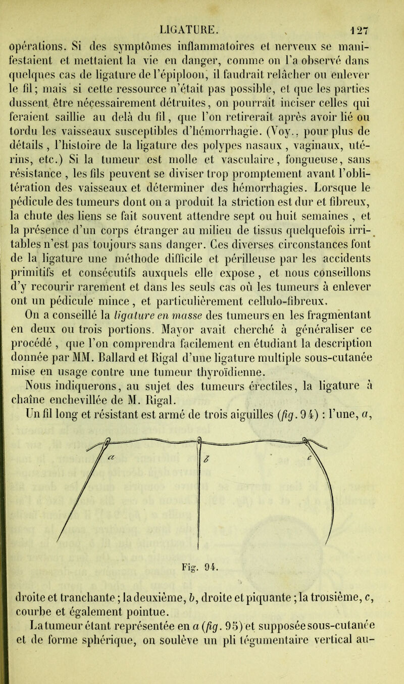 Opéra lions. Si des symptômes inflammatoires et nerveux se mani- festaient et mettaient la vie en danger, comme on La observé dans quelques cas de ligature de répiploon, il faudrait relâcher ou enlever le fil; mais si cette ressource n’était pas possible, et que les parties dussent, être nécessairement détruites, on pourrait inciser celles qui feraient saillie au delà du fil, que l’on retirerait après avoir lié ou tordu les vaisseaux susceptibles d’hémorrhagie. (Voy., pour plus de détails , riiistoire de la ligature des polypes nasaux, vaginaux, uté- rins, etc.) Si la tumeur est molle et vasculaire, fongueuse, sans résistance , les fils peuvent se diviser trop promptement avant l’obli- tération des vaisseaux et déterminer des hémorrhagies. Lorsque le pédicule des tumeurs dont on a produit la striction est dur et fibreux, la chute des liens se fait souvent attendre sept ou huit semaines , et la présence d’un corps étranger au milieu de tissus quelquefois irri- tables n’est pas toujours sans danger. Ces diverses circonstances font de la ligature une méthode difficile et périlleuse par les accidents primitifs et consécutifs auxquels elle expose , et nous conseillons d’y recourir rarement et dans les seuls cas où les tumeurs à enlever ont un pédicule mince, et particulièrement cellulo-fihreux. On a conseillé la ligature en masse des tumeurs en les fragmentant On deux ou trois portions. Mayor avait cherché à généraliser ce procédé , que l’on comprendra facilement en étudiant la description donnée par MM. Ballard et Rigal d’une ligature multiple sous-cutanée mise en usage contre une tumeur thyroïdienne. Nous indiquerons, au sujet des tumeurs érectiles, la ligature à chaîne enchevillée de M. Pugal. Un fil long et résistant est armé de trois aiguilles (/?(/. 94) : l’une, u, droite et tranchante ; la deuxième, à, droite et piquante ; la troisième, c, courbe et également pointue. Latumeur étant représentée ena{fig. 95) et supposée sous-cutanée et de forme sphérique, on soulève un pli tégumentaire vertical au-