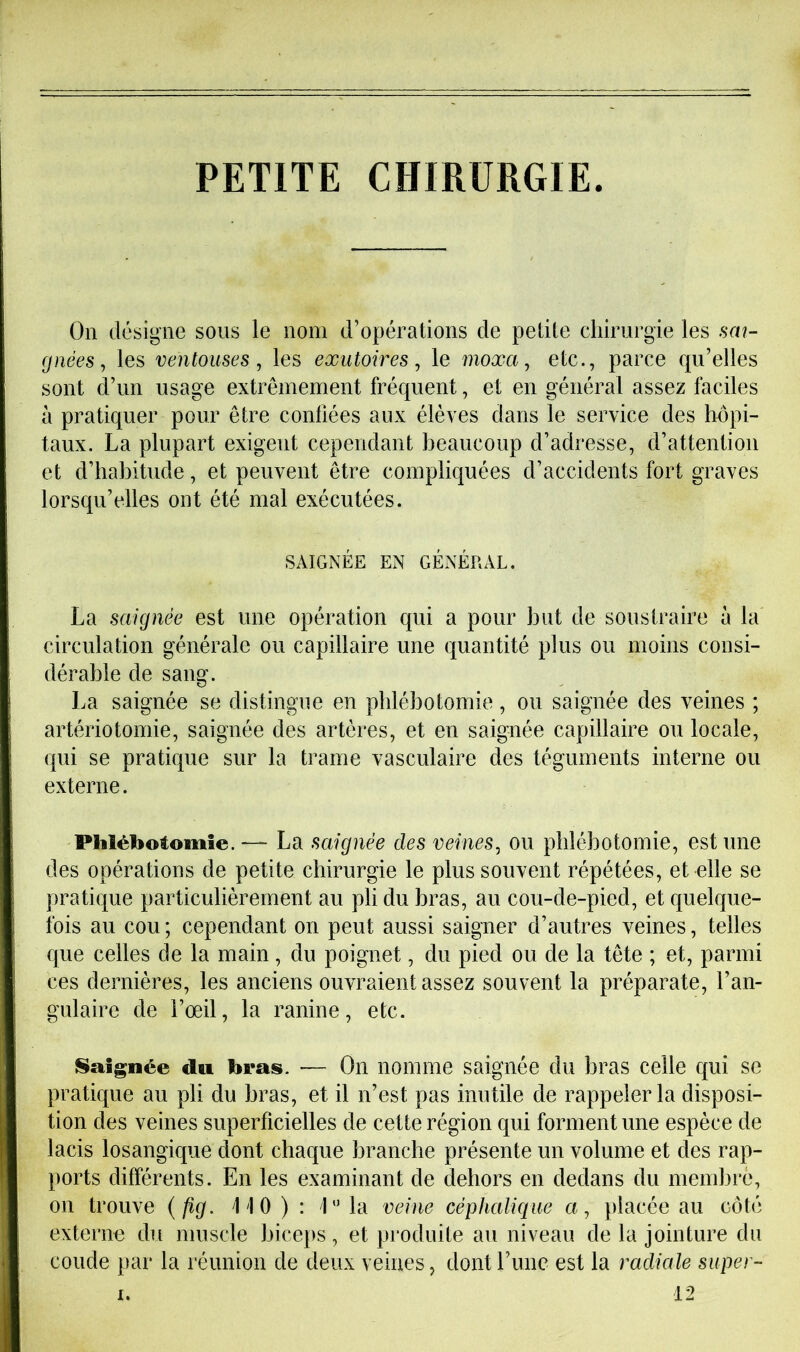 PETITE CHIRURGIE On désigne sous le nom d’opérations de petite chirurgie les sai- gnées, les ventouses, les exutoires, le moxa, etc., parce qu’elles sont d’un usage extrêmement fréquent, et en général assez faciles à pratiquer pour être confiées aux élèves dans le service des hôpi- taux. La plupart exigent cependant beaucoup d’adresse, d’attention et d’habitude, et peuvent être compliquées d’accidents fort graves lorsqu’elles ont été mal exécutées. SAIGNÉE EN GÉNÉRAL. La saignée est une opération qui a pour but de soustraire à la circulation générale ou capillaire une quantité plus ou moins consi- dérable de sang. La saignée se distingue en phlébotomie, ou saignée des veines ; artériotomie, saignée des artères, et en saignée capillaire ou locale, qui se pratique sur la trame vasculaire des téguments interne ou externe. Phlébotomie. — La saignée des veines, ou phlébotomie, est une des opérations de petite chirurgie le plus souvent répétées, et elle se pratique particulièrement au pli du bras, au cou-de-pied, et quelque- fois au cou ; cependant on peut aussi saigner d’autres veines, telles que celles de la main, du poignet, du pied ou de la tête ; et, parmi ces dernières, les anciens ouvraient assez souvent la préparate, l’an- gulaire de l’œil, la ranine, etc. Saignée du bras. — On nomme saignée du bras celle qui se pratique au pli du bras, et il n’est pas inutile de rappeler la disposi- tion des veines superficielles de cette région qui forment une espèce de lacis losangique dont chaque branche présente un volume et des rap- ports différents. En les examinant de dehors en dedans du membre, on trouve {fig. ilO ) : 1” la veine céphalique a, placée au côté externe du muscle biceps, et produite au niveau de la jointure du coude par la réunion de deux veines, dont rime est la radiale siiper- 12 1.