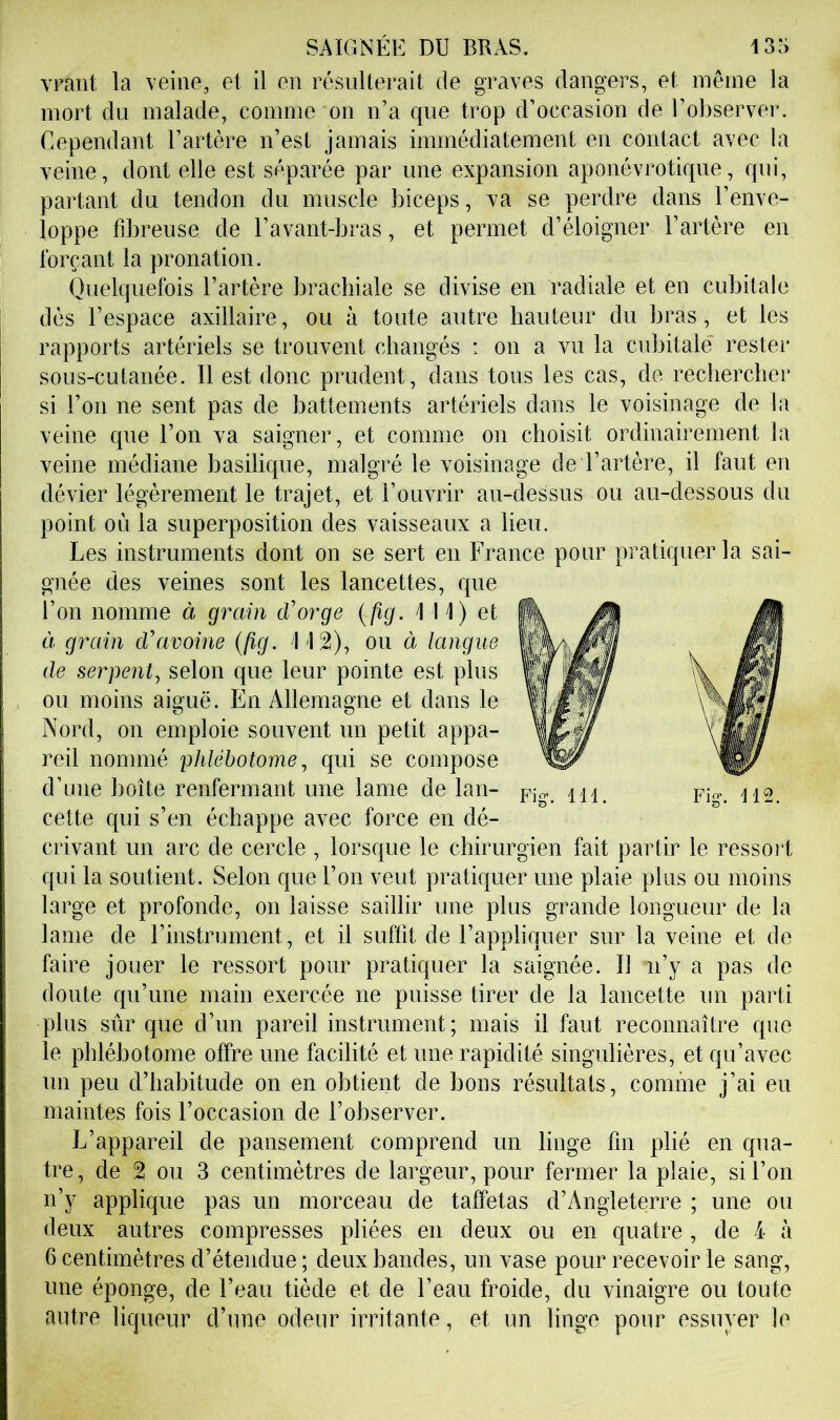 vraiit la veine, et il en résulterait de graves dangers, et même la mort du malade, comme on n’a que trop d’occasion de l’observer. Cependant l’artère n’est jamais immédiatement en contact avec la veine, dont elle est séparée par une expansion aponévrotiqiie, qui, partant du tendon du muscle biceps, va se perdre dans l’enve- loppe fdoreuse de l’avant-bras, et permet d’éloigner l’artère en forçant la pronation. Quelquefois l’artère brachiale se divise en radiale et en cubitale dès l’espace axillaire, ou à toute autre hauteur du bras, et les rapports artériels se trouvent changés : on a vu la cubitale rester sous-cutanée. Il est donc prudent, dans tous les cas, de rechercher si l’on ne sent pas de battements artériels dans le voisinage de la veine que l’on va saigner, et comme on choisit ordinairement la veine médiane basilique, malgré le voisinage de l’artère, il faut en dévier légèrement le trajet, et l’ouvrir au-dessus ou au-dessous du point où la superposition des vaisseaux a lieu. Les instruments dont on se sert en France pour pratiquer la sai- gnée des veines sont les lancettes, que l’on nomme à grain cVorge {fig. 111) et à grain cVavoine {fig. 112), ou à langue de serpent^ selon que leur pointe est plus ou moins aiguë. En Allemagne et dans le Nord, on emploie souvent un petit appa- reil nommé phlébotome^ qui se compose d’une boîte renfermant une lame de lan- pjo-. m. pi»-. 112. cette qui s’en échappe avec force en dé- crivant un arc de cercle , lorsque le chirurgien fait partir le ressort qui la soutient. Selon que l’on veut pratiquer une plaie plus ou moins large et profonde, on laisse saillir une plus grande longueur de la lame de l’instrument, et il suffit de l’appliquer sur la veine et de faire jouer le ressort pour pratiquer la saignée. Il n’y a pas de doute qu’une main exercée ne puisse tirer de la lancette un parti plus sûr que d’un pareil instrument; mais il faut reconnaître que le pblébotome offre une facilité et une rapidité singulières, et qu’avec un peu d’habitude on en obtient de bons résultats, comme j’ai eu maintes fois l’occasion de l’observer. L’appareil de pansement comprend un linge fin plié en qua- tre , de 2 ou 3 centimètres de largeur, pour fermer la plaie, si l’on n’y applique pas un morceau de taffetas d’Angleterre ; une ou deux autres compresses pliées en deux ou en quatre , de 4 à 6 centimètres d’étendue ; deux bandes, un vase pour recevoir le sang, une éponge, de l’eau tiède et de l’eau froide, du vinaigre ou toute antre liqueur d’une odeur irritante, et un linge pour essuyer le
