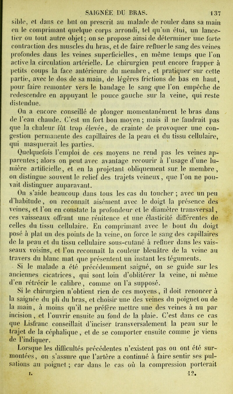 sible, fit dans ce but on prescrit au malade de rouler dans sa main en le comprimant quelque corps arrondi, tel qu’un ctui, un lance- tier ou tout autre objet; on se propose ainsi de déterminer une forte contraction des muscles du bras, et de faire refluer le sang des veines profondes dans les veines superficielles, en meme temps que l’on active la circulation artérielle. Le chirurgien peut encore frapper à petits coups la face antérieure du membre, et pratiquer sur cette partie, avec le dos de sa main, de légères frictions de bas en haut, pour faire remonter vers le bandage le sang que l’on empêche de redescendre en appuyant le pouce gauche sur la veine, qui reste distendue. On a encore conseillé de plonger momentanément le bras dans de l’eau chaude. C’est un fort bon moyen; mais il ne faudrait pas que la chaleur fût trop élevée, de crainte de provoquer une con- gestion permanente des capillaires de la peau et du tissu cellulaire, qui masquerait les parties. Quelquefois l’emploi de ces moyens ne rend pas les veines ap- parentes; alors on peut avec avantage recourir à l’usage d’une lu- mière artificielle, et en la projetant obliquement sur le membre, on distingue souvent le relief des trajets veineux, que l’on ne pou- vait distinguer auparavant. On s’aide beaucoup dans tous les cas du toucher ; avec un peu d’habitude, on reconnaît aisément avec le doigt la présence des veines, et l’on en constate la profondeur et le diamètre transversal, ces vaisseaux offrant une rénitence et une élasticité différentes de celles du tissu cellulaire. En comprimant avec le bout du doigt posé à plat un des points de la veine, on force le sang des capillaires de la peau et du tissu cellulaire sous-cutané à refluer dans les vais- seaux voisins, et l’on reconnaît la couleur bleuâtre de la veine au travers du blanc mat que présentent un instant les téguments. Si le malade a été précédemment saigné, on se guide sur les anciennes cicatrices, qui sont loin d’oblitérer la veine, ni même d’en rétrécir le calibre, comme on l’a supposé. Si le chirurgien n’obtient rien de ces moyens, il doit renoncer à la saignée du pli du bras, et choisir une des veines du poignet ou de la main, à moins qu’il ne préfère mettre une des veines à nu par incision, et l’ouvrir ensuite au fond de la plaie. C’est dans ce cas que Lisfranc conseillait d’inciser transversalement la peau sur le trajet de la céphalique, et de se comporter ensuite comme je viens de l’indiquer. Lorsque les difficultés précédentes n’existent pas ou ont été sur- montées, on s’assure que l’artère a continué à faire sentir ses pul- sations au poignet ; car dans le cas où la compression porterait 12. I.