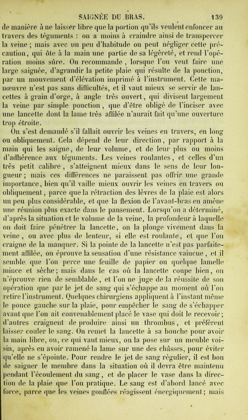 de manière à ne laisser libre que la portion qu’ils veulent enfoncer au travers des téguments : on a moins à craindre ainsi de transpercer la veine ; mais avec un peu d’habitude on peut négliger cette pré- caution, qui ôte à la main une partie de sa légèreté, et rend l’opé- ration moins sûre. On recommande , lorsque l’on veut faire une large saignée, d’agrandir la petite plaie qui résulte de la ponction, par un mouvement d’élévation imprimé à l’instrument. Cette ma- nœuvre n’est pas sans difficultés, et il vaut mieux se servir de lan- cettes à grain d’orge, à angle très ouvert, qui divisent largement la veine par simple ponction, que d’être obligé de l’inciser avec une lancette dont la lame très affilée n’aurait fait qu’une ouverture trop étroite. On s’est demandé s’il fallait ouvrir les veines en travers, en long ou obliquement. Cela dépend de leur direction, par rapport à la main qui les saigne, de leur volume, et de leur plus ou moins d’adhérence anx téguments. Les veines roulantes, et celles d’un très petit calibre , s’atteignent mieux dans le sens de leur lon- gueur ; mais ces différences ne paraissent pas offrir une grande importance, bien qn’il vaille mieux ouvrir les veines en travers on obliquement, parce que la rétraction des lèvres de la plaie est alors un peu plus considérable, et qne la flexion de l’avant-bras en amène une réunion pins exacte dans le pansement. Lorsqu’on a déterminé, d’après la situation et le volume de la veine, la profondeur à laquelle on doit faire pénétrer la lancette, on la plonge vivement dans la veine , ou avec plus de lenteur, si elle est roulante, et que l’on craigne de la manquer. Si la pointe de la lancette n’est pas parfaite- ment affilée, on éprouve la sensation d’une résistance vaincue , et il semble que l’on perce une feuille de papier ou quelque lamelle mince et sèche ; mais dans le cas où la lancette coupe bien, on n’éprouve rien de semblable, et l’on ne juge de la réussite de son opération que par le jet de sang qui s’échappe au moment où l’on retire l’instrument. Quelques chirurgiens appliquent à l’instant meme le pouce gauche sur la plaie, pour empêcher le sang de s’échapper avant qne l’on ait convenablement placé le vase qui doit le recevoir; d’autres craignent de produire ainsi un thrombus, et préfèrent laisser couler le sang. On remet la lancette à sa bouche pour avoir la main libre, ou, ce qui vaut mieux, on la pose sur un meuble voi- sin, après en avoir ramené la lame sur une des chasses, pour éviter qu’elle ne s’épointe. Pour rendre le jet de sang régulier, il est bon de saigner le membre dans la situation où il devra être maintenn pendant l’écoulement du sang, et de placer le vase dans la direc- lion de la plaie que l’on pratique. Le sang est d’abord lancé avec force, parce qne les veines gonflées réagissent énergiquement ; mais