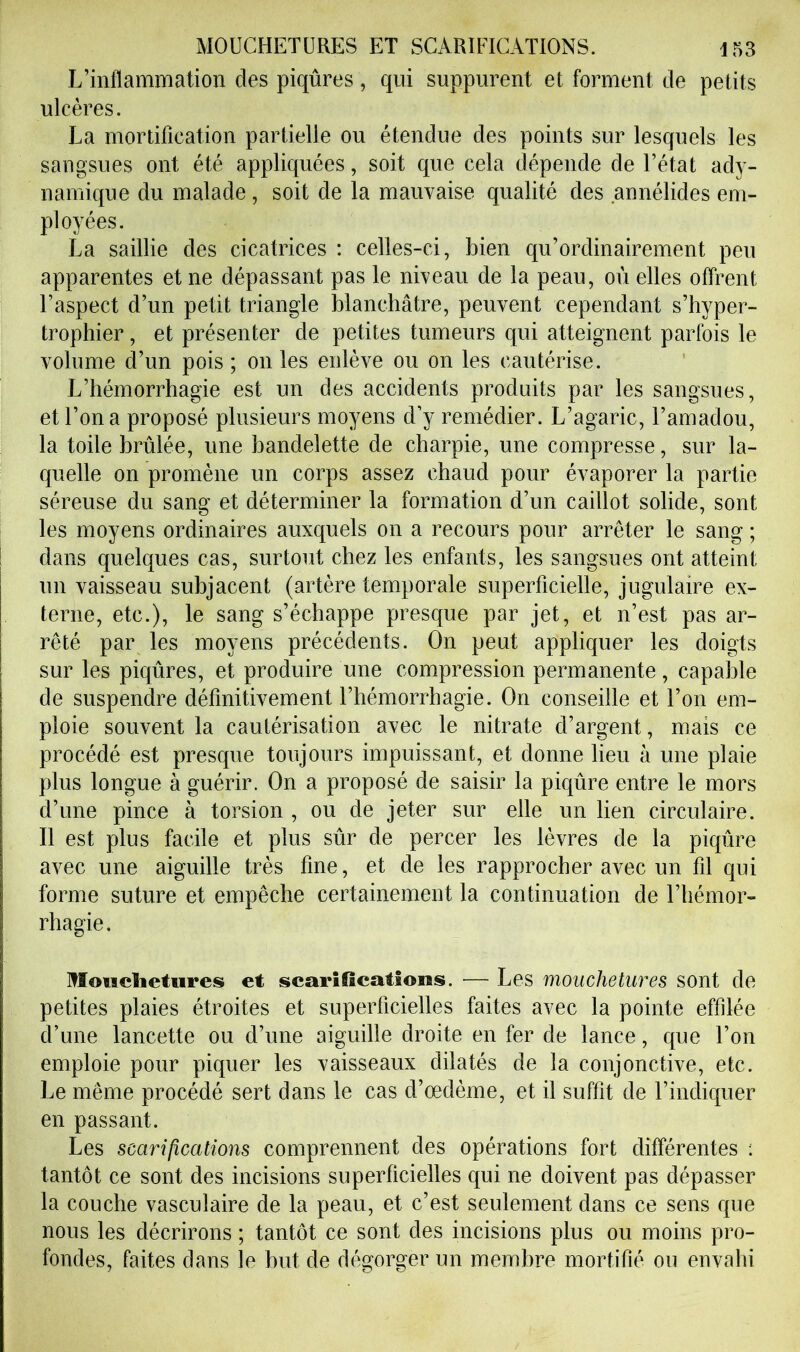 L’inflammation des piqûres, qui suppurent et forment de petits ulcères. La mortification partielle ou étendue des points sur lesquels les sangsues ont été appliquées, soit que cela dépende de l’état ady- namique du malade, soit de la mauvaise qualité des annélides em- ployées. La saillie des cicatrices : celles-ci, bien qu’ordinairement peu apparentes et ne dépassant pas le niveau de la peau, où elles offrent l’aspect d’un petit triangle blanchâtre, peuvent cependant s’hyper- trophier, et présenter de petites tumeurs qui atteignent parfois le volume d’un pois ; on les enlève ou on les cautérise. L’hémorrhagie est un des accidents produits par les sangsues, et l’on a proposé plusieurs moyens d’y remédier. L’agaric, l’amadou, la toile brûlée, une bandelette de charpie, une compresse, sur la- quelle on promène un corps assez chaud pour évaporer la partie séreuse du sang et déterminer la formation d’un caillot solide, sont les moyens ordinaires auxquels on a recours pour arrêter le sang ; dans quelques cas, surtout chez les enfants, les sangsues ont atteint un vaisseau subjacent (artère temporale superficielle, jugulaire ex- terne, etc.), le sang s’échappe presque par jet, et n’est pas ar- rêté par les moyens précédents. On peut appliquer les doigts sur les piqûres, et produire une compression permanente, capable de suspendre définitivement l’hémorrhagie. On conseille et l’on em- ploie souvent la cautérisation avec le nitrate d’argent, mais ce procédé est presque toujours impuissant, et donne lieu à une plaie plus longue à guérir. On a proposé de saisir la piqûre entre le mors d’une pince à torsion , ou de jeter sur elle un lien circulaire. Il est plus facile et plus sûr de percer les lèvres de la piqûre avec une aiguille très fine, et de les rapprocher avec un fil qui forme suture et empêche certainement la continuation de l’hémor- rhagie. MEouclictures et scarifications. — Les mouchetures sont de petites plaies étroites et superficielles faites avec la pointe effilée d’une lancette ou d’une aiguille droite en fer de lance, que l’on emploie pour piquer les vaisseaux dilatés de la conjonctive, etc. Le même procédé sert dans le cas d’œdème, et il suffit de l’indiquer en passant. Les scarifications comprennent des opérations fort différentes ; tantôt ce sont des incisions superficielles qui ne doivent pas dépasser la couche vasculaire de la peau, et c’est seulement dans ce sens que nous les décrirons ; tantôt ce sont des incisions plus ou moins pro- fondes, faites dans le hut de dfîgorger un membre mortifié ou envahi