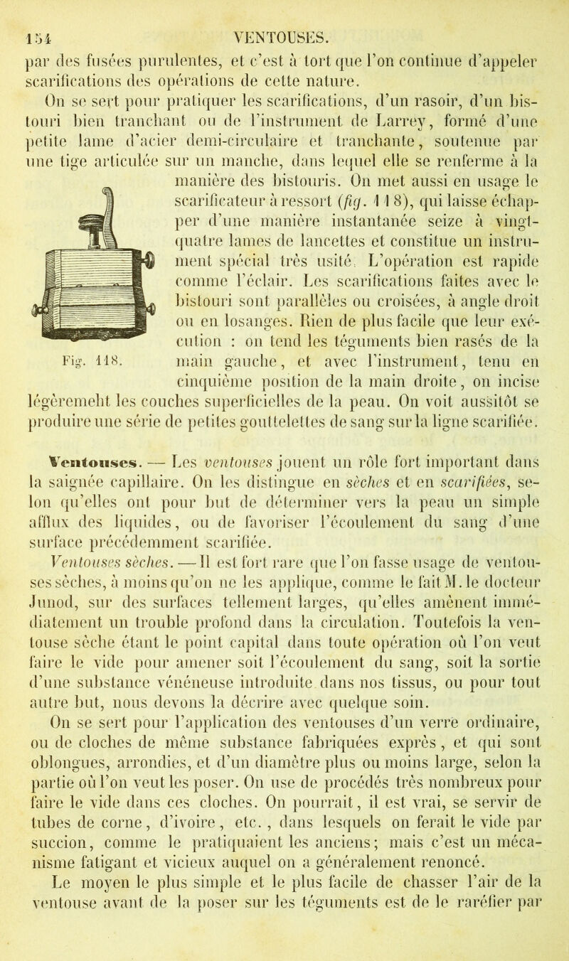 ir34 VENTOUSES. par des fusées pumlenles, et c’est à tort que l’on continue d’appeler scarifications des opérations de cette nature. On se sert pour pratiquer les scarifications, d’un rasoir, d’un bis- touri bien tranchant on de rinstrunient de Larrey, formé d’une petite lame d’acier demi-circulaire et tranchante, soutenue par une tige articulée sur un manche, dans lequel elle se renferme à la manière des bistouris. On met aussi en usage le scarificateur à ressort {fig. \ 1 8), qui laisse échap- per d’une manière instantanée seize à vingt- quatre lames de lancettes et constitue un instru- ment spécial très usité. L’opération est rapide comme l’éclair. Les scarifications faites avec le bistouri sont parallèles ou croisées, à angle droit ou en losanges. Rien de plus facile que leur exé- cution : 011 tend les téguments bien rasés de la Fig-. 118. main gauche, et avec rinstrument, tenu en cinquième position de la main droite, on incise légèremebt les couches superficielles de la peau. On voit aussitôt se produire une série de petites gouttelettes de sang sur la ligne scarifiée. Ventouses. — Les ventouses un rôle fort important dans la saignée capillaire. On les distingue en sèches et en scarifiées^ se- lon qu’elles ont pour but de déterminer vers la peau un simple afflux des liquides, ou de favoriser l’écoulement du sang d’une surface précédemmejit scarifiée. Ventouses sèches. — Il est fort rare que l’on fasse usage de ventou- ses sèches, à moins qu’on ne les applique, comme le fait M. le docteur Junod, sur des surfaces tellement larges, qu’elles amènent immé- diatement un trouble profond dans la circulation. Toutefois la ven- touse sèche étant le point capital dans toute opération où l’on veut taire le vide pour amener soit récoulement du sang, soit la sortie d’une substance vénéneuse introduite dans nos tissus, ou pour tout autre but, nous devons la décrire avec quelque soin. On se sert pour l’application des ventouses d’un verre ordinaire, ou de cloches de même substance fabriquées exprès, et qui sont oblongues, arrondies, et d’un diamètre plus ou moins large, selon la partie où l’on veut les poser. On use de procédés très nombreux pour faire le vide dans ces cloches. On pourrait, il est vrai, se servir de tubes de corne, d’ivoire, etc., dans lesquels on ferait le vide par succion, comme le pratiquaient les anciens ; mais c’est un méca- nisme fatigant et vicieux auquel on a généralement renoncé. Le moyen le plus simple et le plus facile de chasser l’air de la ventouse avant de la poser sur les téguments est de le raréfier par