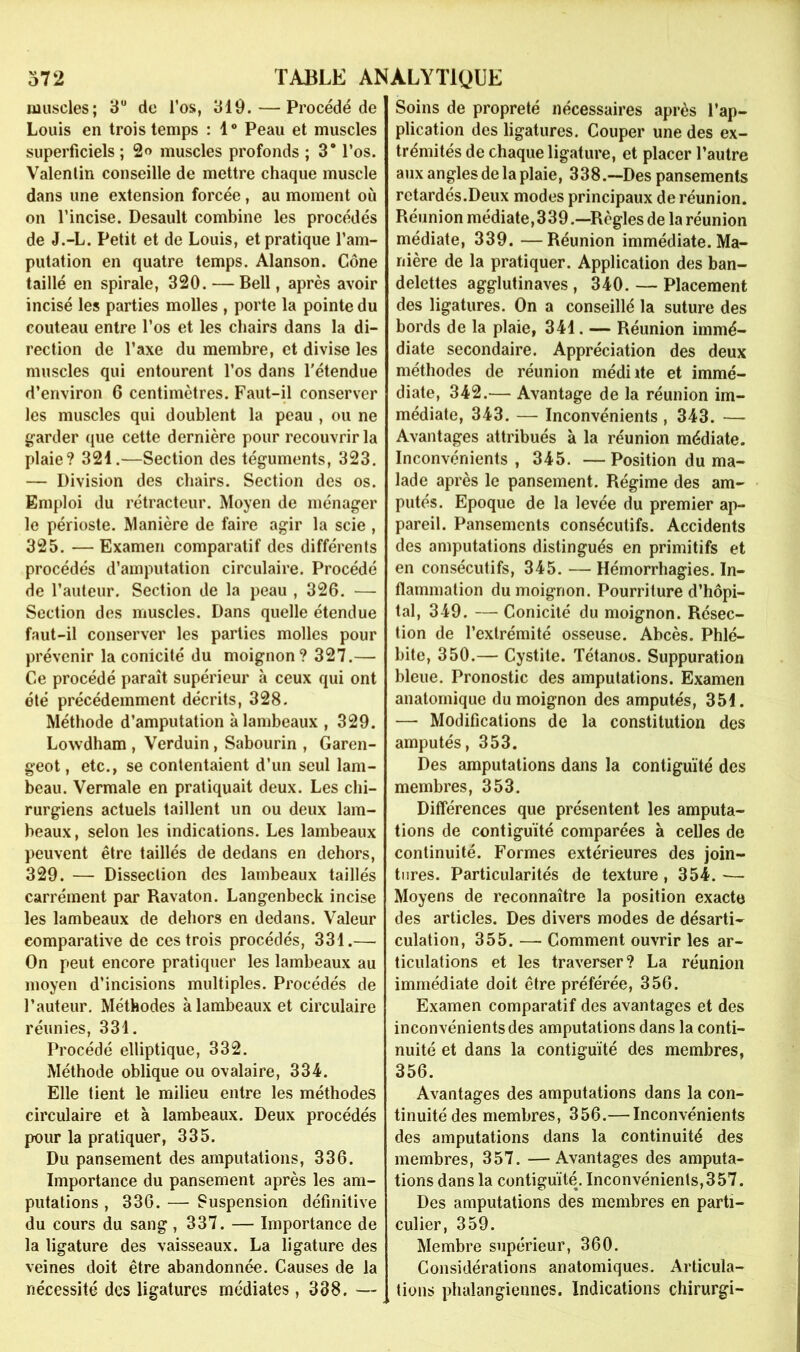 muscles; 3“ de l’os, 319. — Procédé de Louis en trois temps : 1 ® Peau et muscles superficiels ; 2<> muscles profonds ; 3* l’os. Valenlin conseille de mettre chaque muscle dans une extension forcée, au moment où on l’incise. Desault combine les procédés de J.-L. Petit et de Louis, et pratique l’am- putation en quatre temps. Alanson. Cône taillé en spirale, 320. — Bell, après avoir incisé les parties molles , porte la pointe du couteau entre l’os et les chairs dans la di- rection de l’axe du membre, et divise les muscles qui entourent l’os dans l'étendue d’environ 6 centimètres. Faut-il conserver les muscles qui doublent la peau , ou ne garder que cette dernière pour recouvrir la plaie? 321.—Section des téguments, 323. — Division des chairs. Section des os. Emploi du rétracteur. Moyen de ménager le périoste. Manière de faire agir la scie , 325. —Examen comparatif des différents procédés d’amputation circulaire. Procédé de l’auteur. Section de la peau , 326. — Section des muscles. Dans quelle étendue faut-il conserver les parties molles pour prévenir la conicité du moignon? 327.— Ce procédé paraît supérieur à ceux qui ont été précédemment décrits, 328. Méthode d’amputation à lambeaux , 329. Lowdham , Verduin, Sabourin , Garen- geot, etc., se contentaient d’un seul lam- beau. Vermale en pratiquait deux. Les chi- rurgiens actuels taillent un ou deux lam- beaux , selon les indications. Les lambeaux peuvent être taillés de dedans en dehors, 329. — Dissection des lambeaux taillés carrément par Ravaton. Langenbeck incise les lambeaux de dehors en dedans. Valeur comparative de ces trois procédés, 331.— On peut encore pratiquer les lambeaux au moyen d’incisions multiples. Procédés de l’auteur. Méthodes à lambeaux et circulaire réunies, 331. Procédé elliptique, 332. Méthode oblique ou ovalaire, 334. Elle tient le milieu entre les méthodes circulaire et à lambeaux. Deux procédés pour la pratiquer, 335. Du pansement des amputations, 336. Importance du pansement après les am- putations , 336. — Suspension définitive du cours du sang, 337. — Importance de la ligature des vaisseaux. La ligature des veines doit être abandonnée. Causes de la nécessité des ligatures médiates, 338. — Soins de propreté nécessaires après l’ap- plication des ligatures. Couper une des ex- trémités de chaque ligature, et placer l’autre aux angles de la plaie, 338.—Des pansements retardés.Deux modes principaux de réunion. Réunion médiate,339.—Règles de la réunion médiate, 339. —Réunion immédiate. Ma- nière de la pratiquer. Application des ban- delettes agglutinaves , 340. — Placement des ligatures. On a conseillé la suture des bords de la plaie, 341. — Réunion immé- diate secondaire. Appréciation des deux méthodes de réunion médiite et immé- diate, 342.— Avantage de la réunion im- médiate, 343. — Inconvénients , 343. — Avantages attribués à la réunion médiate. Inconvénients , 345. — Position du ma- lade après le pansement. Régime des am- putés. Epoque de la levée du premier ap- pareil. Pansements consécutifs. Accidents des amputations distingués en primitifs et en consécutifs, 345. — Hémorrhagies. In- flammation du moignon. Pourriture d’hôpi- tal, 349. — Conicité du moignon. Résec- tion de l’extrémité osseuse. Abcès. Phlé- bite, 350.— Cystite. Tétanos. Suppuration bleue. Pronostic des amputations. Examen anatomique du moignon des amputés, 351. — Modifications de la constitution des amputés, 353. Des amputations dans la contiguïté des membres, 353. Différences que présentent les amputa- tions de contiguïté comparées à celles de continuité. Formes extérieures des join- tures. Particularités de texture, 354. — Moyens de reconnaître la position exacte des articles. Des divers modes de désarti- culation, 355. — Comment ouvrir les ar- ticulations et les traverser? La réunion immédiate doit être préférée, 356. Examen comparatif des avantages et des inconvénients des amputations dans la conti- nuité et dans la contiguïté des membres, 356. Avantages des amputations dans la con- tinuité des membres, 356.— Inconvénients des amputations dans la continuité des membres, 357. —Avantages des amputa- tions dans la contiguïté. Inconvénients,357. Des amputations des membres en parti- culier, 359. Membre supérieur, 360. Considérations anatomiques. Articula- tions phalangiennes. Indications chirurgi-