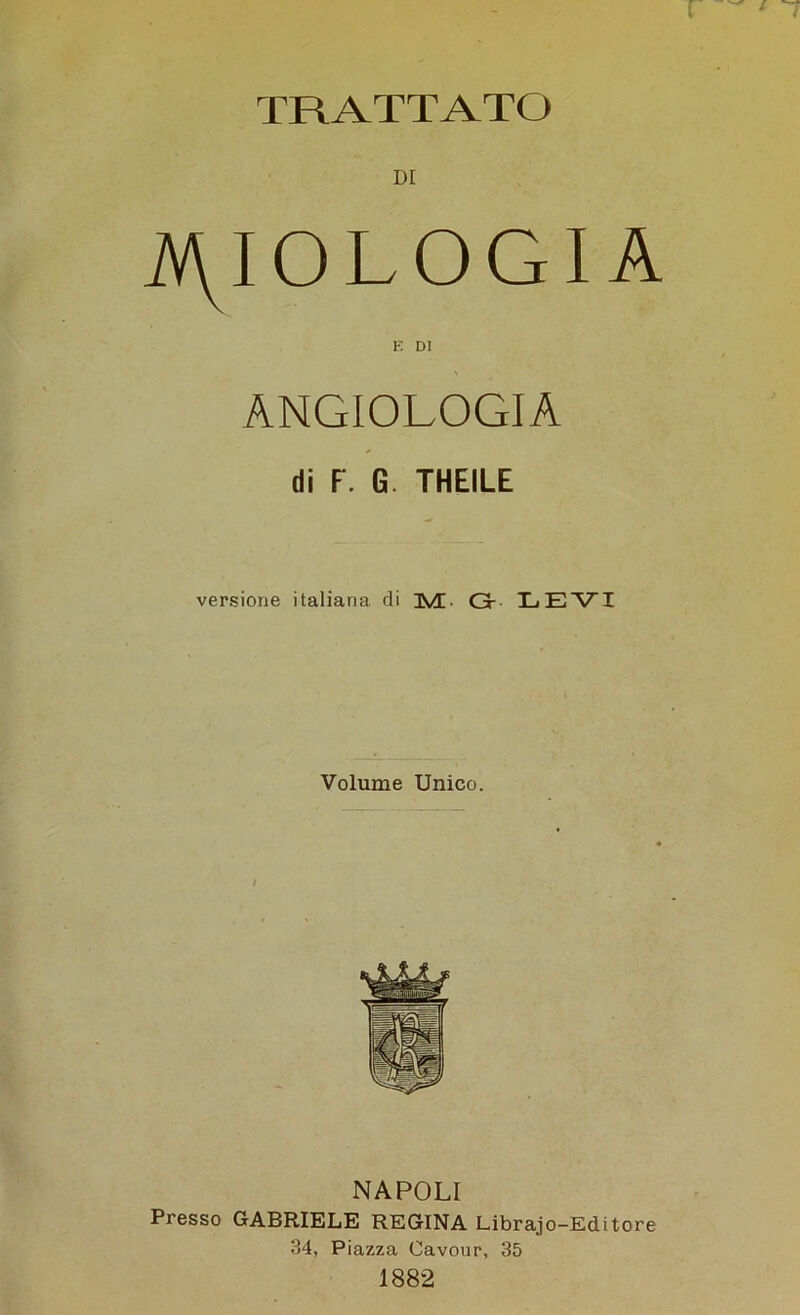 TRATTATO iV\IOLOGI A E DI ANGIOLOGIA di F'. G. THEILE versione italiana di 3V[. Gr LEVI Volume Unico. / NAPOLI Presso GABRIELE REGINA Librajo-Editore 34, Piazza Cavour, 35 1882