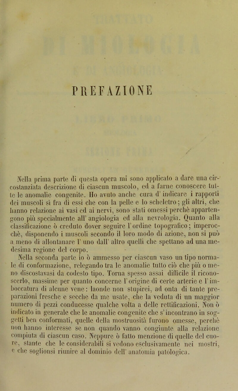 PREFAZIONE Nell» prima parle di qucsla opcra mi sono applicalo a dare nna cir- coslanziala descrizione di ciascun muscolo, cd a 1‘arne conosccrc lul- le le anomalie congenite. IIo avuto anclie cura d’ indicarc i rapporli dei muscoli si fra (ii essi che con la pelle e lo schelctro; gli altri, che hanno relazionc ai vasi cd ai nervi, sono stali omessi perche apparten- gono piii spccialmente all’ angiologia cd alla ncvrologia. Quanto alla classificazione o crcduto dover seguirc l’ordinc lopografico; imperoc- chc, disponendo i muscoli sccondo il loro modo di azione, non si puo a mono di allontanarc 1’ uno «lall* allro (pielli che spcllano ad una me- desima regione del corpo. Nella scconda parle io 6 ammcsso per ciascun vaso un lipo norma- le di conformazionc, rclegando Ira le anomalie lullo cio che piü o mo- no discostavasi da codcsto tipo. Torna spesso assai dillicile il ricono- scerlo, massimc per quanto conccrne l’originc di cerle arterie e l’irn- boccatura di alcunc vcne: laondc non slupirei, ad onta di tante prc- parazioni freschc c secchc da mc usate, che la vedula di un maggior numero di pezzi conduccsse qualche volla a dolle rcllilicazioni. Non o indicato in generale che le anomalie congenite che s’inconlrano in sog- gelli hcn conformali, quelle della moslruosila furono omcssc, perche non hanno interessc se non quando vanno congiunle alla relazionc compiuta di ciascun caso. Neppure o fallo menzionc di quelle del cuo- re, staute che le considerabili si vedono esclusivamcnte nci mostri, e che soglionsi riunirc al dominio doll’ anatomia patologica.