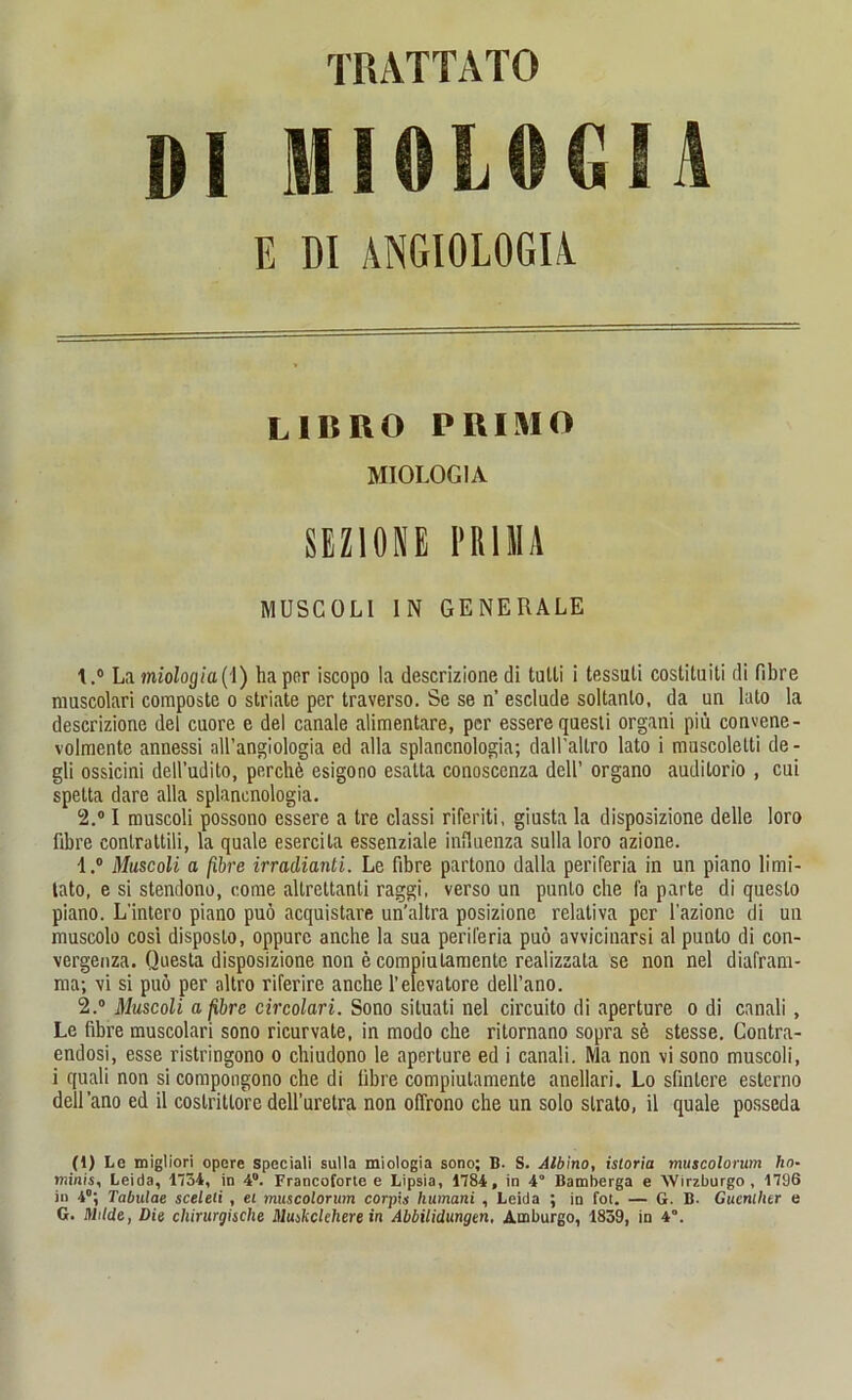 Dl HI0L0G1A E DI ANGIOLOGIA LIKRO PRIMO MIOLOGIA SEZ10NE PRIMA MUSCOLl IN GENERALE La miologia(I) ha per iscopo la descrizione di tulli i tessuti costituiti di fibre muscolari composte o striate per traverso. Se se n’ esclude soltanlo, da un lato la descrizione del cuore e del canale alimentäre, per essereqaesli organi piu convene- volmente annessi all’angiologia ed alla splancnologia; dall'allro lato i muscolelti de- gli ossicini dell’udito, perchö esigono esatta conoscenza dell’ organo auditorio , cui spetta dare alla splanenologia. 2.° I muscoli possono essere a tre classi riferiti, giusta la disposizione delle loro fibre conlrattili, la quäle esercita essenziale influenza sulla loro azione. 1. ° Muscoli a [ihre irradianti. Le fibre partono dalla periferia in un piano limi- tato, e si stendono, come allreltanti raggi, verso un punlo ehe fa parte di questo piano. L’intero piano puö acquistare un'altra posizione relativa per l'azione di un muscolo cosi disposto, oppurc anche la sua peril'eria puö avvicinarsi al punlo di con- vergenza. Questa disposizione non e compiutamente realizzala se non nel diafram- ma; \i si puö per altro riferire anche l’elevatore dell’ano. 2. ° Muscoli a fibre circolari. Sono siluati nel circuito di aperture o di canali, Le fibre muscolari sono ricurvale, in modo che ritornano sopra sö stesse. Contra- endosi, esse ristringono o chiudono le aperture ed i canali. Ma non vi sono muscoli, i quali non si compongono che di fibre compiutamente anellari. Lo sfinlere esterno dell’ano ed il coslrittoredclluretra non offrono che un solo slrato, il quäle posseda (1) Le migliori opere speciali sulla miologia sono; B. S. Albino, istoria muscolorum ho- minis, Leida, 1734, in 4°. Francoforte e Lipsia, 1784, in 4” Bamberga e Wirzburgo , 1796 in 4°; Tabulae sceleli , ei muscolorum corpis humani , Leida ; in fot. — G. B. Gucnlhtr e G. Milde, Die chirurgische Muskclehere in Abbilidungen, Amburgo, 1859, in 4°.