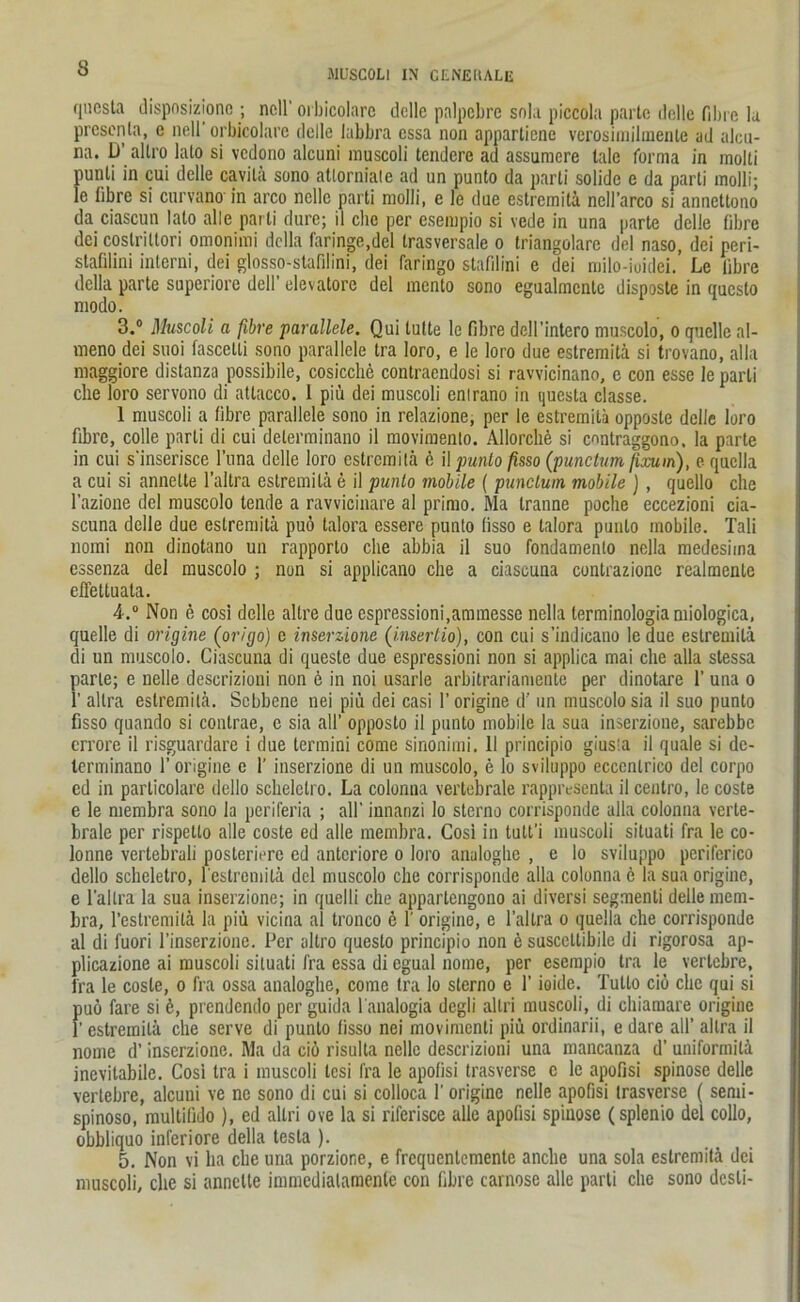 MÜSCOLI IX CtNEItALIi questa disposizione ; nell'orbicolare dolle palpcbre snla piccola parte dolle fibre la prescnla, e nell'orbicolare delle labbra essa non apparliene verosimilmente ad alcu- na. LJ alli'o lato si vedono alcuni muscoli tendere ad assuracre tale forma in molti punli in cui delle cavila sono atlorniale ad un punto da parti solide e da parti molli; le fibre si curvano in arco nelle parti molli, e le due estremitd ncll’arco si annettono da ciascun lato alle parti dure; il che per esempio si vede in una parte delle fibre dei costrittori omonimi dclla (dringe,del trasversale o triangolare del naso, dei peri- stafilini interni, dei glosso-stafilini, dei faringo stafilini e dei milo-iuidei. Le fibre della parte superiore dell’ elevatore del mento sono egualmcnte disposte in questo modo. 3. ° Muscoli a fibre parallele. Qui tnfte le fibre dell’intero muscolo, o quelle al- meno dei suoi fascetti sono parallele tra loro, e le loro due estremitd si trovano, alla maggiore distanza possibile, cosicche contracndosi si ravvicinano, e con esse le parti che loro servono di attacco. 1 piü dei muscoli enlrano in questa classe. 1 muscoli a fibre parallele sono in relazione, per le estremitd opposte delle loro fibre, colle parti di cui delerminano il movimenlo. Allorchö si enntraggono. la parte in cui s'inserisce l’una delle loro estremitd ö il punto fisso (punctum firnin), e quclla a cui si annelte l’altra estremitd e il punto mobile ( punctum mobile ), quello che l’azione del muscolo tende a ravvicinare al primo. Ma tranne poche eccezioni cia- scuna delle due estremitd puö talora essere punto fisso e talora punto mobile. Tali nomi non dinotano un rapporto che abbia il suo fondamenlo nella medesima essenza del muscolo ; non si applicano che a ciascuna conlrazionc realmenle effeltuala. 4. ° Non e cosi delle altre due espressioni.ammesse nella lerminologiamiologica, quelle di origine (origo) e inserzione (insertio), con cui s’indicano ledue estremitd di un muscolo. Ciascuna di queste due espressioni non si applica mai che alla slessa parte; e nelle descrizioni non 6 in noi usarle arbitrariamente per dinotare 1’ una o 1’ allra estremitd. Scbbene nei piü dei casi 1’ origine d' un muscolo sia il suo punto fisso quando si contrae, e sia all’ opposto il punto mobile la sua inserzione, sarebbe errore il risguardare i due termini come sinonimi. 11 principio gius'a il quäle si de- terminano 1’ origine e 1’ inserzione di un muscolo, e lo sviluppo ecccnlrico del corpo ed in parlicolare dello schelctro. La colonna vertebrale rappresenta il centro, le coste e le membra sono la periferia ; all' innanzi lo sterno corrisponde alla colonna verte- brale per rispello alle coste ed alle membra. Cosi in tult'i muscoli situati fra le co- lonne vertebruli posleriere ed anteriore o loro analoghe , e lo sviluppo pcriferico dello scheletro, festremitd del muscolo che corrisponde alla colonna 6 la sua origine, e l'allra la sua inserzione; in quelli che appartengono ai diversi segmenli delle mem- bra, l’estremitä la piü vicina al tronco e 1' origine, e l’allra o quella che corrisponde al di fuori l’inserzione. Per altro questo principio non e susccttibile di rigorosa ap- plicazione ai muscoli situati fra essa di egual nome, per esempio tra le vertebre, fra le coste, o fra ossa analoghe, come tra lo sterno e 1’ ioide. Tutlo ciö che qui si puo fare si ö, prendendo per guida l'analogia degli altri muscoli, di chiamare origine 1’ estremitd che serve di punto fisso nei movimcnli piü ordinarii, e dare all’ allra il nome d’ inserzione. Ma da ciö risulta nelle descrizioni una mancanza d’ uniformitd inevitabile. Cosi tra i muscoli lesi fra le apofisi trasverse c le apofisi spinöse delle vertebre, alcuni ve ne sono di cui si colloca 1'origine nelle apofisi trasverse ( semi- spinoso, multifido ), ed altri ove la si riferisce alle apofisi spinöse (splenio del collo, obbliquo inferiore della tesla ). 5. Non vi ha che una porzione, e frequenlemente anche una sola estremitd dei muscoli, che si annelte inmicdialamenle con fibre carnose alle parti che sono desli-