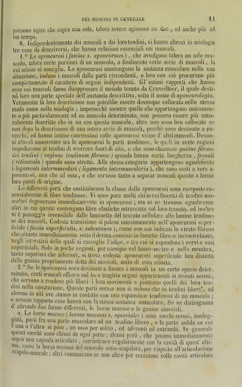 possono agirc che sopra una sola, talora invecc agiscono su duc , od anchc piii ad un tempo. 8. lndipendentcmentc dai muscoli c dai loro tendini, vi lianno allrcsi in miologia Ire cose da descriversi, che hanno relazioni essenziali coi muscoli. l.° Lc aponeurosi (fasciae s. aponcuroscs), che avvolgono talora un solo nni- scolo, talora certe porzioni di un muscolo, o finahnenle certe serie di muscoli, la cui azione si somiglia. Le aponeurosi mantengono la sostanza muscolare nclla sua situazionc, isolano i muscoli dalle parti circondanti, e loro con ciö procurano piii compiutamenle il carattere di organi indipendenti. Gl’ inlimi rapporti che hanno esse coi muscoli fanno disapprovare il metodo tenuto da Cruveilhier, il quäle desti- nö loro una partc spccialc dell’anatomia descrittiva, sotto il nomc di aponeurologia. Vcranientc la loro descrizione non potrebbe esserc dovunque collocala nello stesso modo come nella miologia ; imperocchö mentre quelle che appartengono unicamen- tc o piü parlicolarmonte ad un muscolo determinato, non possono esscre piii natu- ralmente descritte che in un con queslo muscolo, altrc non sono ben collocate se non dopo la descrizione di una intera serie di muscoli, pci'ehö sono deslinale a pa- recchi, ed hanno intime conressioni colle aponeurosi vicine d’ allrimuscoli. Devon- si a'lrosi annoverare tra lc aponeurosi le parti tendinosc, le qu.di in certe regioni impediscono ai tendini di scorrere fuoridi sito, c che sonochiamale guaine fibröse dei tendini (vaginae tendinum fbrosae) quando hanno ccrta lunghezza , frenuli ( retinacula) quando sono strette. Alla stessa categoria appartengono ugualmenle i legamenti intcrmuscolari (ligamenta intcrmuscularia), che sonu uniti a vere a- poneurosi, non che ad ossa, e che servouo tanto a separar muscoli quanto a fornir loro punli di originc. Le differonli parti che cosliluiscono la classc dolle aponeurosi sono composte es- senzialmente di lihre tendinosc. Vi sono pure molli siiiincuifascetli di tendini mu- sco'ari degenerano immedialairentc in aponeurosi; ma sc ne trovano egualirenle altri in cui queste contengono (ihre elastiche inlreeciate coi loro tessulo, ed ino'.tre vi b passaggio insensibile dalle laminette dcl tessulo cellulare alle lamine tendino- so dei musco'i. Codesla transizione sipalcsa massimamente nell’aponeurosi super - liciale (fascia superficialis, s. subcutanea ), rome con cui indicasi lo slrato fibroso che.situato immediatamente sotto il derma, consiste in lamette fibro. c incrocicchiale, negli interstizii dcllc quali si iaccoglie l’adipe, e tra cui si espandono i nervi e vasi superliciali. Solo in poche regioni, per esempio nel basso-ventre e nelle membra, tanto superiori che inferiori, si trova codcsta aponeurosi superficiale ben dislinta dalla jgnaina propriamcnle dctla dei muscoli, sotto di essa situala. 2.° Sc le aponeurosi sono deslinale a lissarc i muscoli in un cerlo spazio deler. nunalo, certi muscoli olhoi'o sul lo» o tragitto organi appartenenti ai tessuti serosi, chc servono a rendere piü liberi i loro movimenli o piultosto quelli dei loro ten- dini nella contrazione. Queste parti se.rooe non si vedouo che in tendini liberi', od a mono in siti ove stanno in contatto con una espansionc teudinosa di un muscolo ; e nessun rapporto esse hanno con la stessa sostanza muscolare. Se ne dislinguono u altrondedue torme diflerenti, le borsc mucose e lc guaine sinoviali, o. Lc borsc mucose (bursae mucosae s. synoviales) sono sacchi serosi, londcg- gia i, posti lra una parle muscolare od un tendine libero , e la partc solida su cui una o altio si posa , un osso per solito , cd adercnli ad cnlrambi. ln generale ques i saccln sono chiusi da ogni parte; alcuni perö , che posano immediatamente sopra una capsula articolarc, coirunicano regolarmente con la cavitä di quest’ulti- srinni°IllC 8 iSa .m“cosa l*ej muscolo solio-scapolai’e, per rispetto aU’arlicolazionc P o-omcralc; allri comunicano se non altro per eccczionc colla cavitä articolarc