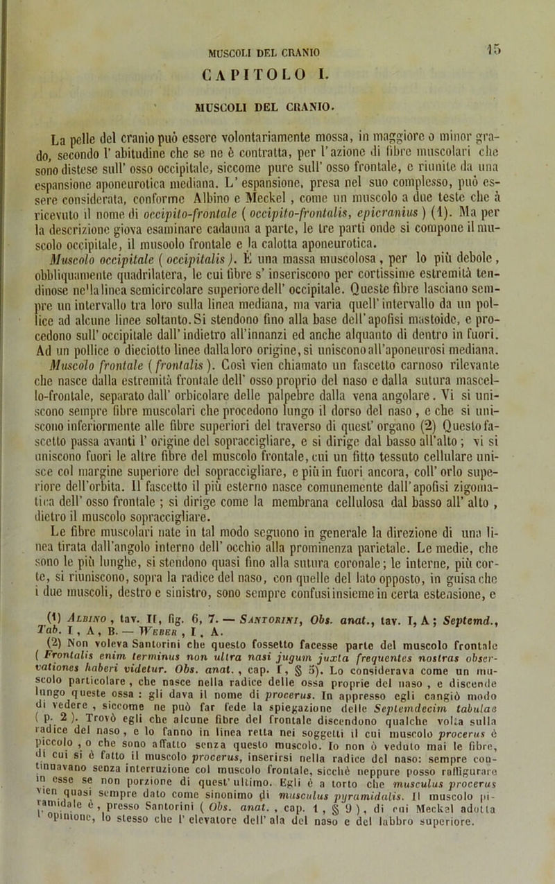 MÜSCOU DEL CRAN IO C A PI T 0 L 0 I. MUSGOLI DEL CRANIO. La pelle del cranio puö esscre volontariamcntc mossa, in maggiore o minor gra- do, secondo 1’ abitudine che se ne k contratta, per l’azionc di (ihre muscolari ehe sonodistese sull’ osso occipitalc, siccome pure sull’ osso frontale, c riunitc da una espansione aponeurotica mediana. L’espansione, presa nel suo complcsso, puö es- sere considerata, conforme Albino c Meckel, comc un muscolo a due teste che ä ricevuto ü nome di occipilo-frontale ( occipito-frontalis, epicranius ) (1). Ma per la descrizione giova esaminare cadamia a parte, le Ire parti onde si compone il mu- scolo occipilale, il musoolo frontale e la calotta aponeurotica. Muscolo occipitale ( occipitalis). E una massa muscolosa , per lo piii dcbole , obbliquamente quadrilatera, le cui libre s’ inseriscono per cortissime estremila ten- dinose ne’lalinea scmicircolarc supcriorcdell’ occipilale. Questc fibre lasciano sem- pre un intervallo tra loro sulla linea mediana, ma varia quell’ intervallo da un pol- lice ad alcune linee soltanto.Si stendono fino alla base dell’apofisi mastoide, e pro- cedono sull’occipitale dall’ indietro all’innanzi ed anche alquanto di dentro in fuori. Ad un pollice o dieciolto linee dallaloro origine, si unisconoaH’aponeurosi mediana. Muscolo frontale {frontalis). Cos’i vien chiamato un fascetto carnoso rilevante che nasce dalla estremitä frontale dell’ osso proprio del naso e dalla sutura mascel- lo-fronlale, separate dall’ orbicolarc delle palpebre dalla vena angolare. Vi si uni- scono sempre (ihre muscolari che procedono lungo il dorso del naso , c che si uni- scono inferiormente alle fibre superiori del traverso di quest’organo (2) Questo fa- scetto passa äVanti 1’ origine del sopraccigliare, e si dirige dal basso all’alto ; \i si uniscono fuori le allre fibre del muscolo frontale, cui un fitto tessuto cellulare uni- sce col margine superiorc del sopraccigliare, cpiiiin fuori ancora, coll’orlo supe- riore dell’orbita. 11 fascetto il piü esterno nasce comunemente dall’apofisi zigoma- lica dell’ osso frontale ; si dirige comc la membrana cellulosa dal basso all’ alto , dictro il muscolo sopraccigliare. Le fibre muscolari nate in tal modo seguono in generale la direzione di una li- nea tirata dall’angolo interno dell’ occliio alla prominenza parietale. Le medie, che sono le piii limglie, si stendono quasi fino alla sutura coronale; le interne, pifi cor- tc, si riuniscono, sopra la radice del naso, con quelle del lato opposto, in guisaeho i due muscoli, destro e sinistro, sono sempre confusiinsiemein certa estensione, e (1) Albino, tav. IT, fig. 6, 7. — Santorini, Obs. anat., tav. I, A; Septemd., Tab. I, A, B. -Weber, I. A. (2) Non voleva Santorini che questo fossetto facesse parte del muscolo frontale ( Frontalis enirn terminus non ultra nasi jugum juxla frequentes noslras obser- vationes haberi videtur. Obs. anal., cap. f, <§ a). Lo considerava corne un mu- scolo particolare , che nasce nella radice delle ossa proprie del naso , e discende lungo queste ossa : gli dava il nome di procerus. In appresso egli cangiö modo di vedere , siccome ne puö far l'ede la spiegazionc delle Seplemdecim tabulae \ p. 2 ). Trovö egli che alcune fibre del frontale discendono qualchc volla sulla uidice del naso, e lo fanno in linea retta nei soggetti il cui muscolo procerus e piccolo , o che sono alfatto senza questo muscolo. [o non ö veduto inai le fibre, .l cu‘ s' ^ fatto il muscolo procerus, inscrirsi nella radice del naso: sempre con- tinuavano senza interruzione col muscolo frontale, sicchö neppure posso ralligurare in esse se non porzionc di quest’ ultimo. Egli ö a torto che musculus procerus vien quasi sempre dato comc sinonimo (li musculus pyramidalis. II muscolo pi- amidaie ü , presso Santorini ( Obs. anat. , cap. t, § 9), di cui Meckel ndutla pinione, lo slesso che 1’ elevatore dell’ ala del naso e del labbro superiore.