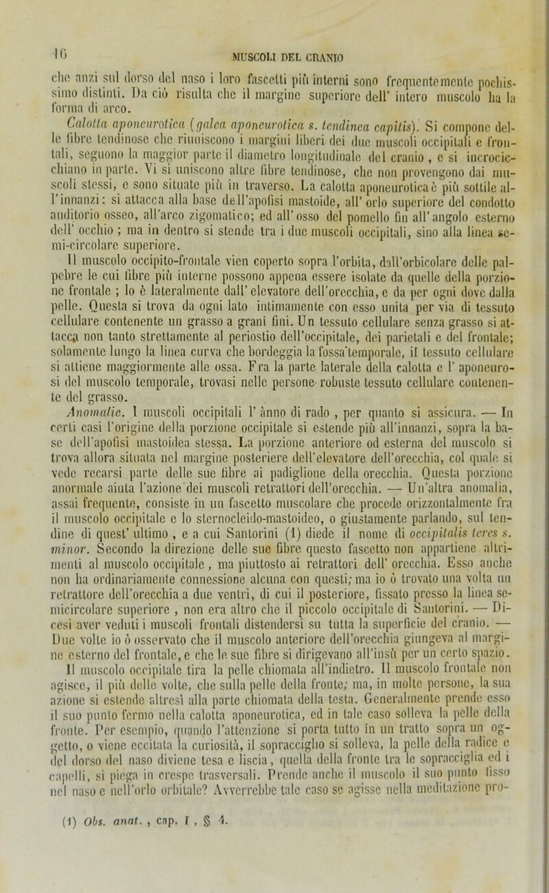 lu MUSCOLI DEL CRANIO cho anzi sul ilorso dcl naso i loro fascctti piii interni sono frequentemenle podiis- simo dislinli. Da ciö risulta ehe il marginc superiore dell’ intcro muscolo ha la forma di arco. Cnlotta aponeurotica (gnlea aponeurotica s. tcndinca capitis). Si compone dcl- le fibre tendinose che riuniscono i margini Iiberi dei due muscoli occipitali e fron- tnli, seguono ln maggior parte il diametro longitudinale dcl cranio , e si incrocic- chiano in parte. \i si uniscono allre fibre tendinose, che non provengono dai mu- scoli stessi, c sono sitnatc pii'i in traverso. La calotta aponeuroticae piii sottile al- 1 innanzi: si attacca alla base dell’apolisi inastoide, all’ orlo superiore del condotlo auditorio osseo, all’arco zigonialico; ed all’osso dcl potncllo fin all’angolo csterno dell' occhio ; ma in dentro si stendc tra i due muscoli occipitali, sino alla linea se- mi-circölare superiore. II muscolo occipito-frontale vien coperto sopra 1’orbila, dall’orbicolare dclle pal- pebre le cui fibre piu interne possono appena essere isolate da quelle dclla porzio- nc frontale ; lo 6 lateralmcnte dall’ clcvatore dell’orecchia, c da per ogni dove dulla pelle. Questa si trova da ogni lato intimamente con esso unita per via di tessuto cellulare contenentc un grasso a grani ßni. Un tessuto cellulare senza grasso si at- tacca non tanto strettamente al periostio dell’occipitale, dei parietali c del frontale; solamentc lungo la linea curva che bordeggia la fossa'temporalc, il tessuto cellulare si nlticne maggiormente alle ossa. Fra la parte laterale dclla calotta c 1’ aponeuro- si del muscolo temporale, trovasi ncllc persone robuste tessuto cellulare contenen- te del grasso. Anomalie. 1 muscoli occipitali 1’ anno di rado , per qnanto si assicura. — In eerli casi 1’origine della porzionc occipilale si estende piii all’innanzi, sopra la ba- se dell’apofisi mastoidea stessa. La porzionc anteriore od esterna del muscolo si trova allora situata nel margine posteriore dell’elevatore dell’orecchia, col quäle si vede recarsi parte delle sue fibre ai padiglione della orecchia. Questa porzionc anormale aiuta l’azione dei muscoli rclrattori dell’orccchia. — Un’altra anomalia, assai frequente, consiste in un fascetto nuiscolare che proccde orizzonlalmcntc fra il muscolo occipitalc c lo slernocleido-mastoideo, o giustamente parlando, sul ten- dine di quest’ ultimo , c a cui Santorini (I) diede il nome di occipitalis lern s. minor. Secondo la direzione delle sue fibre questo fascetto non appartiene allri- menti al muscolo occipitalc, ma piuttosto ai rclrattori dell’ orecchia. Esso anche non ha ordinariamente conriessione alcuna con questi; ma io ü trovato una volta un retraltore dcll’oreccbia a due venlri, di cui il posteriore, iissalo presso la linea se- micircolare superiore , non era altro che il piccolo occipitalc di Santorini. — Di- cesi aver veduti i muscoli froutali distendersi su tutta la superficie del cranio. — Due volte io ö osservato che il muscolo anteriore dell’orecchia giungeva al margi- ne esterno dcl frontale, c che le sue fibre si dirigevano all’insii per un cerlo spazio. 11 muscolo occipitalc tira la pelle chiomata all’indictro. Il muscolo frontale non agisce, il piii delle volle, che sulla pelle della fronte; ma, in moltc persone, la sua azione si estende altrcsi alla parte chiomata della testa. Gcneralmentc prende esso il suo pnnto fermo nclla calotta aponeurotica, cd in talc caso sollcva la pelle dclla fronte. Per esempio, quando l’attenzione si porta tutto in un tratto sopra un og- gctlo, o viene eccilata la curiosita, il sopraccigho si solleva, la pelle della radice e del ilorso del naso diviene tesa c liscia, quella della fronte tra le sopracciglia ed i capelli, si piega in crespc trasversali. Prende anche il muscolo il suo pnnto lisso nel nasoc neÜ’orlo orbitale? Avvcrrebbe talc caso sc agissc nclla meditazione pro-