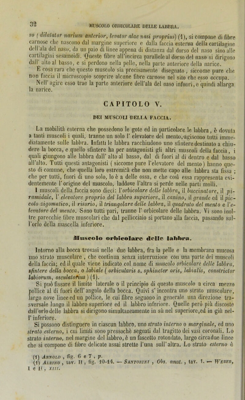 35 so ( dilalator iiarium anterior, hvator alae nasi proprius) (1), si compone di fibre carnose che nascono dal margine superiore e dalla faccia esterna della cartilagine dell'ala del naso, da un paio di linee appena di distanza dal dorso del naso sino alle cartilagini sesamoidi. Qneste fibre all’ineirca paralleleal dorso del naso si dirigono dall altoal basso, e si perdono nella pelle, nella parle anteriore della narice. L rosa rara che questo muscolo sia precisaniente disegnato , siecome pure che. non faccia il microscopio scoprire alcune fibre carnose nel sito che esso oeenpa. Nell agirc esso trae la parte anteriore dell’ala del naso infuori,e qnindi allarga la narice. CAPITOLO V. DEI MUSCOLI BELLA FACCIA. La mobilitä esterna che possedono le goto ed in particolare le labbra, e dovuta a tanti muscoli i quali, tranne un solo 1’ elevatore del menUvagiscono tutti imme- dialaraente stille labbra. Infatti le labbra racchiudono uno sfintere destinato a chiu- dere la bocca, e quello sfintere ha per antagonisti gli altri muscoli della faccia, i quali giungono alle labbra dall’ alto al basso, dal di fuori al di dentro e dal basso alfalto. Tutti quesli antagonisti (siccomepure l’elevatore del menlo) hanno que- sto di comune, che quella loro estremiiä che non metle capo alle labbra sta fissa ; che per tutti, fuori di uno solo, lo b a delle ossa, e che cosi essa rappresenta evi- dentemerite 1’ origine del muscolo, laddove l’altra si perde nelle parti molli. 1 muscoli della faccia sono dieci: 1’orbicolare delle labbraB il buccinatore, il pi- ramidalc, 1’ elevatore proprio del labbro superiore, il canino, il gründe ed il pic- colo zigomatico, il risorio, il Iriangolare delle labbra, il quadrato del mento e l’e- levaloredel mento. Sono tutti pari, tranne 1’ orbicolare delle labbra. Vi sono inol- tre parecchie fibre muscolari che dal pcllicciaio si portano alla faccia, passando sul- l’orlo della mascella inferiore. Muscolo orbicolare delle labbra. Intorno alla bocca trovasi nelle due labbra, fra la pelle e la membrana mucosa uno stralo muscolare , che continua senza interruzionc cou una parte dei muscoli della faccia; ed il quäle viene indicato col nome di muscolo orbicolare delle labbra, spätere della bocca, o labiale ( orbicularis s. sphincter oris, labialis, constrictor labiorum, osculatofius) (1). Si puö fissare il limite laterale o il principio di questo muscolo a circa mozzo pollice al di fuori dell’angolo della bocca. Quivi s’ incontra uno slrato muscolare, largo nove linee ed un pollice, le cui fibre seguono in generale una direzione tra- sversale lungo il labbro superiore ed il labbro inferiore. Quelle perö piü discosle dall’orlo delle labbra si dirigono simultaneamente in sii nel superiore,ed in gifi nel- 1’ inferiore. Si possono distinguere in ciascun labbro, uno stralo interno o marginale, ed uno strato esterno, i cui limiti sono pressochü segnati dal tragitto dei vasi coronali. Lo stralo intenw, nel margine del labbro, k un fascetto rotondato, largo circadue linee che si compone di fibre delicate assaistrette l’una sull’altra. Lo strato esterno 6 (1) Akxold , fig. 6 e 7 , p. (t) Albino , tav. H , fig. 10-14. — Sxntorini , Obs. anat. , tar. T. — TFjjber, 1 e K , xm.