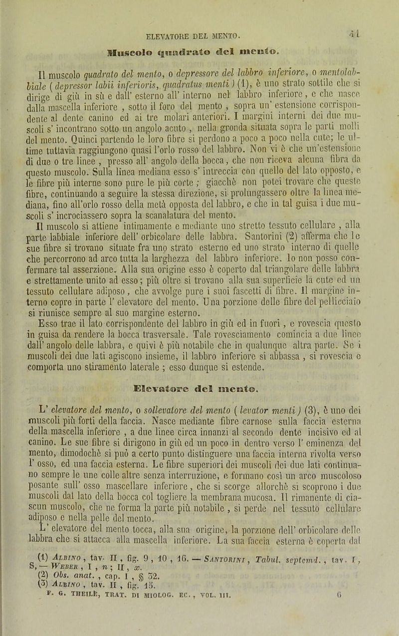 ELEVATOKE DEL MENTO. Sluscolo qnndrato «Sei nicuLo. II muscolo quadrato del mento, o depressore del labhro inferiore, o mentolab- biale (depressor labil inferioris, quadratvs menti) (1), 6 uno Strato sotlilc ehe si diri^e di giü in sü e dall’ esterno all’ interno ncl' labbro inferiore , c che nnscc dalla mascclla inferiore , sotto il foro del mento , sopra un’ estensione corrispon- dente al dente canino ed ai tre molari anteriori. I margini intorni dei due mu- scoli s’ incontrano sotto un angolo acuto , nella gronda sitaata sopra lc parti molli del mento. Quinci partendo le loro fibre si perdono a poco a poco nella cuto; le ul- time tuttavia raggiungono quasi l’orlo rosso del labbro. Non vi 6 che un’cstensione di due o tre linee , presso all’ angolo dclla bocca, che non riceva alcuna fibra da questo muscolo. Sulla linea mediana esso s’ intreccia con quello del lato opposto, e le fibre piü interne sono pure le piü corte ; giacche non potei trovare ehe quesle fibre, continuando a seguire la stessa direzione, si prolungassero oltre la linea me- diana, fino all’orlo rosso della meti opposta del labbro, e che in tal guisa i due mu- scoli s’ incrociassero sopra la scanalatura del mento. II muscolo si attiene intimamente e mediante uno stretto tessuto cellulare , alla parte labbiale inferiore dell’ orbicolare delle labbra. Santorini (2) afferma che le sue fibre si trovano situate fra uno strato esterno cd uno strato interno di quelle che percorrono ad arco tutta la largbezza del labbro inferiore. Io non posso con- fermare tal asserzione. Alla sua originc esso 6 coperto dal triangolare delle labbra e strettamente unito ad esso; piü oltre si trovano alla sua superficie la cutc ed un tessuto cellulare adiposo, che avvolge pure i suoi fascetti di fibre. II margine in- terno copre in parte 1’ elevatore del mento. Una porzione delle fibre del pcllicciaio si riunisce sempre al suo margine esterno. Esso trac il lato corrispondente del labbro in giü ed in fuori, o rovescia questo in guisa da rendere la bocca trasversale. Tale rovesciamenlo comincia a due linee dall’angolo delle labbra, e quivi 6 piü notabile che in qualunque altra parte. So i muscoli dei due lati agiscono insieme, il labbro inferiore si abbassa , si rovescia e comporta uno stiramento laterale ; esso dunque si estende. Elevatore dcS mento. L’ elevatore del mento, o sollevatore del mento (levator menti) (3), ü uno dei muscoli piü forti della faccia. Nasce mediante fibre carnosc sulla faccia eSterna della mascella inferiore , a due linee circa innanzi al secondo dente incisivo cd al canino. Le sue fibre si dirigono in giü cd un poco in dentro verso 1' eminenza del mento, dimodochü si puö a certo punto distinguere una faccia interna rivolla verso 1’ osso, ed una faccia esterna. Le fibre superiori dei muscoli dei due lati conlinua- no sempre le unc collc altre senza interruzione, e formano cosi un arco muscoloso posantc sulT osso mascellare inferiore , che si scorge allorche si scoprono i due muscoli dal lato della bocca col toglierc la membrana mucosa. 11 rimanente di cia- scun muscolo, che ne forma la parte piü nolabile , si perde nel tessuto cellulare adiposo e nella pelle del mento. L’ elevatore del mento tocca, alla sua origine, la porzione dell’ orbicolare delle labbra che si attacca alla mascella inferiore. La sua faccia esterna e copcrta dal (1) Albino , tav- II , fig. 9 , IO , 16. — Santorini , Tabul. septemd. , tnv. I, S, — Weber , I , n ; II, x. (2) Obs. anat. , cap. 1 , § 52. (Ö) Albino , tav. II , fig.’ 15. F. G. THEILfc, TRAT. DI MIOLOG. F.C. , VOL. III. G