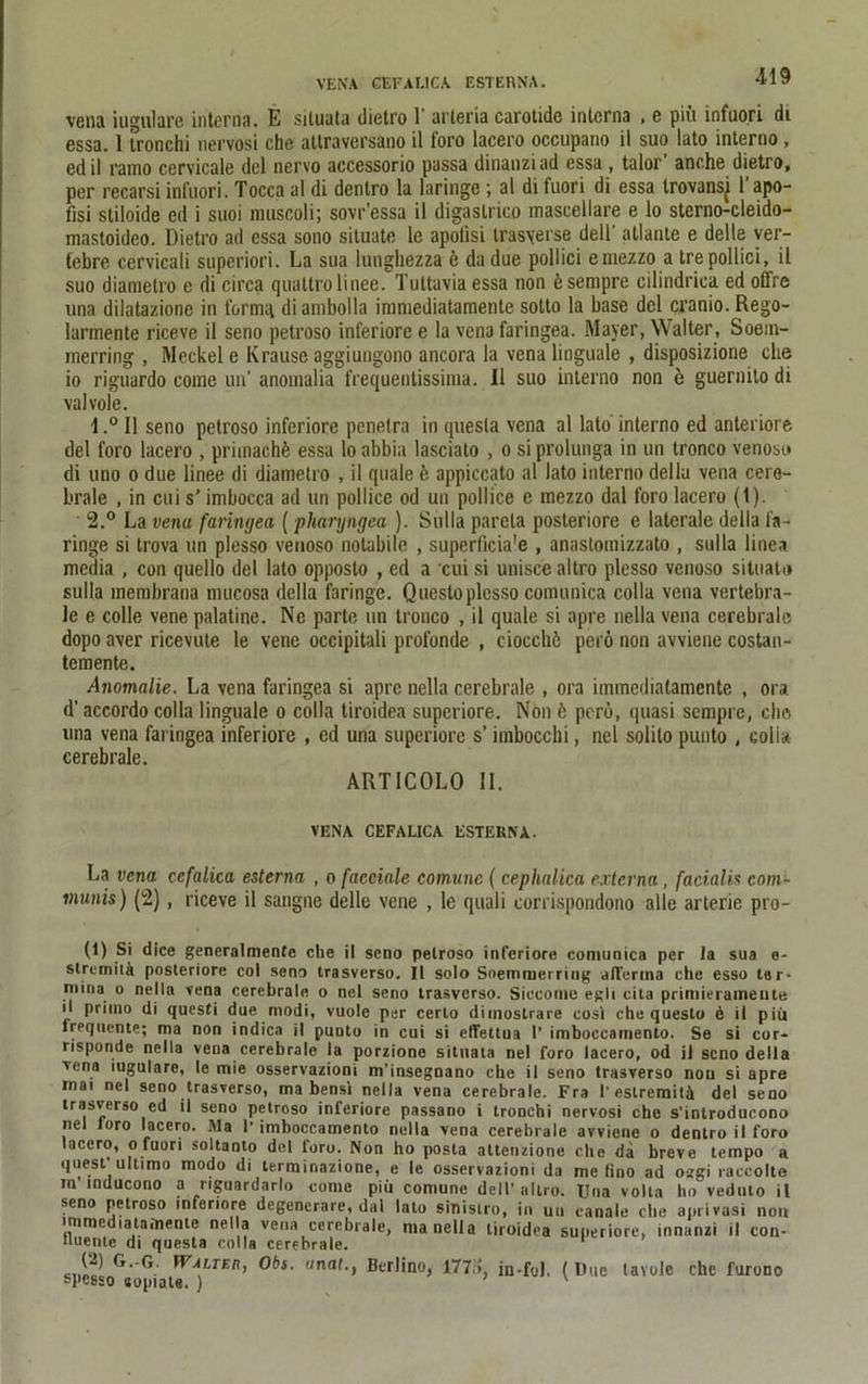 vena iugulare interna. E siluata ilietro 1 arteria carotide interna , e piu infuori di essa. 1 tronchi nervosi che attraversano il foro lacero occupatio il suo lato interno, ed il ramo cervicale dcl nervo accessorio passa dinanzi ad essa , talor anche dietro, per recarsi infuori. Tocca al di dentro la laringe ; al di tuori di essa trovansj 1 apo- fisi stiloide ed i suoi muscoli; sovr’essa il digaslrico mascellare e lo sterno-cleido- mastoideo. Dietro ad essa sono situate le apotisi trasyer.se dell' atlante e delle ver- febre cervicali superiori. La sua lunghezza e dadue pollici emezzo a tre pollici, il suo diametro e di circa quattro linee. Tuttavia essa non 6 sempre cilindrica ed offre una dilatazione in formq diambolla immediatamente sotto la base del cranio. Rego- larmente riceve il seno petroso inferiore e la vena faringea. Mayer, Walter, Soein- merring , Meckel e Krause aggiungono ancora la vena linguale , disposizione che 10 riguardo eome un’ anomalia frequentissima. Il suo interno non e guernito di valvole. 1. ° Il seno petroso inferiore penetra in quesla vena al lato interno ed anteriore del foro lacero , pritnachfe essa lo abbia lasciato , o si prolunga in un tronco venoso di uno o due linee di diametro , il quäle ö appiccato al lato interno dellu vena cere- brale , in cui s' imbocca ad un pollice od un pollice e mezzo dal foro lacero (t). 2. ° La vena faringea (pharyngea ). Sulla parela posteriore e laterale della la- ringe si trova un plesso venoso notabile , superficia'e , anastoinizzato , sulla linea media , con quello del lato opposto , ed a cui si uniscealtro plesso venoso situaU» sulla membrana ntucosa della faringe. Questo plesso comunica colla vena vertebra- le e colle vene palatine. Ne parte un tronco , il quäle si apre nella vena cerebrale dopo aver ricevule le vene occipitali profonde , ciocchö perö non avviene costau- temente. Anomalie. La vena faringea si apre nella cerebrale , ora immediatamente , ora d’ accordo colla linguale o colla tiroidea superiore. Non k perö, quasi sempre, ehe una vena faringea inferiore , ed una superiore s’ imbocchi, nel solito punto , colla cerebrale. ARTICOLO II. VENA CEFALICA ESTERNA. La vena. cefalica esterna , o facciale comune ( cephalica externa , facialis com- munis) (2), riceve il sangne delle vene , le quali eorrispondono alle arterie pro- (1) Si dice generalmente che il seno petroso inferiore comunica per la sua e- stremitä posteriore col seno trasverso. Il solo Soemmerring alTertna che esso ter- niina o nella vena cerebrale o nel seno trasverso. Siceome eglt cila primieramente 11 primo di questi due modi, vuole per certo diinoslrare cosl che questo 6 il piü frequente; ma non indica il punto in cui si effettua 1’ imboccamento. Se si cor- risponde nella vena cerebrale la porzione situata nel foro lacero, od il seno della vena iugulare, le mie osservazioni m’insegnano che il seno trasverso nou si apre inai nel seno trasverso, ma bensi nella vena cerebrale. Fra 1’ estremitä del seno trasverso ed il seno petroso inferiore passano i tronchi nervosi che s'introducono nel loro lacero. Ma 1’ imboccamento nella vena cerebrale avviene o dentro il foro lacero, o fuori soltanto del toro. Non ho posta attenzione che da breve tempo a quesf ultimo modo di terminazione, e le osservazioni da me fino ad osgi raccolte m’inducono a nguardarlo come piü comnne dell'altro. Una volta ho veduto il seno petroso inferiore degenerare, dal lato sinistro, in un canale che aprivasi non immediatamente nella vena cerebrale, ma nella tiroidea superiore, innanzi il con- Uuente di questa colla cerebrale. ('- G- Walter, Obs. anal., Bcrlino, 177,i, jn-fol. (Due lavole che furono spesso «opiate. ) '