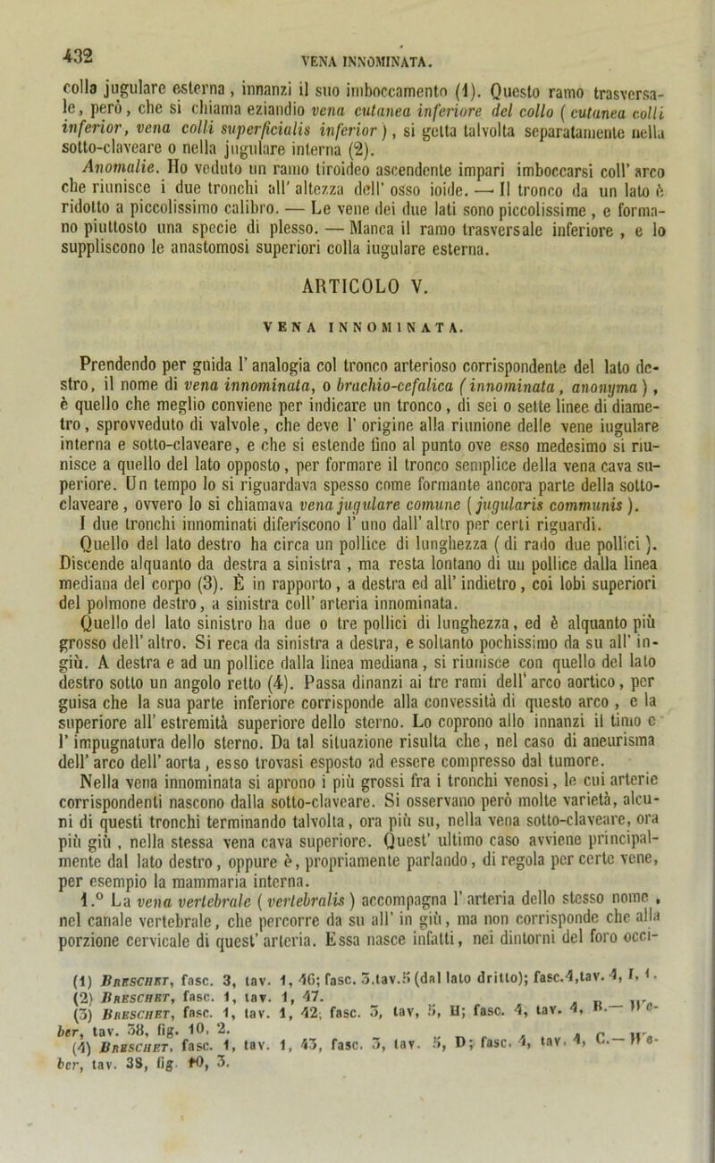 ■432 VENA INNOMINATA. colla jugulare esterna , innanzi il suo imboccamento (1). Questo ramo trasversa- le, perö, che si chiama eziandio vena cutanea inferiore fiel collo (cutanea colli inferior, vena colli superficialis inferior), si gclta talvolta separataniente nella sotto-claveare o nella jugulare interna (2). Anomalie, llo veiluto un ramo liroirleo ascendente impari imboccarsi coli’ arco che riunisce i due tronchi all' altezza dell’ osso ioide. — II tronco da un lato ö ridotto a piccolissimo calibro. — Le vene dei due lati sono piccolissime , e forma- no piuttosto una specie di plesso. — Manca il ramo trasversale inferiore , e lo suppliscono le anastomosi superiori colla iugulare esterna. ARTICOLO V. VENA INNOM IN ATA. Prendendo per guida 1’ analogia col tronco arterioso corrispondente del lato de- stro, il nome di vena innominata, o brachio-ccfalica (innominata, anonyma ), e quello che meglio conviene per indicare un tronco, di sei o sette linee di diame- tro, sprovveduto di valvole, che devc 1’ origine alla riunione delle vene iugulare interna e sotto-claveare, e che si estende fino al punto ove esso medesimo si riu- nisce a quello del lato opposto, per formare il tronco semplice della vena cava su- periore. Un tempo lo si riguardava spesso cnme formante ancora parte della sotto- claveare , ovvero lo si chiamava vena jugulare comune (jugularis communis ). I due tronchi innominati diferiscono 1’ uno dall’ altro per certi riguardi. Quello del lato destro ha circa un pollice di lunghezza (di rado due pollici). Discende alquanto da destra a sinistra , ma resta lontano di un pollice dalla linea mediana del corpo (3). fi in rapporto , a destra ed all’ indietro , coi lobi superiori del polmone destro, a sinistra coli’ arteria innominata. Quello del lato sinistro ha due o tre pollici di lunghezza, ed ö alquanto piü grosso dell’ altro. Si reca da sinistra a destra, e sollanto pochissimo da su all’ in- giü. A destra e ad un pollice dalla linea mediana, si riunisce con quello del lato destro sotto un angolo retto (4). Passa dinanzi ai tre rami dell’arco aortico, per guisa che la sua parte inferiore corrisponde alla convessitä di questo arco , e la superiore all’ estremitä superiore dello sterno. Lo coprono allo innanzi il timo c 1’ impugnatura dello sterno. Da tal siluazione risulta che, nel caso di aneurisma dell’ arco dell’ aorta , esso trovasi esposto ad essere compresso dal tumore. Nella vena innominata si aprono i piü grossi fra i tronchi venosi, le cui arteric corrispondenti nascono dalla sotto-claveare. Si osservano perö molte varietä, alcu- ni di questi tronchi terminando talvolta, ora piü su, nella vena sotto-claveare, ora piü giü , nella stessa vena cava superiore. Qucst’ ultimo caso avviene principal- mente dal lato destro, oppure ö, propriamcnte parlando, di regola per certe vene, per esempio la mammaria interna. l.° La vena vertebrale ( verlebralis ) accompagna 1’ arteria dello stcsso nome , nel cariale vertebrale, che percorre da su all’ in giü, ma non corrisponde che alla porzione cervicale di quest’ arteria. Essa nasce infatti, nei dintorni del foro occi- (1) Brkscret, fase. 3, tav. 1, 46; fase. 3.tav.5 (dal lato dritlo); fasc.4,tav. 4,1, 1. (2) B rescret, fase. 1, rav. 1, 47. _ ... (3) Bheschet, fase. 1, tav. 1, 42; fase. 3, tav, 3, H; fase. 4, tav. 4, i». ' her, tav. 38, fig. 10, 2. _ (4) Brbschet, fase. 1, tav. 1, 43, fase. 3, tav. 3, D; fase, tav. 4> 1- na-