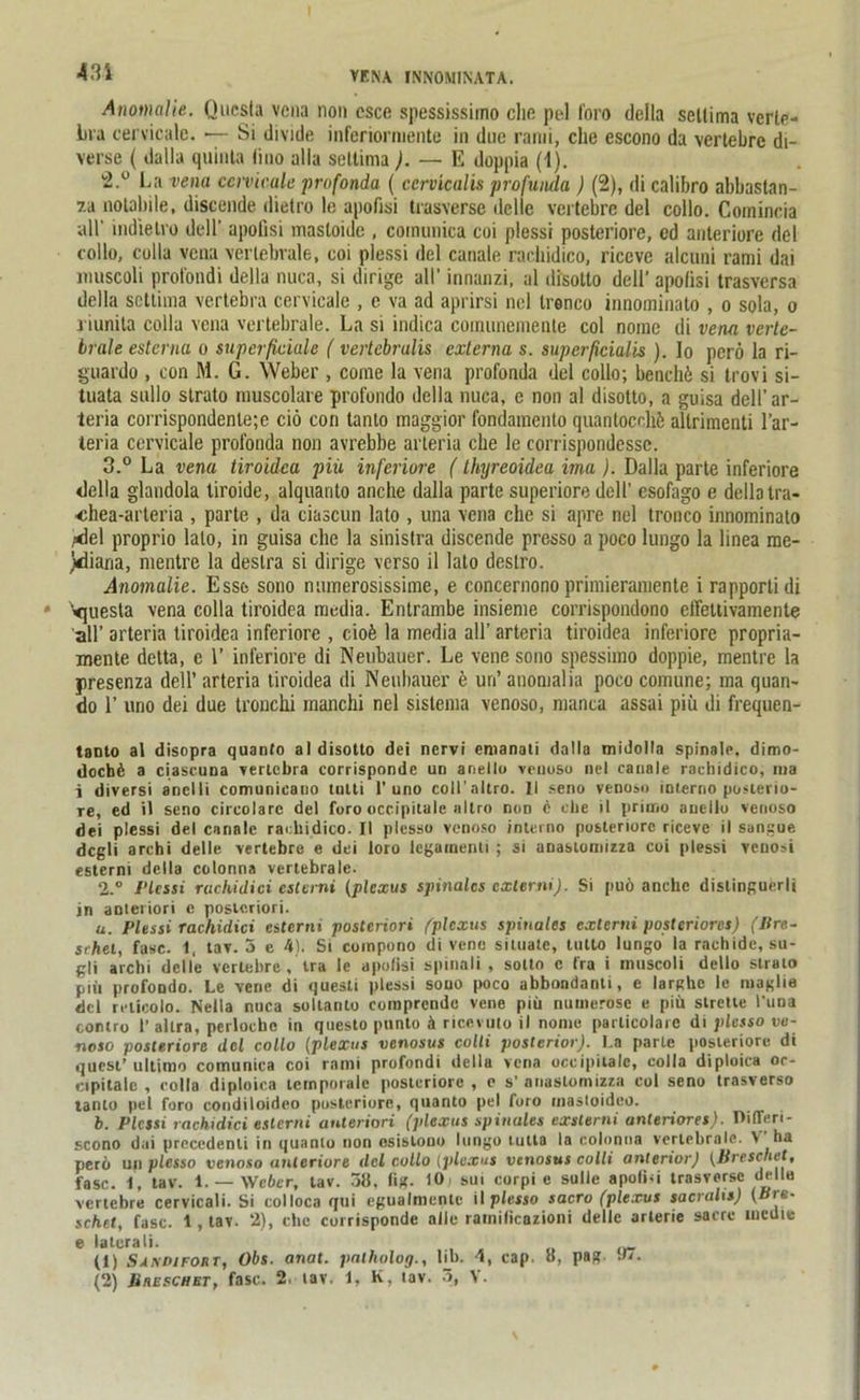 431 Anomalie. Qucsta vena non csce spessissimo die pol foro della sellima verte- ina cervicale. *— Si divide inferiormente in duc rami, che escono da vertebre di- verse ( dalla quinta lino ulla settima ). — E doppia (1). La vena cervicale profonda ( cervicalis profunda ) (2), di calibro abbastan- 7.a notabile, discende dietro le apofisi trasverse delle vertebre del collo. Comincia all’ indielro dell’ apofisi masloidc , cornunica coi plessi posteriore, ed anteriore del collo, eolla vena vertebrale, coi plessi del canale rachidico, riccvc alcuni rami dai lmiscoli profondi della nuca, si dirige all’ innanzi, al disollo dell' apolisi trasversa della settima vertebra cervicale , e va ad aprirsi nel Ireneo innominato , o sola, o i iunita colla vena vertebrale. La si indica coiminemente coi noine di vena verte- brale esterna o superficiale ( verlcbralis externa s. superficialis ). Io perö la ri- guardo , con M. G. Weber , corne la vena profonda del collo; benchö si trovi si- tuata sullo strato muscolare profondo della nuca, e non al disotto, a guisa dell’ ar- teria corrispondenle;e ciö con tanto maggior fondamcnlo quantocdiü aUrimcnti l’ar- teria cervicale profonda non avrebbe arteria che le corrispondessc. з. ° La vena tiroidca piü inferiore (thyreoidea ima ). Dalla parte inferiore della glandola tiroide, alquanto anche dalla parte superiore dell’ esofago e della tra- ■«hea-arteria , parte , da ciascun lato , una vena che si apre nel tronco innominato .«del proprio lato, in guisa che la sinistra discende presso a poco lungo la linea me- diana, nientre la deslra si dirige verso il lato deslro. Anomalie. Esse sono nmnerosissime, e concernono primieramente i rapportidi Vjuesla vena colla tiroidea media. Entrambe insieme corrispondono effettivamente all’ arteria tiroidea inferiore , cioü la media all’ arteria tiroidea inferiore propria- mente detta, e 1’ inferiore di Neubauer. Le vene sono spessimo doppie, mentre la presenza dell’ arteria tiroidea di Neubauer e un’ anomalia poco comune; ma quan- do 1’ uno dei due tronchi manchi nel sislema venoso, manca assai piü di frequen- tanto al disopra quanfo al disotto dei nervi enianati dalla tnidolla spinale, dimo- docb6 a ciascuna vertebra corrisponde ud anello venoso nel canale rachidico, ma i diversi anelli comunicano tntti 1’uno coll’altro. II seno venoso interno posterio- re, ed il seno circolare del foro occipitale allro non c che it primo anello venoso dei plessi del canale rachidico. II plcsso venoso interno posteriore ricevc il sangue dcgti archi delle vertebre e dei loro lcgamenti ; si anastonnzza coi plessi venosi esterni della colonna vertebrale. 2.° Plessi ruclUdici esterni (plexus spinales cxlerni). Si puö anche dislinguerli in anteriori e posteriori. и. Plessi rachiclici esterni posteriori /'plexus spinales externi posteriores) (Pre- schet, fase. 1, tav. 5 e 4). Si coinpono di vene sitnale, tutto lungo la rachide, su- gli archi delle vertebre, tra le apofisi spinali , sotto e fra i niuscoli dello strato piü profondo. Le vene di questi plessi souo poco abbondanti, e larghe le maglie del relicolo. Nella nuca soltanto comprendo vene piü numerose e piü strette l'una contro 1’ altra, perlocbc in questo punto k ricevuto il nome particolarc di plesso ve- noso posteriore ilcl collo (plexus venosus colli posterior). La parte posteriore di quest’ultimo cornunica coi rami profondi della vena occipitale, eolla diploica oc- eipitalc , colla diploica temporale posteriore , e s’ anastomizza coi seno trasverso tanto pel foro condiloideo posteriore, quanto pel foro mastoidco. h. Plessi rachidici esterni anteriori (plexus spinales exsterni anteriores). Oifleri- scono dai precedenli in quanto non esislono lungo lutla la colonna vertebrale. V ha perü un plesso venoso anteriore del collo (plexus venosus colli anterior) (Br e sch et, fase. 1, tav. 1. — Weber, tav. 58. fig. 10 ' sui corpi e sulie apoCui trasverse delle vertebre cervicali. Si colloca qui egualmente il plesso sacro (plexus sacralis) (Pre- schet, fase. 1 , tav. 2), che corrisponde alle ratnilicazioni delle arlerie sacre lucdie e latcrali. (1) Sandifoüt, Obs. anat. palholog., lib. cap. 8, pag n.