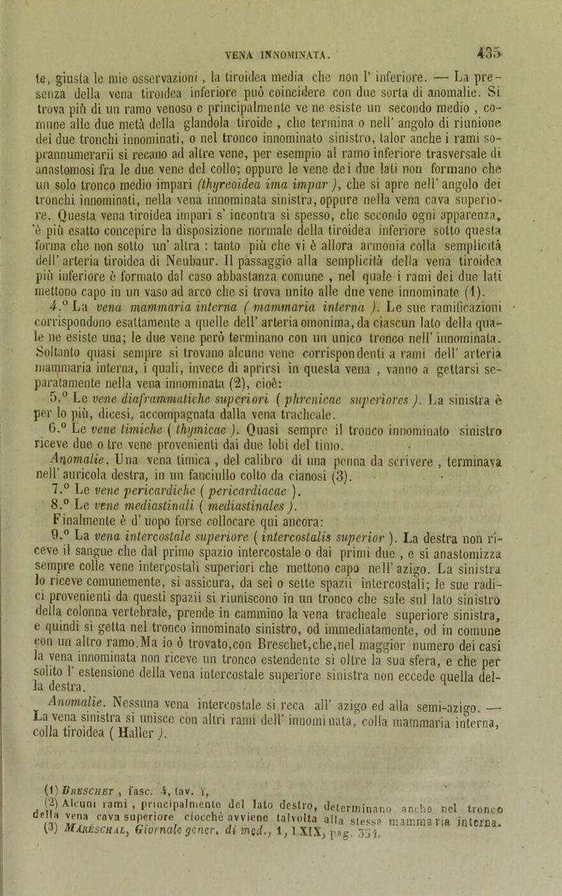 43S le, giusta le raie osservazioni, la tiroidea media che non 1’ inferiore. — La pre- senza della vcna tiroidea inferiore puö coincidere con dne sorla di anomalie. Si trova pifi di un ramo venoso c principalmente ve ne esiste un secondo medio , co- mnne alle due metä delia glandola tiroide , che termina o neli’ angolo di riunione dei due tronchi innominati, o nel tronco innominato sinistro, talor anche i rami so- prannumerarii si recano ad altre vene, per esempio al ramo inferiore trasvcrsale di anaslomosi fra le due vene del collo; oppure le vene dei due lali non formano che un solo tronco medio impari (thyreoidea ima impar), che si apre nell'angolo dei tronchi innominati, nella vena innominata sinistra, oppure nella vena cava superio- re. Questa vena tiroidea impari s’ incontra si spesso, che secondo ogni apparenza, \) piü esatto concepire la disposizione normale della tiroidea inferiore sotto questa forma che non sotto un’ altra : tanlo piü che vi ü allora armonia colla semplicita dell’ arteria tiroidea di Neubaur. 11 passaggio alla semplicita della vena tiroidea piü inferiore e formalo dal caso abbastanza comune , nel quäle i rami dei due lati mettono capo in un vaso ad arco che si trova unito alle due vene innominate (1). 4. ° La vena mammaria interna ( mammaria interna ). Le sue ramificazioni • corrispondono esattamente a quelle dell’ arteria omonima, da ciascun lato della quä- le ne esiste una; le due vene perö terminano con un unico tronco nell’ innominata. Soltanto quasi sempre si trovano alcune vene corrispondenli a rami dell’ arteria maunnaria interna, i quali, invece di aprirsi in questa vena , vanno a geltarsi sc- paratamente nella vena innominata (2), cioö: 5. ° Le vene diaframmatiche snperiori (phrenicae supcriorcs ). La sinistra e per lo piü, dicesi, aceompagnata dalla vena traeheale. 0.° Le vene timiehc (thymicae ). Quasi sempre il tronco innominato sinistro riceve due o tre vene provenienti dai due lobi del limo. Anomalie. Una vena limica , del calibro di una penna da scrivere , terminava nell’ auricola destra, in un fanciullo colto da cianosi (3). • 7. ° Le vene pericardiche (pericardiacae ). 8. ° Le vene mediastinuli ( mediastinales ). Finalmenlc ü d’uopo forse collocare qui ancora: 9. ° La vena intercostale superiore (intercostalis superior ). La destra non ri- ceve il sangue che dal primo spazio intercostale o dai primi due , e si anastomizza sempre colle vene interpostali superiori che mettono capo nell’ azigo. La sinistra lo riceve comunemente, si assicura, da sei o selte spazii intercostali; le sue radi- ci provenienti da questi spazii si riuniscono in un tronco che sale sul lato sinistro della colonna vertebrale, prende in cammino la vena traeheale superiore sinistra, e quindi si getta nel tronco innominato sinistro, od immediatamente, od in comune con un altro ramo.Ma io ö trovato,con Breschet,che,nel maggior numero dei casi la vena innominata non riceve un tronco estendente si o 1 tre la sua sfera, e che per solito 1 estensione della vena intercostale superiore sinistra non eccede quella del- la destra. Anomalie. Ncssuria vena intercostale si reca all’ azigo ed alla semi-azi°'o. La vena sinistra si unisee con altri rami dell’ innominata, colla mammaria interna, colla tiroidea ( Haller ). (1) Biieschet , fase. 4, tav. V, (•2) Aleuni rami, principalmente del lato destro, determinano anrho nel tronco della vena cava superiore c.occhc avvienc talvolta alla slessP niammana interna. W MA.hesch.il, Giornalc gencr, di med., 1, LX1X, pag. 31»i.