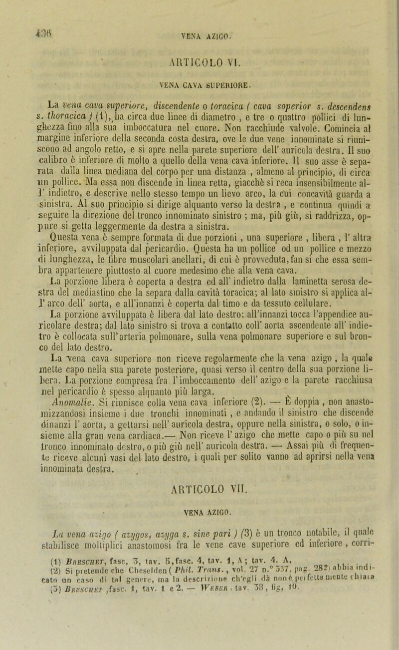 4.W ARTICOLO VI. VENA CAVA SUPEIUORE. La vena cava superiore, discendenle o toracicu ( cava sopcrior s. descendens s. thoracica ) (l),ha circa due lince di diametro , e tre o quattro poliici di lun- ghezza fmo alla sua imboccatura nel cuore. Non racchiudc valvole. Comincia al marginc inferiore della seconda costa deslra, ove le due vene innominale si riuni- scono ad angolo retto, e si apre nella parete superiore dell’auricola deslra. II suo calibro 6 inferiore di nioilo a quello della vena cava inferiore. 11 suo asse e sepa- rat dalla linea mediana del corpoper una distanza , almeno al principio, di circa un pollice. Ma essa non discende in linea retta, giacchü si reca insensibilmenle al- i' indielro, e descrive nello slesso tempo un lievo arco, la clii concaviti guarda a sinislra. Al suo principio si dirige alquanto verso la dcstrn, e continua quindi a seguire la direzione del tronco innominato sinistro ; ma, piü giii, si raddrizza, op- pure si getta leggermenle da destra a sinistra. Questa vena e sempre formata di due porzioni , una superiore , libera , 1’ allra inferiore, avviluppata dal pericardio. Questa ha un pollice od un pollice e mezzo di lunghezza, le fibre muscolari anellari, di cui ü provveduta,fan si che essa sein- bra apparlenere piuttoslo al cuore medesimo ehe alla vena cava. La porzione libera 6 coperta a destra ed all’ indietro dalla laminetta serosa de- slra del mediastino che la separa dalla cavili toracica; al lalo sinistro si applica al- J’ arco dell’ aorta, e all’innanzi ü coperta dal timo e da tessuto cellulare. La porzione avviluppata 6 libera dal lato destro: all’innanzi tocca l’appendice au- ricolare destra; dal lato sinistro si trova a contatto coli’ aorta ascendente all' indie- tro e collocata suU’arteria polmonare, sulla vena polmonare superiore e sul bron- co del lalo destro. La 'vena cava superiore non riceve regolarmente che la vena azigo , la quäle melte capo nella sua parete posteriore, quasi verso il ceniro della sua porzione li- bera. La porzione compresa l'ra l’imboccamento dell’azigo e la parete racchiusa nel pericardio ü spesso alquanto piü larga. Anomalie. Si riunisce colla vena cava inferiore (2). — L doppia , non anaslo- mizzandosi insieine i due tronchi innominati , e andando il sinistro che discende dinanzi 1’ aorta, a geltarsi nell’ auricola destra, oppure nella sinistra, o solo, oin- sieme alla gran vena cardiaca.— Non riceve 1’ azigo che motte capo o piü su nel tronco innominato destro, o piü gilt nell’ auricola destra. — Assai piü di frequen- te riceve alcuni vasi del lalo destro, i quali per solilo vanno ad aprirsi nella vena innomiriata destra. ARTICOLO VII. VENA AZIGO. La vena azigo ( aiygos, azgga s. sine pari) (3) e un tronco notabilc, il quäle slabilisce rnoltiplici unastomosi fra le vene cave superiore ed inferiore, corri- (t) BnnscilET, fase, 3, tav. 5,fase. 4, tav. 1, A ; tnv. 4. A, . (2) Si pielende che Cheseldenf Phil. Trans., vol. 27 n.° 537, pag. 282t abbia tndi- ealn un caso ili tnI gencre, ma tu descriiinne ch'ogli dä none peifcltamente cniaia