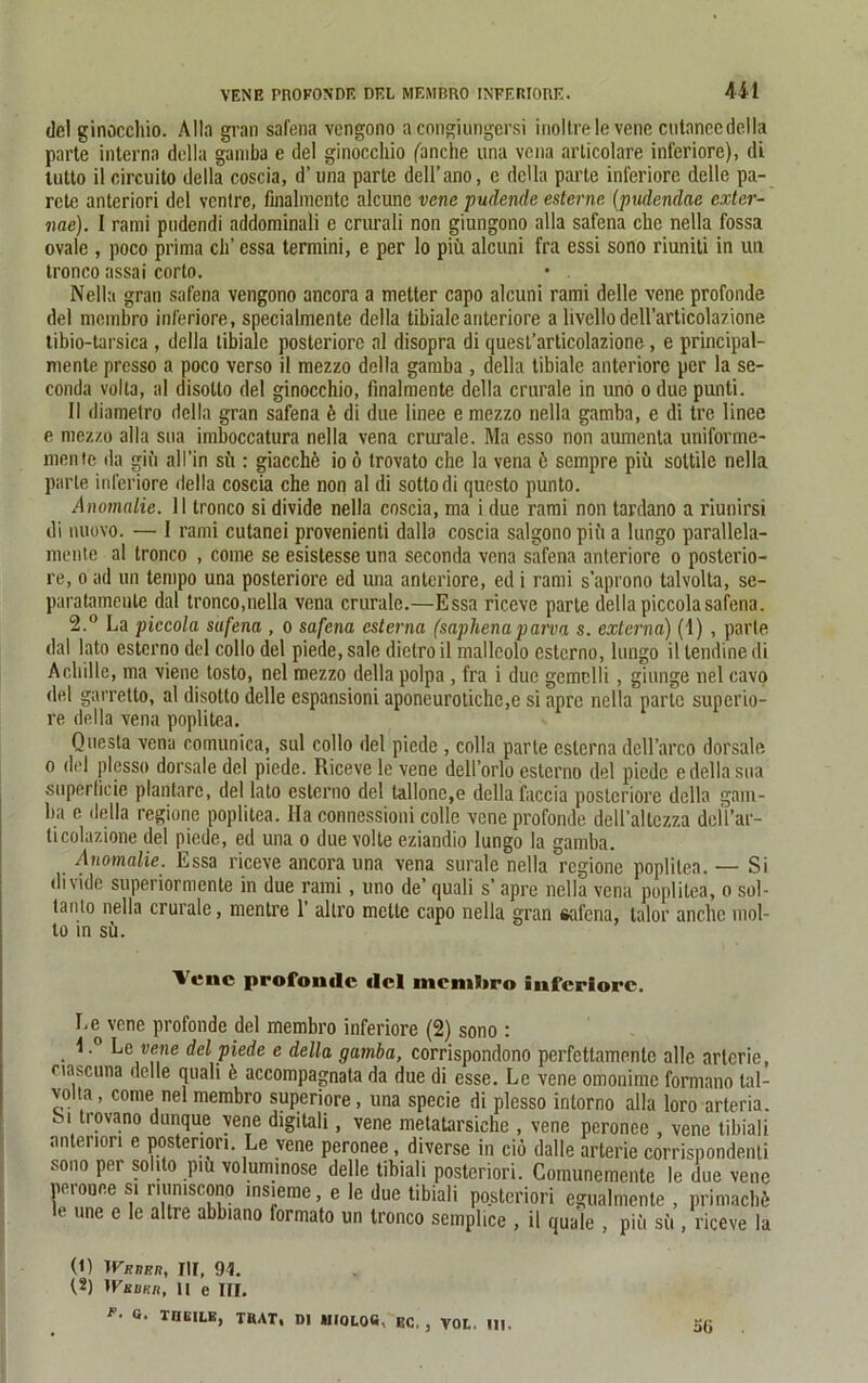 del ginoccliio. Alla gran safena vcngono a congiungersi inoltre le vene cutanccdella parte interna della ganiba e del ginoccliio ('anche una vena articolare inferiore), di Uitto il circuito della coscia, d’ una parte dell’ano, e della parte inferiore delle pa- rete anteriori del venire, finalmcntc alcune vene pudende esterne (pudendae exter- ime). I rami pudendi addominali e crurali non giungono alla safena che nella fossa ovale , poco prima ch’essa termini, e per lo piü alcuni fra essi sono riuniti in un tronco assai corto. • . Nella gran safena vengono ancora a metter capo alcuni rami delle vene profonde del membro inferiore, specialmente della tibialeanteriore a livellodell’articolazione tibio-tarsica , della tibiale posteriore al disopra di quest’articolazione, e principal- mente presso a poco verso il mezzo della garuba , della tibiale anteriore per la se- conda volla, al disotlo del ginocchio, finalmente della crurale in uno o due punti. Il diamelro della gran safena k di due linee e mezzo nella gamba, e di tre linee e mezzo alla sua imboccatura nella vena crurale. Ma esso non aumenta uniforme- mente da giu all’in sii: giacchö io ö trovato che la vena 6 sempre piii sottile nella parle inferiore della coscia che non al di sotto di questo punto. Anomalie. 11 tronco si divide nella coscia, ma i due rami non tardano a riunirsi di nuovo. — I rami cutanei provenienti dalla coscia salgono piii a lungo parallela- nientc al tronco , come se esistesse una seconda vena safena anteriore o posterio- re, o ad un tempo una posteriore ed una anteriore, ed i rami s’aprono talvolta, se- paratamente dal tronco,nella vena crurale.—Essa riceve parle della piccolasafena. 2.° La piccola safena , o safena csterna (saphenaparva s. externa) (1) , parle dal lato esterno del collo del piede, sale dietro il mallcolo esterno, lungo il lendine di Achille, ma viene tosto, nel mezzo della polpa , fra i due gemclli , giunge nel cavo del garretto, al disotto delle espansioni aponeurotichc,e si apre nella parte superio- re della vena poplitea. Quesla vena comunica, sul collo del piede , colla parte esterna dell’arco dorsale o del plesso dorsaledel piede. Riceve lc vene dell’orlo esterno del piede e della sua superlicie plantare, del lato esterno del talIone,e della faccia posteriore della gani- ba e della regione poplitea. Ha connessioni colle vene profonde dolTaltczza dell’ar- licolazione del piede, ed una o due volte eziandio lungo la gamba. Anomalie. Essa riceve ancora una vena suralc nella regione poplitea. — Si divide superiormente in due rami, uno de’ quali s’ apre nella vena poplitea, o sol- tanto nella crurale, mentre 1’ altro mette capo nella gran «alena, talor anche mol- to in sü. Vene profonde del niemütro inferiore. Le vene profonde del membro inferiore (2) sono : 1.° Le vene del piede e della gamba, corrispondono perfettamente alle artcrie, ciascuna delle quali k accompagnata da due di esse. Le vene omonimc formano tal- volta, come nel membro superiore, una specie di plesso intorno alla loro arteria. Si trovano dunque vene digitali, vene metatarsiche , vene peronee vene tibiali anteriori e posteriori. Le vene peronee, diverse in ciö dalle arterie corrispondenli sono per solito piu voluminöse delle tibiali posteriori. Comunemente le due vene peronee si riumscono msieme, e le due tibiali posteriori egualmente , primaebft le une e le altre abbiano formato un tronco semplice , il quäle , piü sü , riceve la (1) TFkbbr, III, 94. (.2) IKhbk/i, II e III. F’ G’ THEILE, trat, Dl MIOLOfi. ec, , VOL. Ul.