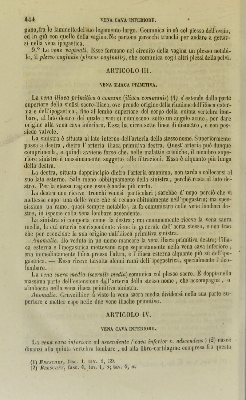 gano.fra le lamineltedelsuo lcgamento largo. Comunica in sfi col plesso dell'ovaui, ed in gifi con quello della vagina. Ne partono parecchi tronchi per andar* a gettar- si nella vena ipogaslica. 9.° Le vene vaginali. Esse formano ncl circuito della vagina un plesso notabi- le, il plesso vaginale (plcxus vaginalis), che comunica cogli allri plessi della pelvi. ARTICOLO 111. VENA ILIACA PR1MITCVA. La vena iliaca primitiva o comune [iliaca communis) (1J s’estcnde dalla parte superiore della sinfisi sacro-iliaca, ove prendc origine dalla riunionedell’iliaca ester- 11a e dell’ipogastica , fino al lembo superiore del corpo della quinla vertebra lom- bore, al lato destro del quäle i vasi si riuniscono sotto un angolo aculo, per darc origine alla vena cava inferiore. Essa ha circa settc linee di diamelro , c non pos- siede valvole. La sinistra 6 situata al lato interno dell’arteria dellostessonome.Superiorraentc passa a destra , dietro 1’ arteria iliaca primitiva destra. QuesV arteria puö dunque comprimerla, e quindi avviene forse che, nelle malattie croniche, il membro supe- riore sinistro b massimamente soggetto alle filtrazioni. Essa b alquanto piü lunga della destra. ,, La destra, situata dapprincipio dietro l’arteria omonima, non tarda a collocarsi al suo lato esterno. Sale rneno obbliquamente della sinistra, perche resla al lato de- slro. Per la stessa ragione essa e anche piü corta. La destra non riceve tronchi venosi particolari; sarebbe d’ uopo perciö che vi rnetlessc capo una delle vene che si recano abitualmente nell’ipogastrio; ma spes- sissimo un ramo, quasi sempre notabiie , la fa comunicarc colle vene lombari de- stre, in ispecie colla vena lombare ascendente. La sinistra si comporta come la destra ; ma comunemcnte riceve la vena sacra niedia, la cui arteria corrispondente viene in generale dall’ aorta stessa, c non true che per eccezione la sua origine daH’iliaca primitiva sinistra. Anomalie. Ho veduto in un uomo mancare la vena iliaca primitiva destra; l'ilia- ca eslerna e l’ipogastrica mettevano capo separatamente nella vena cava inferiore , ma immediatamente l’una presso 1’allra, e 1’iliaca eslerna alquanto piü sü dell'ipo- gastrica. — Essa riceve talvolta alcuni rami dell’ ipogastrica, specialmcnte l’ileo- lombare. La vena sacra media (sccralis media)comunica col plesso sacro. E doppianella massima parte dell’cstonsione dell’arteria dello stesso nome , che accompagna , o s'imbocca nella vena iliaca primitiva sinistra. Anomalie. Cruveilhicr ü visto la vena sacra media dividersi nella sua parte su- periorc e metter capo nelle due vene iliache primitive. ARTICOLO IV. VENA CAVA INFERIORE. La vena cava inferiore od ascendente ( cava inferior s. adsccndens) (2) nascc dinanzi alla quinla vertebra lombare , od alla libro-carlilagine compresa Ira quesla (1) Unesco et, fase. I. tav. i, 59. (2) ßnuscHb'r, fase. 4, tav. 1, tav. 4, a.