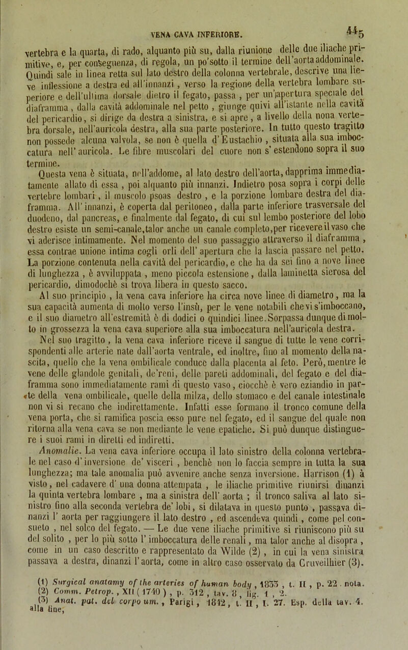 VENA CAVA INFEIUORE. ^*5 vertebra e la quarta, di rado, alquanto piü su, dalla riunione deljc duc iliache pri- mitive, e, per conüeguenza, di regola, un po’sotto il termiue dell’aortaaddorninale. Quindi sale in linea retta sul lato destro della colonna vertebrale, descrive una lie- ve inflessione a destra ed all’mnanzi , verso la regione della vertebra lombarc su- periore e dell'uliima dorsale dielro il fegato, passa , per un’iapertura speciale del diatramma, dalla cavitä addominale nel petto , giunge quivi ull’istante nella cavitä del pcricardio, si dirige da desto a sinistra, e si apre , a livello della nona verte- bra dorsale, neH’auricola desto, alla sua parte posteriore. In tutto questo tragilto non possede alcuna valvola, se non 6 quella d’Eustachio , situata alla sua irnboc- catura nell’ auricola. Le fibre muscolari del cuore non s’ estendono sopra il suo le nel caso d’ inversione de’ visceri , benclie non lo faccia sempre in lutta la sua lunghezza; ma tale anomalia puö avvenire anche senza inversione. Harrison (1) ä visto, nel cadavere d’ una donna attempata , le iliache primitive riunirsi dinanzi la quinla vertebra lombare , ma a sinistra dell’ aorta ; il tronco saliva al lato si- nistro lino alla seconda vertebra de’ lobi, si dilatava in questo punto , passava di- nanzi 1’ aorta per raggiungcre il lato destro , ed ascendeva quindi, come pel con- sueto , nel solco del fegato. — Le due vene iliache primitive si riuniscono piü su del solito , per lo piü sotto 1’ imboccatura delle renali, ma talor anche al disopra , come in un caso descritto e rappresentato da Wilde (2), in cui la vena sinistra passava a deslra, dinanzi 1’aorta, come in altro caso osservato da Cruveilhier (3). (1) Surgical anatamy of ihe arlaries of human boclu , 1B33 , t. II , p. 22 . nota. (2) Comm. Petrop. , Xtl (1740 ) , p. 312 , tav. !i, Hg. l , 2. (3) Anal. pal. del corpo um. , Parigi, 1812, t. H , l. 27. Esp. della tav. 4.