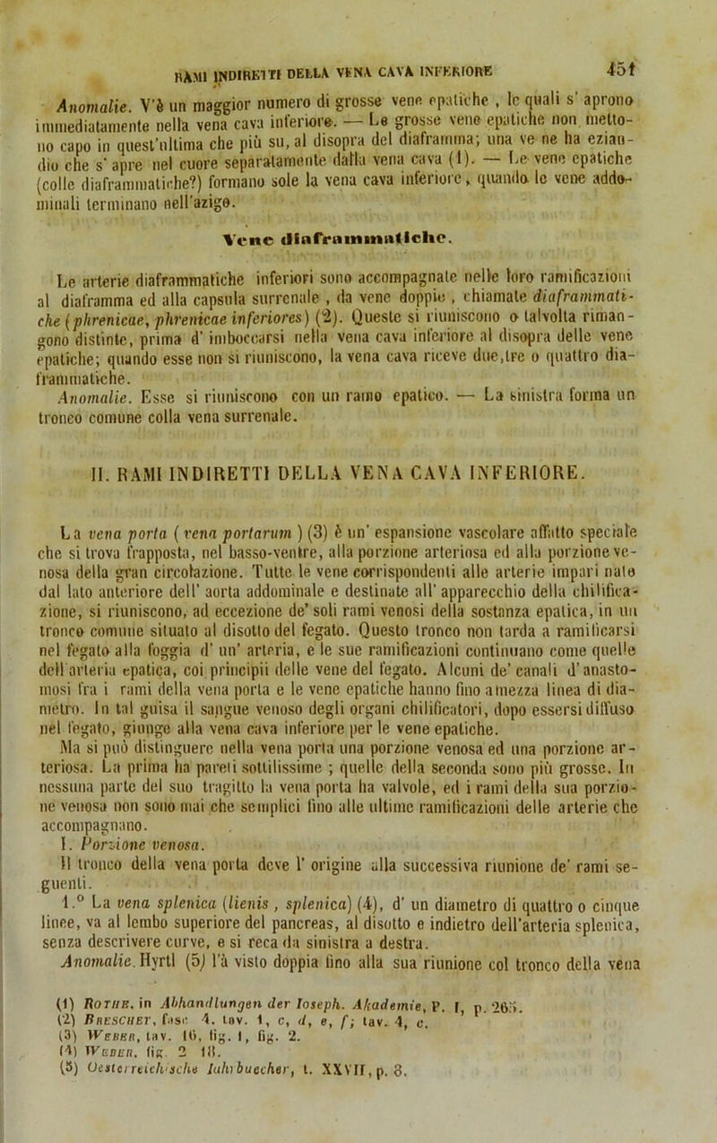 45t Anomalie. V'ii un maggior numero di grosse vene cpatiche . le quali s' aprono inmiediatamente nella vena cava inferiore. Co grosse vene-epatiche non metto- no capo in quesl’ollima che piu su, al disopia del diafrarnma, una ve ne ha ezian- dio che s’apre nel cuore separalamente dal'ki vena cava (1). — Le-veno cpatiche (coile diafraraniatic.he?) formano sole la vena cava inferiore, quando. le vene addo- ininali terminano nell'azigo. Vene ilinfrnmmnllelic. Le arterie diaframmatiche inferiori sono accompagnate nelle loro rarmficazioui al diafrarnma ed alla capsnla surrenale , da vene doppie . chiamale diaframmati- che (phrenicae, phrenicae inferiores) (2). Questc si riuniscono o talvolta riman- gono distinte, prima d’ imboccarsi nella vena cava inferiore al disopra delle vene cpatiche; quando esse non si riuniscono, la vena cava riceve due.lre o quattro dia- frammatiche. Anomalie. Esse si riuniscono con un ramo epatico. — La sinislra fonna un troneo comune colla vena surrenale. II. RAMI IND1RETTI DELLA VENA CAVA INFERIORE. La vena porta (renn portarum ) (3) h un’ espansione vnscolare affntto speciale che si trova frapposta, nel basso-venkre, alla porzione arteriosa ed alla porzione ve- nosa della gran circolazione. Tutte le vene corrispondenti alle arterie impari nate dal lato anteriore dell' aorta addominale e destinate all’ apparecchio della chilifka- zione, si riuniscono, ad eccezione de’ soli rami venosi della sostanza epalica, in uu troneo comune siluato al disottodel fegato. Questo irorico non tarda a ramilicarsi nel fegato alla foggia d’ un’ arleria, e le sue ramificazioni continuano come quelle dell arteria epatica, coi principii delle vene del fegato. Alcuni de’ canali d’anasto- mosi fra i rami della vena porta e le vene cpatiche hanno fino a mezza linea di dia- metro. In tal guisa il sangue venoso degli organi chiliticatori, dopo essersidill’uso nel fegato, giunge alla vena cava inferiore per le vene epatiche. Ma si pud distinguerc nella vena porla una porzione venosaed una porzione ar- teriosa. La prima ha pareli sottilissime ; quelle della seconda sono piü grosse. In nessuna partc del suo tragitto la vena porta ha valvole, ed i rami della sua porzio- ne venosa non sono mai che scmplici fino alle ultime ramificazioni delle arterie che accompagnano. I. Porzione venosa. II troneo della vena porta deve 1’ origine alla successiva riunione de’ rami se- guenli. l.° La vena splerdca (lienis , splenica) (4), d’ un diametro di quattro o cinque linee, va al lembo superiore del pancreas, al disotto e indietro dell’arteria splenica, senza descrivere curve, e si reca da sinistra a destra. Anomalie. Hyrtl (5J 1 a visto doppia fino alla sua riunione col troneo della vena (1) Rotiib. in Abhandlungen der loseph. Akademie, P. f, n. 265. (2) Bnescuet, fusi: 4. tnv. 1, c, </, e, f; lav. 4, c. ' (3) Wehe/i, lav. 16, tig. I, fig. 2. (4) Weber, (ik. 2 Itt.