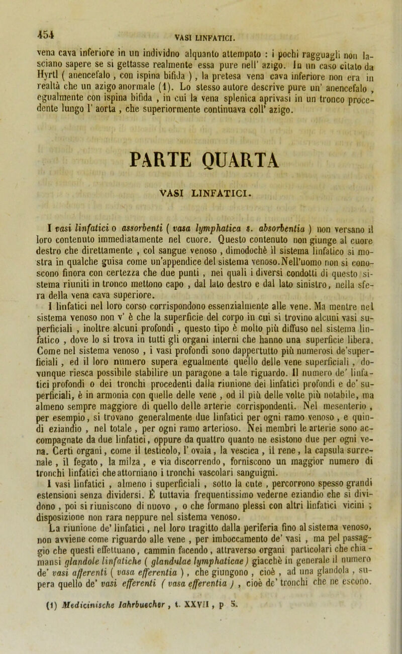 VASI LINFATICI. ■vena cava inferiore in un individno alquanto attempato : i pochi ragguagli non la- sciano sapere se si gettasse realmente essa pure nell’ azigo. in nn caso citato da Hyrtl ( anencefalo , con ispina bifida ), la pretesa vena cava inferiore non era in realtä che un azigo anormale (1). Lo stesso autore descrive pure un' anencefalo , egualmente con ispina bifida , in eui la vena splenica aprivasi in un tronco proce- dente lungo 1' aorta , che superiormente continuava coli’ azigo. PARTE QUARTA VASI LINFATICI. I vasi linfatici o assorbenti ( vasa lymphatica s. absorbentia ) non versano ll loro contenulo immediatamente nel cuore. Questo contenuto non giunge al cuore destro che direttamente , col sangue venoso , dimodochfe il sistema linfalico si mo- stra in qualche guisa come un’appendice del sistema venoso.Nell’uomo rion si cono- scono finora con certezza che due punti, nei quali i diversi condotti di questo si- stema riuniti in tronco mettono capo , dal lato destro e dal lato sinistro, nella sfe- ra della vena cava superiore. i linfatici nel loro corso corrispondono essenzialmente alle vene. Ma mentre nel sistema venoso non v’ b che la superficie del corpo in cui si trovino alcuni vasi su- perficiali , inoltre alcuni profondi , questo tipo b molto piü diffuso nel sistema lin- fatico , dove lo si trova in tutti gli organi interni che hanno una superficie libera. Come nel sistema venoso , i vasi profondi sono dappertulto piü numerosi de'super- liciali, ed il loro numero supera egualmente quello delle vene superficiali, do- vunque riesca possibile stabilire un paragone a tale riguardo. 11 numero de’ linfa- tici profondi o dei tronchi procedenti dalla riunione dei linfatici profondi e de’ su- perficiali, b in armonia con quelle delle vene , od il piü delle volle piü notabile, ma almeno sempre maggiore di quello delle arterie corrispondenti. Nel mesenterio , per esempio, si trovano generalmente due linfatici per ogni ramo venoso , e quin- di eziandio , nel totale , per ogni ramo arterioso. Nei membri le arterie sono ac- compagnate da due linfatici, oppure da quatlro quanto ne esistono due per ogni ve- na. Certi organi, come il testicolo, 1’ ovaia, la vescica , il rene , la capsula surre- nale , il fegato, la milza , e via discorrendo, forniscono un maggior numero di tronchi linfatici cheattorniano i tronchi vascolari sanguigni. I vasi linfatici , almeno i superficiali , sotto la cute , percorrono spesso grandi estensioni senza dividersi. £ tuttavia frequentissimo vederne eziandio ehe si divi- dono , poi siriuniscono di nuovo , o che formano plessi con altri linfatici vicini ; disposizione non rara neppure nel sistema venoso. La riunione de’ linfatici, nel loro tragitto dalla periferia fmo al sistema venoso, non avviene come riguardo alle vene , per imboccamento de' vasi , ma pel passag- gio che questi eflettuano, cammin facendo, attraverso organi particolari che chia - mansi glandole linfaliche ( glandulae lymphaticae) giacchü in generale il numero de’ vasi afferenti ( vasa efferentia ), che giungono , ciofe , ad una glandola , su- pera quello de’ vasi efferenti ( vasa efferentia ) , cioe de’ tronchi che ne cscono. (1) JUedicinische lahrbuecher , t. XXVII , p 5.