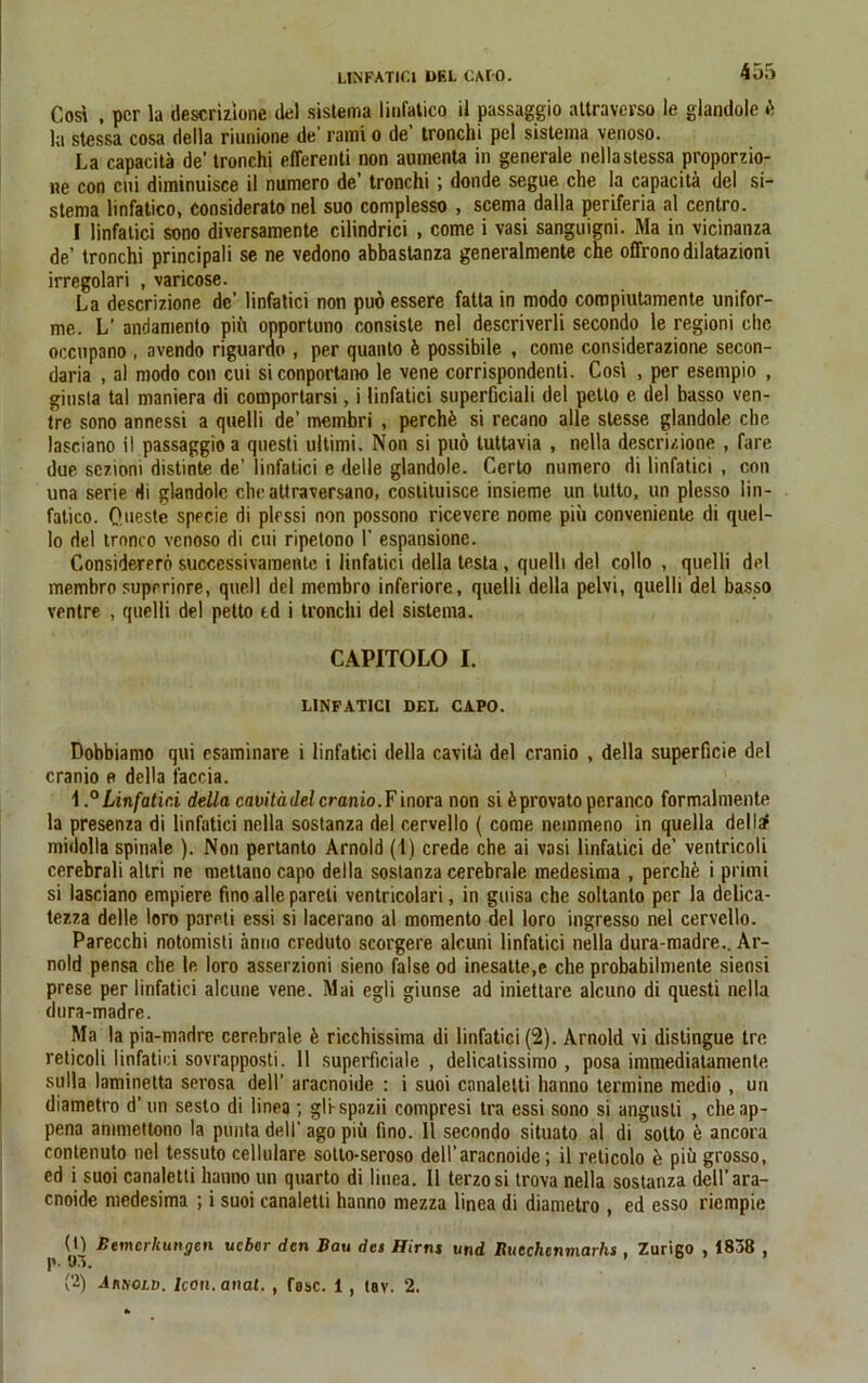 Cosi , per la descrizione del sistema linfatico il passaggio attraverso le glandole & )a stessa cosa della riunione de’ rami o de’ tronchi pel sistema venoso. La capacitä de' tronchi efferenti non aumenta in generale nella stessa proporzio- ne con cui diminuisce il numero de’ tronchi ; donde segue che la capacitä del si- stema linfatico, considerato nel suo complesso , scema dalla periferia al ccntro. I linfatici sono diversamente cilindrici , come i vasi sanguigni. Ma in vicinanza de’ tronchi principali se ne vedono abbastanza generalmente che offronodilatazioni irregolari , varicose. La descrizione de' linfatici non puöessere fatta in modo compiutamente unifor- me. L’ andamento piü opportuno consiste nel descriverli secondo le regioni che occupano , avendo riguardo , per quanto ü possibile , come considerazione secon- daria , al modo con cui siconportano le vene corrispondenti. Cosi , per esempio , ginsta tal maniera di comportarsi, i linfatici superficiali del petto e del basso ven- tre sono annessi a quelli de’ membri , perchü si recano alle slesse glandole che lasciano il passaggio a questi Ultimi. Non si puö tuttavia , nella descrizione , fare due sezioni distinte de’ linfatici e delle glandole. Certo numero di linfatici , con una serie Hi glandole che attraversano, costituisce insieme un tutto, un plesso lin- fatico. Ouestc specie di plessi non possono ricevere nome piii conveniente di quel- lo del tronco venoso di cui ripelono I’ espansione. Considerero successivamente i linfatici della testa, quelli del collo , quelli del membro suprriore, quell del membro inferiore, quelli della pelvi, quelli del basso ventre , quelli del petto td i tronchi del sistema. CAPITOLO I. LINFATICI DEL CAPO. Dobbiamo qui esaminare i linfatici della cavita del cranio , della superficie del cranio e della faccia. 4,°Linfatici della cavitädclcranio.Finom non si üprovato peranco formalmente la presenza di linfatici nella sostanza del cervello ( come nemmeno in quella dellsf midolla spinale ). Non pertanto Arnold (4) crede che ai vasi linfatici de’ ventricoli cerebrali allri ne mettanocapo della sostanza cerebrale medesima , perchä i primi si lasciano empiere fmo alle pareli ventricolari, in guisa che soltanlo per la delica- tezza delle loro pareti essi si lacerano al momento del loro ingresso nel cervello. Parecchi notomisti anno creduto scorgere alcuni linfatici nella dura-madre.. Ar- nold pensa che le loro asserzioni sieno false od inesatte,e che probabilmente siensi prese per linfatici alcune vene. Mai egli giunse ad iniettare alcuno di questi nella dura-madre. Ma lapia-madre cerebrale k ricchissima di linfatici (2). Arnold vi distingue tre reticoli linfatici sovrapposti. 11 superficiale , delicalissimo , posa immediatamente sulla laminetta serosa dell’ araenoide : i suoi cnnaletti hanno termine medio , un diametro d’ un seslo di linea; gli-spazii compresi tra essi sono si angusli , cheap- pena ammettono la punta dell’ ago piü fino. 11 secondo situato al di sotto ü ancora contenuto nel tessuto cellulare sotlo-seroso dell’araenoide; il reticolo e piü grosso, ed i suoi canaletti hanno un quarto di linea. Il terzosi trova nella sostanza dell’ara- enoide medesima ; i suoi canaletti hanno mezza linea di diametro , ed esso riempie (1) Bemerkungen uebor den Bau des Hirns und Ruechcnmarhs , Zurigo , 1838 , p. 03. ’ (2) ÄnnoLD. Icon. anal. , fase. 1, tav. 2.