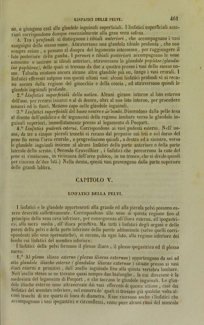 L1NFATICI DELLE PELVI. 4(31 rio, e giungono cosi alle glaadole inguinali superficiali. 1 linfatici superfieiali ante- rioVi corrispondono dunque essenzialmente alla gran vena safena. b. Tra i profondi si distinguono i tibiali antcriori, che accompagnano i vasi sangui°-ni dello stesso nome. Attraversano una glandola tibiale profonda , che non senqmTesiste , e passano al disopra del legamento interosseo , per raggiurigere il lato posteriore della gamba. I peronei e tibiali posteriori accompagnano le vene omonhne e insieme ai tibiali anteriori, attraversano le glandole poplitee (glandu- lae popliteae), delle quali si trovano da due a quattro presso i vasi dello stesso no- mo. Talvolta esistono ancora alcune altre glandole piü su, lungo i vasi crurali. I linfatici efferenti salgono con questi Ultimi vasi: alcuni linfatici profondi vi si reca- no ancora dalla regione del ginocchio e della coscia , ed attraversano quindi le glandole inguinali profunde. 2. ° Linfatici superficiali della natica. Alcuni girano intorno al lato esterno dell’ano, per recarsi innanzi e al di dentro, altri al suo lato interno, per procedere innanzi ed in fuori. Mettono capo nelle glandole inguinali. 3. ° Linfatici superficiali del basso ventree ae'lombi. Discendono dalla pelle tesa al disolto dell’ombilico e de’ tegumenli della regione lombare verso le glandole in- guinali superiori, immediatamente presso al legamento di Poupart. 4. ° Linfatici pudenli esterni. Corrispondono ai vasi pudenti esterni. Nell’uo- mo, da Ire a cinque piccoli tronchi si recano dal prepuzio sui lati e sul dorso del penc fin verso l’arco crurale, e progrediscono quindi, a destra ed a sinislra, verso le glandole inguinali insieme al alcuni linfatici della parle anteriore e della parle laterale dello seroto. ( Secondo Cruvcilhier , i linfatici che percorrono la cule del pene si riuniscono, in vicinanza dell’arco pubico, in un tronco,chesi dividequindi per ciascun de’due lati.) Nclla donna, questi vasi provengono dalla parte superiore delle grandi labbra. CAPITOLO Y. LINFATICI DELLA PELVI. 1 linfatici e le glandole appartenenti alla grande ed alla piccola pelvi possono es- scre descritti collettivamente. Corrispondono alle vene di questa regione üno al principio della vena cava inferiore, per conseguenza all’iliaca esterna, all'ipogastri- ca, alla sacra media , all’ iliaca primiliva. Ma tutti i linfatici degli organi e delle pareti della pelvi e della parte inferiore della parete addominale (salvo quelli corri- spondenti alle vene spermaliche), si recano, da ogni lato, alla regione inferiore dei lombi coi linfatici del membro inferiore. 1 linfatici della pelvi formano il plesso iliaco , il plesso ipogaslrico ed il plesso sacro. 1,° Al plesso iliaco esterno (plexus iliacus externus) appartengono da sei ad otto glandole iliache esternc (glandulae iliucae externae ) situate presso ai vasi iliaci esterni e primitivi , dall’ anello inguinale lino alla quinta vertebra lombare. Nell’ariello stesso se ne trovano quasi sempre due bislunghe , la cui direzione b la medesima del legamento di Poupart, e che toccano le glandole inguinali. Le glan- dole iliache esterne sono altraversale dai vasi elTerenU di queste ultime , eioö dai linfatici del membro inferiore, nel numerode’ quali si trovano giä qualche volta al- cuni tronchi di Ire quarti di linea di diametro. Esse ricevono anche i linfatici che accompagnano i vasi ipogastrici e circonflessi, come pure alcuni rami del rnuscolo